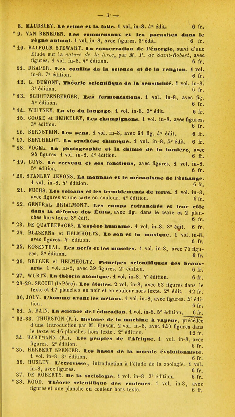 9. VAN BENEDEN. Les commensaux et les parasites dans le règne animal. 1 vol. in-8, avec figures. 3e édit. 6 fr. 10. BALFOUR STEWART. La conservation de l'énergie, suivi d'une Etude sur la nature de la force, par M. P. de Saint-Robert, avec figures. 1 vol. in-8. 4e édition. 6 fr. 11. DRAPER. Les conflits de la science et de la religion. 1 vol. in-8. 78 édition. 6 fr. 12. L. DUMONT. Théorie scientifique de la sensibilité. 1 vol. in-8. 3e édition. 6 fr. 13. SCHUTZENBERGER. Les fermentations. 1 vol. in-8, avec fig. 48 édition. 6 fr. 14. WH1TNEY. La vie du langage. 1 vol. in-8. 3e édit. 6 fr. 15. COOKE et BERKELEY. Les champignons. 1 vol. in-8, avec figures. 3e édition. g fr_ 16. BERNSTEIN. Les sens. 1 vol. in-8, avec 91 fig. 4e édit. 6 fr. 17. BERTHELOT. La synthèse chimique. 1 vol. in-8. 5e édit. 6 fr. 18. VOGEL. La photographie et la chimie de la lumière, avec 95 figures. 1 vol. in-8. 4e édition. 6 fr. 19. LUYS. Le cerveau et ses fonctions, avec figures. 1 vol. in-8. 5e édition. g fr> 20. STANLEY JEVONS. La monnaie et le mécanisme de l'échange. 1 vol. in-8. 4 édition. 6 fr. 21. FUCHS. Les volcans et les tremblements de terre. 1 vol. in-8, avec figures et une carte en couleur. 4e édition. 6 fr. 22. GÉNÉRAL BRIALMONT. Les camps retranchés et leur rôle dans la dérense des États, avec fig. dans le texte et 2 plan- ches hors texte. 3e édit. 6 fr# 23. DE QUATREFAGES. L'espèce humaine. 1 vol. in-8. 8e édit. 6 fr. 24. BLASERNA et HELMHOLTZ. Le son et la musique. 1 vol. in-8, avec figures. 4e édition. 6 fr! 25. ROSENTHAL. Les nerfs et les muscles. 1 vol. in-8, avec 75 figu- res. 3e édition. g fr^ 26. BRUCKE et HELMHOLTZ. Principes scientifiques des beaux- arts. 1 vol. in-8, avec 39 figures. 2e édition. g fr. 27. WURTZ. La théorie atomique. 1 vol. in-8. 4B édition. 6 fr. 28-29. SECCHI (lePère). Les étoiles. 2 vol. in-8, avec 63 figures dans le texte et 17 planches en noir et en couleur hors texte. 2e édit. 12 fr. 30. JOLY. L'homme avant les métaux. 1 vol. in-8, avec figures. 4e édi- tion, g fr> 31. A. BAIN. La science de l'éducation. 1 vol. in-8. 5e édition. 6 fr. 32-33. THURSTON (R.). Histoire de la machine à vapeur, précédée d'une Introduction par M. Hirsch. 2 vol. in-8, avec 140 figures dans le texte et 16 planches hors texte. 2e édition. 12 fr. 34. HARTMANN (R.). Les peuples de l'Afrique. 1 vol. in-8, avec figures. 2e édition. g fr> 35. HERBERT SPENCER. Les bases de la morale évolutionnlste. 1 vol. in-8. 3e édition. g fr. 36. HUXLEY. L'écrevisse, introduction à l'étude de la zoologie. 1 vol. in-8, avec figures. g fr> 37. DE ROBERTY. ne la sociologie. 1 vol. in-8. 2° édition. 6 fr. 38. ROOD. Théorie scientifique des couleurs. 1 vol. in-8, avec figures et une planche en couleur hors texte. 6 fr.