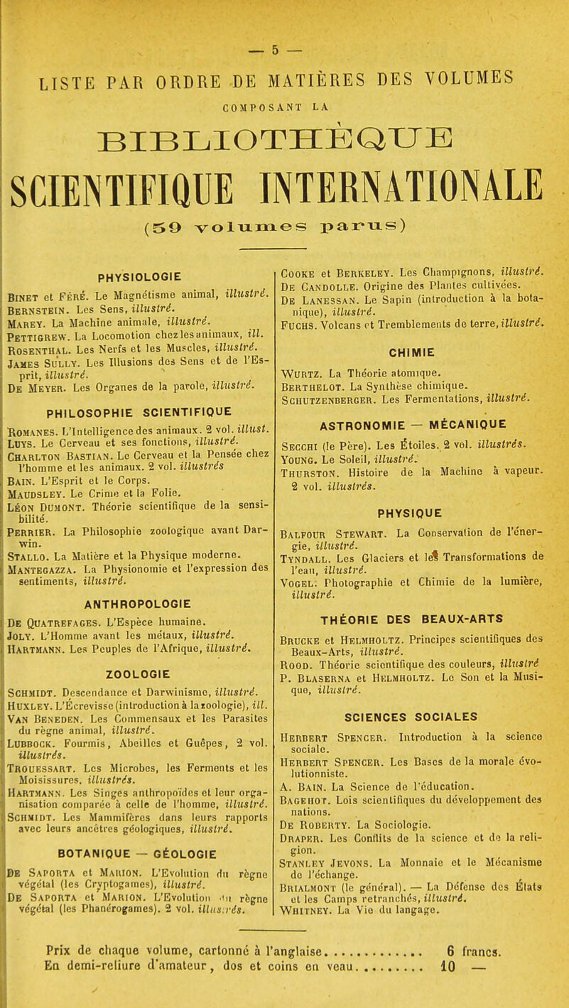 LISTE PAR ORDRE DE MATIÈRES DES VOLUMES COMPOSANT LA BIBLIOTHÈQUE SCIENTIFIQUE INTERNATIONALE (59 volumes parus) PHYSIOLOGIE Binet et Féré. Le Magnétisme animal, illustré. Bernstein. Les Sens, illustré. Marey. La Machine animale, illustré. PettigREW. La Locomotion chez les animaux, ill. Rosenthal. Les Nerfs et les Muscles, illustré. James Sully. Les Illusions des Sens et de l'Es- prit, illustré. De Meyer. Les Organes de la parole, illustré. PHILOSOPHIE SCIENTIFIQUE Romanes. L'Intelligence des animaux. 2 vol. illust. LOYS. Le Cerveau et ses fonctions, illustré. Charlton Bastian. Le Cerveau et la Pensée chez l'homme et les animaux. 2 vol. illustrés Bain. L'Esprit et le Corps. Maudsley. Le Crime et la Folie. LÉON DUMONT. Théorie scientifique de la sensi- bilité. Perrier. La Philosophie zoologique avant Dar- win. Stallo. La Matière et la Physique moderne. Mantegazza. La Physionomie et l'expression des sentiments, illustré. ANTHROPOLOGIE De Quatrefages. L'Espèce humaine. Joly. L'Homme avant les métaux, illustré. Hartmann. Les Peuples de l'Afrique, illustré. ZOOLOGIE Schmidt. Descendance et Darwinisme, illustré. Huxley. L'Écrevisse (introduction à la zoologie), ill. Van Beneden. Les Commensaux et les Parasites du règne animal, illustré. Lubbock. Fourmis, Abeilles et Guêpes, 2 vol. illustrés. Trouessart. Les Microbes, les Ferments et les Moisissures, illustrés. Hartmann. Les Singes anthropoïdes et leur orga- nisation comparée à celle de l'homme, illustré. Schmidt. Les Mammifères dans leurs rapports avec leurs ancêtres géologiques, illustré. BOTANIQUE — GEOLOGIE DE Saporta et Mauion. L'Evolution du règne végélal (les Cryptogames), illustré. DE Saporta et Marion. L'Evolution >1 it règne végétal (les Phanérogames). 2 vol. illustrés. Cooke et Berkeley. Les Champignons, illustré. De Candolle. Origine des Plantes cultivées. De Lanessan. Le Sapin (introduction à la bota- nique), illustré. Fuchs. Volcans et Tremblements de terre, illustré. CHIMIE WURTZ. La Théorie atomique. Berthelot. La Synthèse chimique. Schutzenberger. Les Fermentations, illustré. ASTRONOMIE — MÉCANIQUE Secchi (le Père). Les Étoiles. 2 vol. illustrés. Young. Le Soleil, illustré. Thurston. Histoire de la Machine à vapeur. 2 vol. illustrés. PHYSIQUE Balfour Stewart. La Conservation de l'éner- gie, illustré. Tyndall. Les Glaciers et lé! Transformations de l'eau, illustré. Vogel: Photographie et Chimie de la lumière, illustré. THÉORIE DES BEAUX-ARTS Brucke et Helmholtz. Principes scientifiques des Beaux-Arts, illustré. Rood. Théorie scientifique des couleurs, illustré P. Blaserna et Helmholtz. Le Son et la Musi- que, illustré. SCIENCES SOCIALES Herbert Spencer. Introduction à la science sociale. Herbert Spencer. Les Bases de la morale évo- lutionnistc. A. Bain. La Science de l'éducation. Bageho r. Lois scientifiques du développement des nations. De Roberty. La Sociologie. Draper. Les Conflits de la science et de la reli- gion. Stanley Jevons. La Monnaie et le Mécanisme do l'échange. Brialmont (le général). — La Défense des États et les Camps retranchés, illustré. Whitney. La Vie du langage. Prix de chaque volume, cartonné à l'anglaise 6 francs.