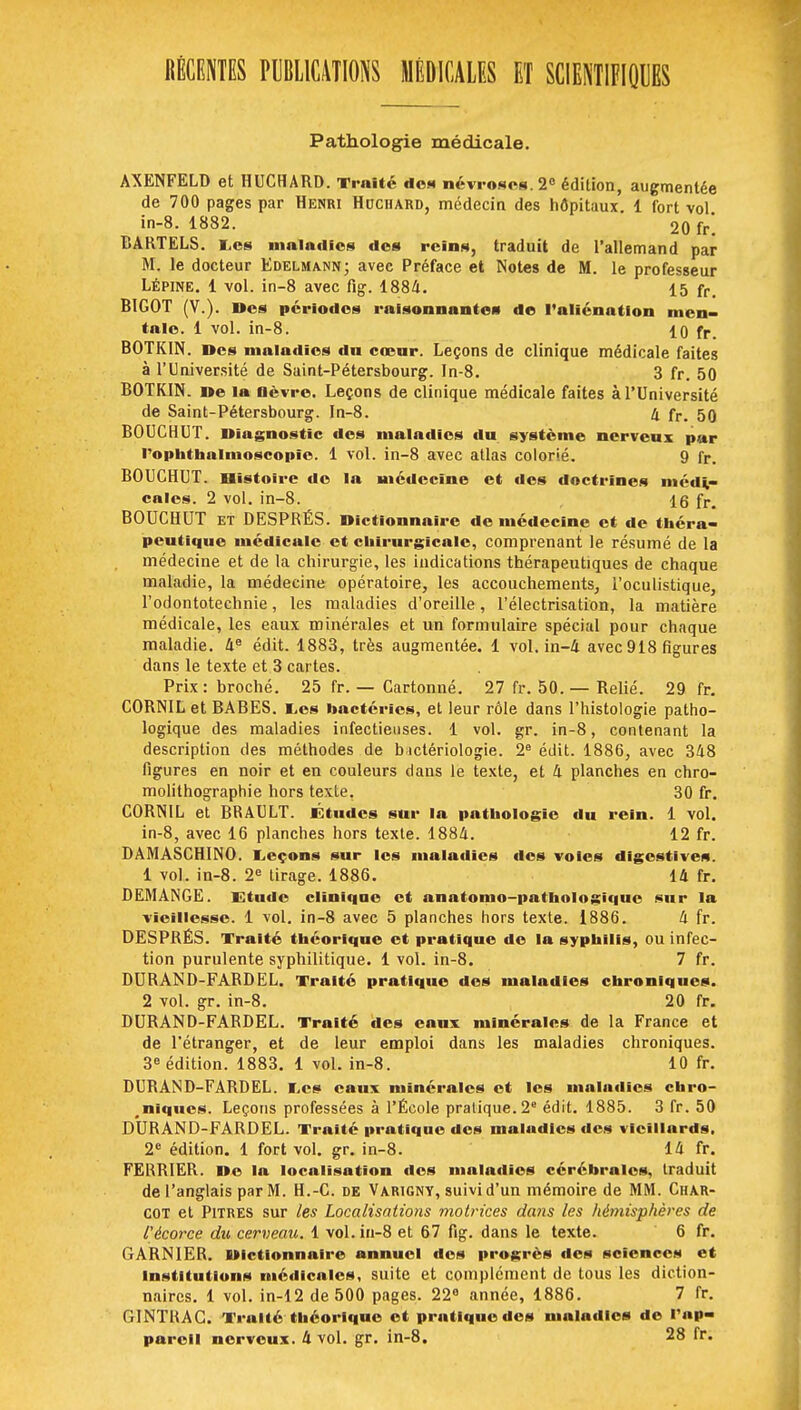 RÉCENTES PUBLICATIONS MÉDICALES ET SCIENTIFIQUES Pathologie médicale. AXENFELD et HUCHARD. Traité des névroses 2° édition, augmentée de 700 pages par Henri Hcciiard, médecin des hôpitaux 1 fort vol in-8. 1882. 20 fr'. CARTELS. E,es maladies des reins, traduit de l'allemand par M. le docteur Edelmann; avec Préface et Notes de M. le professeur Lépine. 1 vol. in-8 avec fig. 1884. 15 fr- BIGOT (V.). Des périodes raisonnantes de l'aliénation men- tale. 1 vol. in-8. 10 fr. BOTKIN. Des maladies dn cœur. Leçons de clinique médicale faites à l'Université de Saint-Pétersbourg. In-8. 3 fr. 50 BOTKIN. De la lièvre. Leçons de clinique médicale faites à l'Université de Saint-Pétersbourg. In-8. 4 fr. 50 BOUCHUT. Diagnostic des maladies dn système nerveux par l'oplithalmoscopic. 1 vol. in-8 avec atlas colorié. 9 fr. BOUCHUT. Histoire de la médecine et des doctrines médi- cales. 2 vol. in-8. 16 fr BOUCHUT et DESPRÉS. Dictionnaire de médecine et de théra- peutique médicale et chirurgicale, comprenant le résumé de la médecine et de la chirurgie, les indications thérapeutiques de chaque maladie, la médecine opératoire, les accouchements, l'oculistique, l'odontotechnie, les maladies d'oreille, l'électrisation, la matière médicale, les eaux minérales et un formulaire spécial pour chaque maladie. 4e édit. 1883, très augmentée. 1 vol. in-4 avec 918 figures dans le texte et 3 cartes. Prix: broché. 25 fr. — Cartonné. 27 fr. 50. — Relié. 29 fr. CORNIL et BABES. I,es bactéries, et leur rôle dans l'histologie patho- logique des maladies infectieuses. 1 vol. gr. in-8, contenant la description des méthodes de bactériologie. 2e édit. 1886, avec 348 figures en noir et en couleurs dans le texte, et 4 planches en chro- molithographie hors texte. 30 fr. CORNIL et BRAULT. Études sur la pathologie du rein. 1 vol. in-8, avec 16 planches hors texte. 1884. 12 fr. BAMASCHINO. Leçons sur les maladies des voies digestives. 1 vol. in-8. 2e tirage. 1886. 14 fr. DEMANGE. Etude clinique et anatomo-pathologique sur la vieillesse. 1 vol. in-8 avec 5 planches hors texte. 1886. 4 fr. DESPRÉS. Traité théorique et pratique de la syphilis, ou infec- tion purulente syphilitique. 1 vol. in-8. 7 fr. DURAND-FARDEL. Traité pratique des maladies chroniques. 2 vol. gr. in-8. 20 fr. DURAND-FARDEL. Traité des eaux minérales de la France et de l'étranger, et de leur emploi dans les maladies chroniques. 3e édition. 1883. 1 vol. in-8. 10 fr. DURAND-FARDEL. I,cs eaux minérales et les maladies chro- niques. Leçons professées à l'École pratique. 2e édit. 1885. 3 fr. 50 DURAND-FARDEL. Traité pratique des maladies des vieillards, 2e édition. 1 fort vol. gr. in-8. 14 fr. FERRIER. De la localisation des maladies cérébrales, traduit de l'anglais par M. H.-C. de Varigny, suivi d'un mémoire de MM. Char- COT et Pitres sur les Localisations motrices dans les hémisphères de l'écorce du cerveau. 1 vol. in-8 et 67 fig. dans le texte. 6 fr. GARN1ER. Dictionnaire annuel des progrès des sciences et Institutions médicales, suite et complément de tous les diction- naires. 1 vol. in-12 de 500 pages. 22e année, 1886. 7 fr. GINTRAG. Traité théorique et pratique des maladies de l'ap-