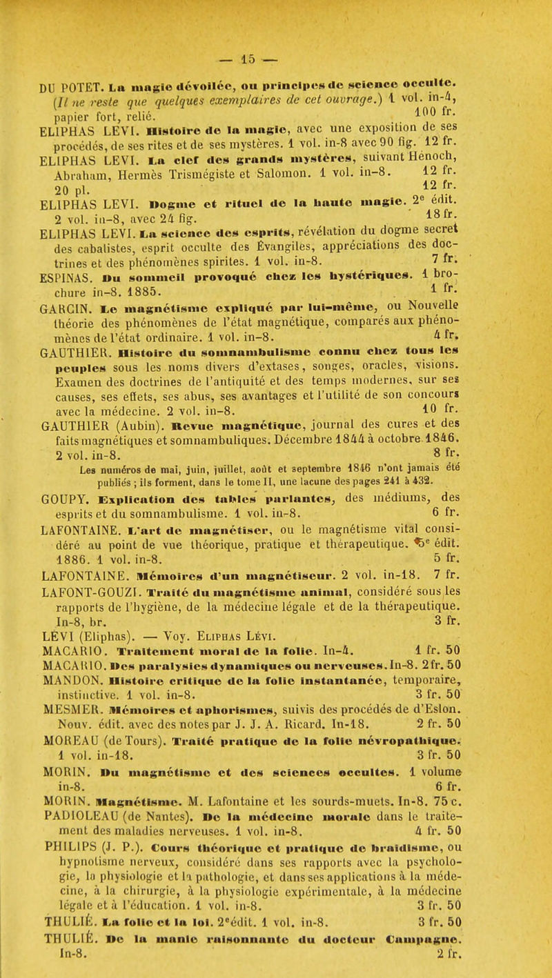 DU POTET. La magie dévoilée, ou principes de science occulte. (Il ne reste que quelques exemplaires de cet ouvrage.) i vol. in-4, papier fort, relié. 100 fr- EL1PHAS LEVI. Histoire de la magie, avec une exposition de ses procédés, de ses rites et de ses mystères. 1 vol. in-8 avec 90 fïg. 12 fr. EL1PI1AS LEVI. La clcr des grands mystères, suivant Hénoch, Abraham, Hermès Trismégiste et Salomon. 1 vol. in-8. 12 fr. 20 pl. EL1PHAS LEVI. Dogme et rituel de la haute magie. 2e edit. 2 vol. iu-8, avec 24 fig. 18 fr; EL1PHAS LEVI. I* science des esprits, révélation du dogme secret des cabalistes, esprit occulte des Évangiles, appréciations des doc- trines et des phénomènes spirites. 1 vol. in-8. 7 fr- ESPINAS. »u sommeil provoqué chez les hystériques. 1 bro- chure in-8. 1885. 1 fr- GARCIN. Le magnétisme expliqué par lui-même, ou Nouvelle théorie des phénomènes de l'état magnétique, comparés aux phéno- mènes de l'état ordinaire. 1 vol. in-8. 4 fr. GAUTHIER. Histoire du somnambulisme connu chess tous les peuples sous les noms divers d'extases, songes, oracles, visions. Examen des doctrines de l'antiquité et des temps modernes, sur ses causes, ses eftets, ses abus, ses avantages et l'utilité de son concours avec la médecine. 2 -vol. in-8. 10 fr. GAUTHIER (Aubin). Revue magnétique, journal des cures et des faits magnétiques et somnambuliques. Décembre 1844 à octobre. 1846. 2 vol. in-8. 8 fr. Les numéros de mai, juin, juillet, août et septembre 1846 n'ont jamais été publiés ; ils forment, dans le tome II, une lacune des pages 241 à 432. GOUPY. implication des tables parlantes, des médiums, des esprits et du somnambulisme. 1 vol. in-8. 6 fr. LAFONTAINE. i/art de magnétiser, ou le magnétisme vital consi- déré au point de vue théorique, pratique et thérapeutique. %e édit. 1886. 1 vol. in-8. 5 fr. LAFONTAINE. Mémoires d'un magnétiseur. 2 vol. in-18. 7 fr. LAFONT-GOUZI. Traité du magnétisme animal, considéré sous les rapports de l'hygiène, de la médecine légale et de la thérapeutique. In-8, br. 3 fr. LÉV1 (Eliphas). — Voy. Eliphas Lévi. MACARIO. Traitement moral de la folie. In-4. 1 fr. 50 MACARIO. I»es paralysies dynumiques ou nerveuses. In-8. 21V. 50 MANDON. Histoire critique de lu folie instantanée, temporaire, instinctive. 1 vol. in-8. 3 fr. 50 MESMER, mémoires et aphorisme*, suivis des procédés de d'Eslon. Nouv. édit. avec des notes par J. J. A. Ricard. In-18. 2 fr. 50 MOREAU (deTours). Traité pratique de la folle névropathique. 1 vol. in-18. 3 fr. 50 MOR1N. Du magnétisme et des sciences occultes. 1 volume in-8. 6 fr. MOR1N. Magnétisme. M. Lafontaine et les sourds-muets. In-8. 75 c. PADIOLEAU (de Nantes). »e la médecine ntorulc dans le traite- ment des maladies nerveuses. 1 vol. in-8. 4 fr. 50 PHILIPS (J. P.). Cours théorique et prutlque de broidlsme, ou hypnotisme nerveux, considéré dans ses rapports avec la psycholo- gie, la physiologie et la pathologie, et dans ses applications à la méde- cine, à la chirurgie, à la physiologie expérimentale, à la médecine légale età l'éducation. 1 vol. in-8. 3 fr. 50 THULIE. La folle et la loi. 2eédit. 1 vol. in-8. 3 fr. 50 THULIÈ. Ile la manie ruisonnunte du docteur Campagne. In-8. 2 fr.