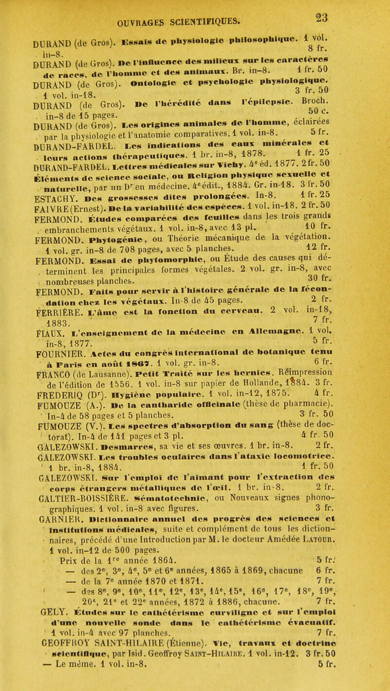 DURAND (de Gros). Essai» de physiologie philosophique. 1 vol. in-8 DURAND (de Grosï. ne l'influence des milieux sur les caractères de races, de l'homme et des animaux. Br. in-8. 1 ir. 50 DURAND (de Gros). Ontologie et psychologie physiologique. i i i a 3 fr. 50 1 vol. in-18. , , DURAND (de Gros). De l'hérédité dans l'epilepsic. Brocn. . in-8 de 15 pages. , . 50 c' DURAND (de Gros). Les origines animales de l'homme, éclairées .' par la physiologie et l'anatomie comparatives. 1 vol. in-8. ^ 5 fr. DURAND-FARDEL. Les indications des eaux minérales et . leurs actions thérapeutiques. 1 br. in-8, 1878 1 fr. 25 DURAND-FARDEL. Lettres médicales sur Vichy, 4e ed. 1877. 2lr.0U Éléments de science sociale, ou Religion physique sexuelle et •naturelle, par unDren médecine. 4eédit., 1884. Gr. in-18. 3 fr. 50 ESTACHY. Mes grossesses dites prolongées. In-8. 1 fr. 25 FA1VRE (Ernest). De la variabilité des espèces. 1 vol. in-18. 2 fr.50 FERMOND. Études comparées des feuilles dans les trois grands . embranchements végétaux. 1 vol. in-8, avec 13 pl. 10 fr. FERMOND. Phytogénie, ou Théorie mécanique de la végétation. 1 vol. gr. in-8 de 708 pages, avec 5 planches. 12 fr. FERMOND. Essai de phytomorphle, ou Etude des causes qui dé- terminent les principales formes végétales. 2 vol. gr. in-8, avec , nombreuses planches. 30 fr. FERMOND. Faits pour servir à l'histoire générale de la fécon- dation chez les végétaux. In-8 de 45 pages. 2 fr. FERR1ÈRE. L'ânie est la fonction du cerveau. 2 vol. in-18, 1883. 7 {v- FlAUX. L'enseignement do la médecine en Allemagne. 1 vol. in-8, 1877. 5 fr- F0URN1ER. Actes du congrès International de botanique tenu à Paris en août ISO*. 1 vol. gr. in-8. 6 fr. FRANCO (de Lausanne). Petit Traité sur les hernies. Réimpression de l'édition de 1556. 1 vol. in-8 sur papier de Hollande, 1584. 3 fr. FREDER1Q (Dr). Dygiène populaire. 1 vol. in-12, 1875. 4 fr. FUMOUZE (A.). De la cantharide officinale (thèse de pharmacie). ' In-4 de 58 pages et 5 planches. 3 fr. 50 FUMOUZE (V.). tes spectres d'absorption du sang (thèse de doc- ' torat). In-A de 141 pages et 3 pl. 4 fr. 50 GÂLEZOWSKI. nesmarres, sa vie et ses œuvres. 1 br. in-8. 2 fr. GALEZOWSKI. Les troubles oculaires dansl'ataxîe locomotrice. ' 1 br. in-8, 1884. i fr. 50 GALEZOWSKI. Sur l'emploi de l'aimant pour l'extraction des corps étrangers métalliques de l'œil. 1 br. in-8. 2 fr. GALTIER-B01SSIÈRE. sématotechnic, ou Nouveaux signes phono- graphiques. 1 vol. in-8 avec figures. 3 fr. GARN1EK. Dictionnaire annuel des progrès des sciences et ' Institutions médicales, suite et complément de tous les diction- ■ naires, précédé d'une Introduction par M. le docteur Amédée Latour. 1 vol. in-12 de 500 pages. Prix de la lre année 1864. 5 fr.' — des 2e, 3e, 4e, 5e et 6e années, 1865 à 1869, chacune 6 fr. — de la 7e année 1870 et 1871. 7 fr. — des 8e, 9e, 10e, 11e, 12% 13e, 14e, 15e, 16°, 17°, 18e, 19e, 20', 21e et 22e années, 1872 à 1886, chacune. 7 fr. GELY. Études sur le cathétérlsme curviligne et sur l'emploi d'une nouvelle sonde dans le cathétérlsme évacuatlf. ' 1 vol.in-4 avec 97 planches. 7 fr. GEOFFKOY SAINT-H1LAIRE (Éticnne). vie, travaux et doctrine scientifique, par lsid. Geoffroy Saint-Hilaihe. 1 vol. in-12. 3 fr. 50