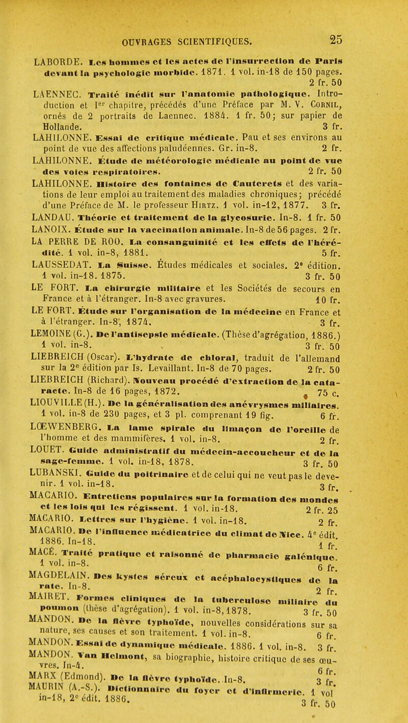 LABORDE. Les hommes et les actes tic l'insurrection de Paris devant la psychologie morbide. 1871. 1 vol. in-18 de 150 pages. 2 fr. 50 LAENNEG. Traite inédit sur l'anatomic pathologique. Intro- duction et Ier chapitre, précédés d'une Préface par M. V. Cornil, ornés de 2 portraits de Laennec. 1884. 1 fr. 50; sur papier de Hollande. 3 fr. LAH1LONNE. Essai de critique médicale. Pau et ses environs au point de vue des affections paludéennes. Gr. in-8. 2 fr. LAH1LONNE. Étude de météorologie médicale au point de vue des voies respiratoires. 2 fr. 50 LAHILONNE. nistoire des fontaines de Cauterets et des varia- tions de leur emploi au traitement des maladies chroniques; précédé d'une Préface de M. le professeur Hibtz. i vol. in-12, 1877. 3 fr. LANDAU. Théorie et traitement de la glycosurie. In-8. 1 fr. 50 LANOIX. Etude sur la vaccination animale. In-8 de 56 pages. 2 fr. LA PERRE DE ROO. La consanguinité et les effets de l'héré- dité. 1 vol. in-8, 1881. 5 fr. LAUSSEDAT. La Suisse. Études médicales et sociales. 2e édition. 1 vol. in-18. 1875. 3 fr. 50 LE FORT. La chirurgie militaire et les Sociétés de secours en France et à l'étranger. In-8 avec gravures. 10 fr. LE FORT. Étude sur l'organisation de la médecine en France et à l'étranger. In-8; 1874. 3 fr. LEMOIM (G.). De l'antisepsie médicale. (Thèse d'agrégation, 1886.) 1 vol. in-8. „ 3 fr. 50 LIEBRE1CH (Oscar). L'hydrate de chloral, traduit de l'allemand sur la 2e édition par Is. Levaillant. In-8 de 70 pages. 2 fr. 50 LIEBREICH (Richard), nouveau procédé d'extraction de la cata- racte. In-8 de 16 pages, 1872. 75 c< LIOUVlLLE(H.). De la généralisation des anévrysnics mlliaires. 1 vol. in-8 de 230 pages, et 3 pl. comprenant 19 fig. 6 fr. LQEWENBERG. La lame spirale du limaçon de l'oreille de l'homme et des mammifères. 1 vol. in-8. 2 fr. LOUET. Guide administratif du médecin-accoucheur et de la sage-femme. 1 vol. in-18, 1878. 3 fr. 50 LUBANSKI. Guide du poitrinaire et de celui qui ne veut pas le deve- nir. 1 vol. in-18. 3 fr MACARIO. Entretiens populaires sur la formation des mondes et les lois qal les régissent. 1 vol. in-18. 2 fr. 25 MACARIO. Lettres sur l'hygiène. 1 vol. in-18. 2 fr. MACARIO. De l'influence médicatrice du climat de Nice. 4e édit 1886. In-18. I l,  MACÉ. Traité pratique et raisonné do pharmacie galénlque 1 vol. in-8. 6 fr' MAGDELAIN. Des kysles séreux et acéphalocystlqucs do la rate. In-8. 2 fr MAIRET. Formes cliniques do la tuberculose millalro du poumon (thèse d'agrégation). 1 vol. in-8,1878. 3 fr. 50 MANDON. Do la lièvre typhoïde, nouvelles considérations sur sa nature, ses causes et son traitement. 1 vol. in-8. 6 fr MANDON. Essai de dynamique médicale. 1886. 1 vol. in-8. 3 fr. MANDON. van Hclmont, sa biographie, histoire critique de ses œu- vres. In-4. g  MARX (Edmond). Do la nèvro typhoïde. In-8. 3 ([' MAURIN (A.-S.). Dictionnaire du foyer ot d'Infirmerie. 1 vol' in-18, 2° édit. 1886. 3 fr 50