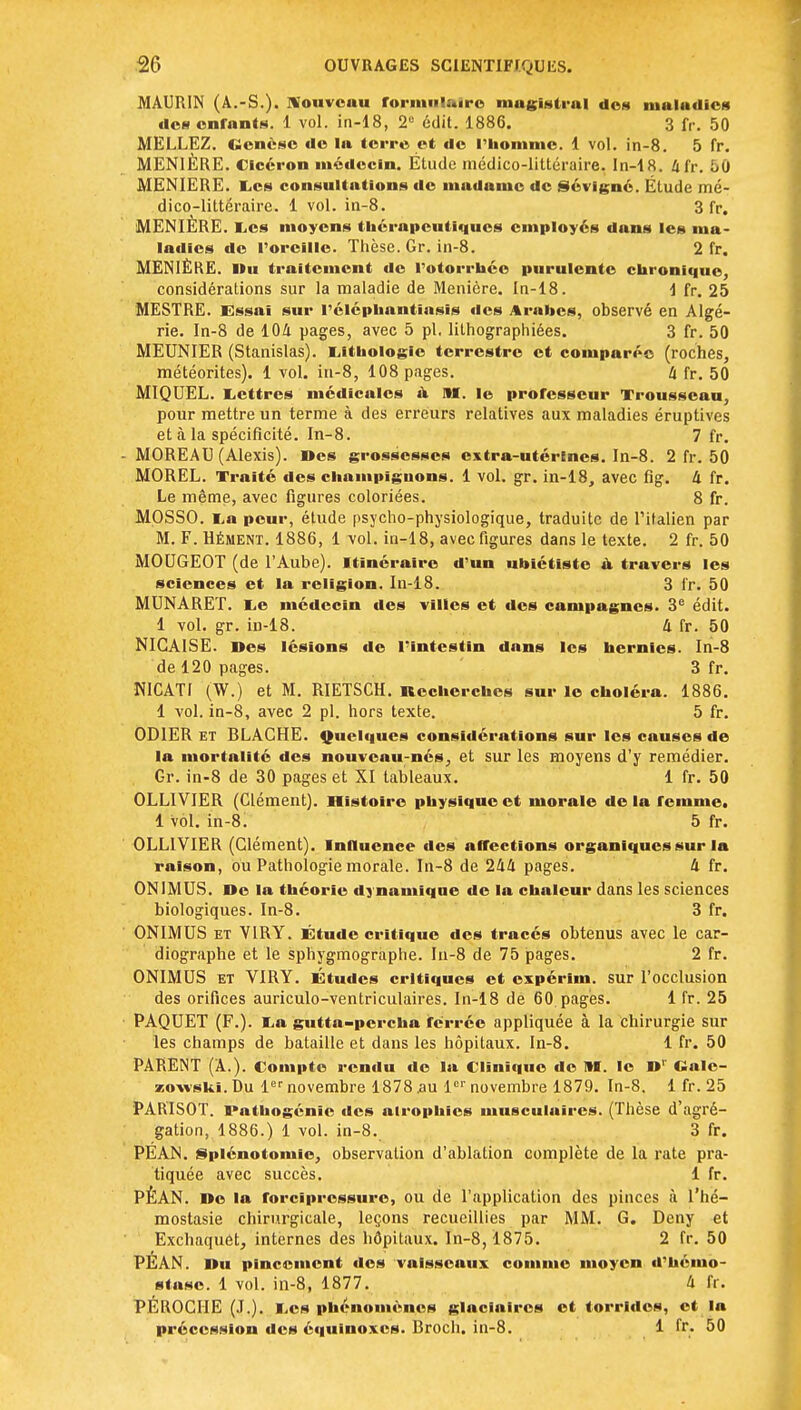 MAURIN (À.-S.), jfonvcau formulaire mugistral tics maladies îles enfants. 1 vol. in-18, 2e édit. 1886. 3 fr. 50 MELLEZ. Genèse de la terre et de l'homme. 1 vol. in-8. 5 fr. MEN1ÈRE. Clcéron médecin. Étude médico-littéraire. In-18. 41V. 50 MENIERE. Les consultations de madame de Sévigné. Étude mé- dico-littéraire. 1 vol. in-8. 3 fr. MENIÈRE. Les moyens thérapeutiques employés dans les ma- ladies de l'oreille. Thèse. Gr. in-8. 2 fr. MENIÈRE. Du traitement de l'otorrhée purulente chronique, considérations sur la maladie de Menière. In-18. \ fr. 25 MESTRE. Essai sur l'éléphantiasîs des Arabes, observé en Algé- rie. In-8 de 104 pages, avec 5 pl. lithographiées. 3 fr. 50 MEUNIER (Stanislas). Lithologie terrestre et comparée (roches, météorites). 1 vol. in-8, 108 pages. 4 fr. 50 MIQUEL. Lettres médicales à M. le professeur Trousseau, pour mettre un terme à des erreurs relatives aux maladies éruptives et à la spécificité. In-8. 7 fr. MOREAU (Alexis). Des grossesses extra-utérines. In-8. 2 fr. 50 MOREL. Traité des champignons. 1 vol. gr. in-18, avec fig. 4 fr. Le même, avec figures coloriées. 8 fr. MOSSO. La peur, étude psycho-physiologique, traduite de l'italien par M. F. Hément. 1886, 1 vol. in-18, avec figures dans le texte. 2 fr. 50 MOUGEOT (de l'Aube). Itinéraire d'un ubiétiste u travers les sciences et la religion. In-18. 3 fr. 50 MUNARET. Le médecin des villes et des campagnes. 3e édit. 1 vol. gr. iD-18. 4 fr. 50 NICAISE. Des lésions de l'intestin dans les hernies. In-8 de 120 pages. 3 fr. NICATI (W.) et M. RIETSCH. Recherches sur le choléra. 1886. 1 vol. in-8, avec 2 pl. hors texte. 5 fr. OD1ER et BLACHE. Quelques considérations sur les causes de la mortalité des nouveau-nés, et sur les moyens d'y remédier. Gr. in-8 de 30 pages et XI tableaux. 1 fr. 50 OLLIVIER (Clément). Histoire physique et morale delà femme. 1 vol. in-8i 5 fr. OLLIVIER (Clément). Influence des affections organiques sur la raison, ou Pathologie morale. In-8 de 244 pages. 4 fr. ONIMUS. De la théorie dynamique de la chaleur dans les sciences biologiques. In-8. 3 fr. ONIMUS et VIRY. Étude critique des tracés obtenus avec le car- diographe et le sphygmographe. In-8 de 75 pages. 2 fr. ONIMUS et VIRY. Études critiques et expérim. sur l'occlusion des orifices auriculo-ventriculaires. In-18 de 60 pages. 1 fr. 25 PAQUET (F.). La gutta-percha ferrée appliquée à la Chirurgie sur les champs de bataille et dans les hôpitaux. In-8. 1 fr. 50 PARENT (A.). Compte rendu de la Clinique de M. le Dr Calc- zowski. Du 1er novembre 1878 an 1er novembre 1879. In-8. 1 fr. 25 PARISOT. Pathogénic des atrophies musculaires. (Thèse d'agré- gation, 1886.) 1 vol. in-8. 3 fr. PÉAN. Splénotomie, observation d'ablation complète de la rate pra- tiquée avec succès. 1 fr. PÉAN. De la forcipressure, ou de l'application des pinces à l'hé- mostasie chirurgicale, leçons recueillies par MM. G. Deny et Exchaquét, internes des hôpitaux. In-8, 1875. 2 fr. 50 PÉAN. Du pincement des vaisseaux comme moyen d'hémo- stase. 1 vol. in-8, 1877. 4 fr. PÉROCIIE (J.). Les phénomènes glaciaires et torrldcs, et la précession des équinoxes. Broch. in-8. 1 fr. 50