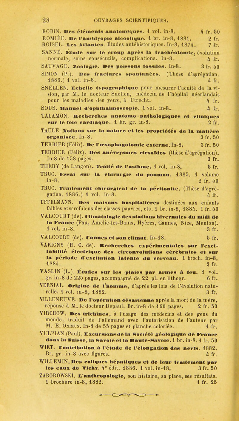 ROBIN. Des éléments nnatomiqueM. 1 vol. in-8. 4 fr. 50 ROMIÊE. »o l'amblyopie alcoolique. 1 br. in-8, 1881. 2 fr. ROISEL. Les Atlantes. Études antéhistoriques. In-8, 1874. 7 fr. SÂNNÉ. Étude sur le croup après la trachéotomie, évolution normale, soins consécutifs, complications. In-8. 4 fr. SAUVAGE. Zoologie. Des poissons rossïles. In-8. 3 fr. 50 SIMON (P.). Des fractures spontanées. (Thèse d'agrégation. 1886.) 1 vol. in-8. 4 fr. SNELLEN. Échelle typographique pour mesurer l'acuité de la vi- sion, par M. le docteur Snellen, médecin de l'hôpital néerlandais pour les maladies des yeux, à Utrecht. 4 fr. SOUS. Manuel d'ophthalmoscopie. 1 vol. in-8. 4 fr. TALAMON. Recherches onatomo- pathologiques et cliniques sur le foie cardiaque. 1 br. gr. in-8. 2 fr. TAULE. Notions sur la nature et les propriétés de la matière organisée. In-8. 3 fr. 50 TERRIER (Félix). De l'œsophagotomle externe. In-8. 3 fr. 50 TERRIER (Félix). Des anévrysmes cirsotdcs (thèse d'agrégation). , In-8 de 158 pages. 3 fr. THÉRY (de Langon). Traité de l'asthme. 1 vol. in-8. 5 fr. TRUC. Essai sur la chirurgie du poumon. 1885. 1 volume in-8. 2 fr. 50 TRUC. Traitement chirurgical de la péritonite. (Thèse d'agré- gation. 1886.) 1 vol. in-8. 4 fr. UFFELMANN. Des maisons hospitalières destinées aux enfants faibles etscrofuleux des classes pauvres, etc. 1 br. in-8, 1884. 1 fr. 50 VALCOURT (de). Climatologie des stations hivernales du midi de la France (Pau, Amélie-les-Bains, Hyères, Cannes, Nice, Menton). 1 vol. in-8. 3 fr. VALCOURT (de). Cannes et son climat. In-18. 5 fr. VARIGNY (H. C. de). Recherches expérimentales sur l'exci- tabilité électrique des circonvolutions cérébrales et sur la période d'excitation latente du cerveau. 1 broch. in-8, 1884. 2 fr. VASLIN (L.). Etudes sur les plaies par armes a feu. 1 vol. gr. in-8 de 225 pages, accompagné de 22 pl. en lithogr. 6 fr. VERNIAL. Origine de l'homme, d'après les lois de l'évolution natu- relle. 1 vol. in-8, 1882. 3 fr. VILLENEUVE. De l'opération césarienne après la mort de la mère, réponse à M. le docteur Depaul. Br. in-8 de 160 pages. 2 fr. 50 VIRCHOW. Des trichines, à l'usage des médecins et des gens du monde, traduit de l'allemand avec l'autorisation de l'auteur par M. E. Onimus. In-8 de 55 pages et planche coloriée. 1 fr. VLLPIAN (Paul). Excursions de la Société géologique do France dans la Suisse, la Savoie et la Haute-Savoie. 1 br. in-8. 1 fr. 50 WIET. Contribution u l'étude de l'élongution des nerrs. 1882. Br. gr. in-8 avec ligures. 4 fr. WILLEM IN. Des coliques hépatiques et de leur traitement par les eaux de Vichy. 4e édit. 1886. 1 vol. in-18. 3 fr. 50 ZAB0R0WSKI. L'anthropologie, son histoire, sa place, ses résultats. 1 brochure in-8, 1882. 1 fr. 25