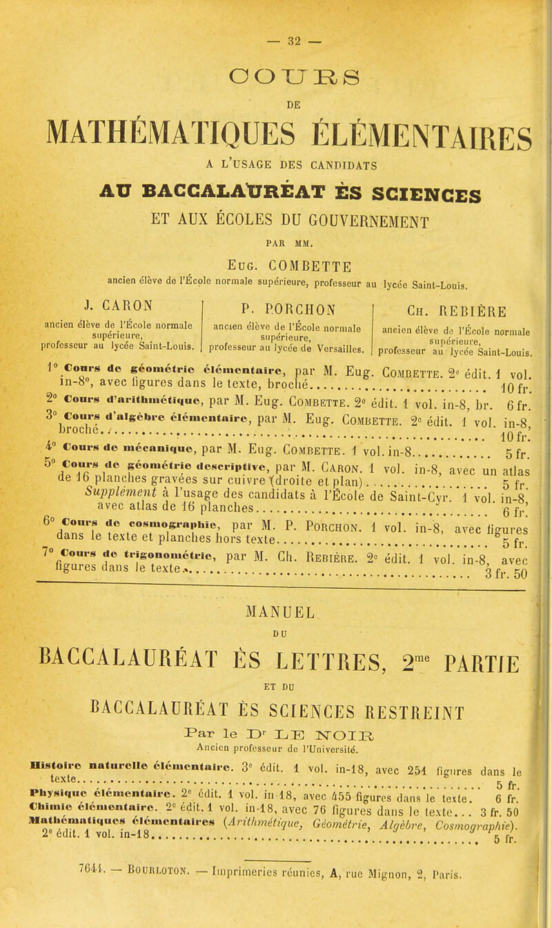OOUES DE MATHÉMATIQUES ÉLÉMENTAIRES A l'usage des candidats AU BACCALAUREAT ES SCIENCES ET AUX ÉCOLES DU GOUVERNEMENT PAR MM. Eog. COMBETTE ancien élève de l'École normale supérieure, professeur au lycée Saint-Louis. J. CARON ancien élève de l'École normale supérieure, professeur au lycée Saint-Louis. P. P.ORCHON ancien élève de l'École normale supérieure, professeur au lycée de Versailles. Ch. REBIÈRE ancien élève di l'École normale supérieure, professeur au lycée Saint-Louis. 1° Cours do géométrie élémentaire, par M. Eug. COMBETTE. 2* édit. 1 vol. in-8°, avec ligures dans le texte, broché -10 fr 2° cours d'arithmétique, par M. Eug. Combette. 2e édit. 1 vol. in-8, br. 6fr. 3° Cours d'algèbre élémentaire, par M. Eug. COMBETTE. 2e édit. i vol. in-8 , ? 10 fr. 4 Cours de mécanique, par M. Eug. Combette. 1 vol. in-8 5 fr 5°hC7rY0 féoraétr!e «e*criptive, par M. Caron. 1 vol. in'-8,' avec' un atlas de 16 planches gravées sur cuivre {droite et plan)... 5 fr Supplément à l'usage des candidats à l'École de Saint-Cvr.'Yvol in-8' avec atlas de 16 planches ' g f°' 6\Tn7l^Z°T°raiïhi<>; Pai ftL P< PoRCH°N. 1 vol'.' in-8,''avec 'ligures dans le texte et planches hors texte 65 fr 7o Cours de trigonométrie, par M. Ch. Rebière. 2° édit. 1 volVin-V, avec ligures dans le texte.» 3 f r 50 MANUEL DU BACCALAURÉAT ÈS LETTRES, 2me PARTIE ET DU BACCALAURÉAT ÈS SCIENCES RESTREINT Far le Dr LE NOIR Ancien professeur de l'Université. Histoire naturelle élémentaire. 3° édit. 1 vol. in-18, avec 251 fim.res dans le texte 5 fr Physique élémentaire. 2e édit. 1 vol. in-18, avec 455 figures dans V texte 6 fr Chimie élémentaire. 2 édit. 1 vol. in-18, avec 76 figures dans le texte...' 3 fr. 50 Mathématiques élémentaires (Arithmétique, Géométrie, Algèbre, Cosmographie). 2e édit. 1 vol. in-18 * 5 fr 7641. — Bourloton. — Imprimeries réunies, A, rue Mignon, 2, Paris.