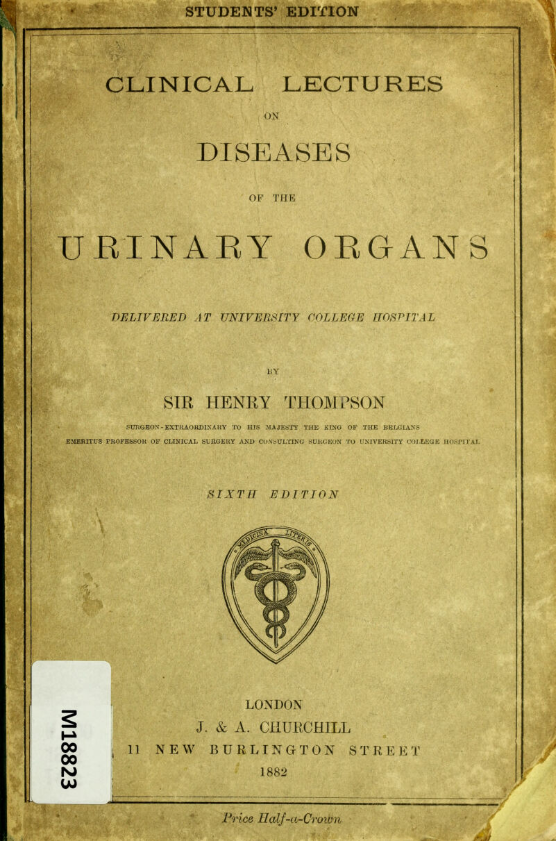 STUDENTS' EDITION CLINICAL LECTURES ON DISEASES OF THE UEINAEY OEGANS DELIVERED AT UNIVERSITY COLLEGE HOSPITAL BY SIR HENRY THOMPSON SUTIGEOX - EXTHAOKDINAUY TO HIS MAJESTY THE KINO OP THE BELGIANS EMERITUS PROFESSOR OF CLINICAL SURGERY AND CONSULTING SURGEON TO UNIVERSITY COI,LEGB HOSPITAL SIXTH EDITION 00 J 11 NEW BURLINaTON STREET 00 rsj 1882 w j . _ . Price Half-a-Croiun