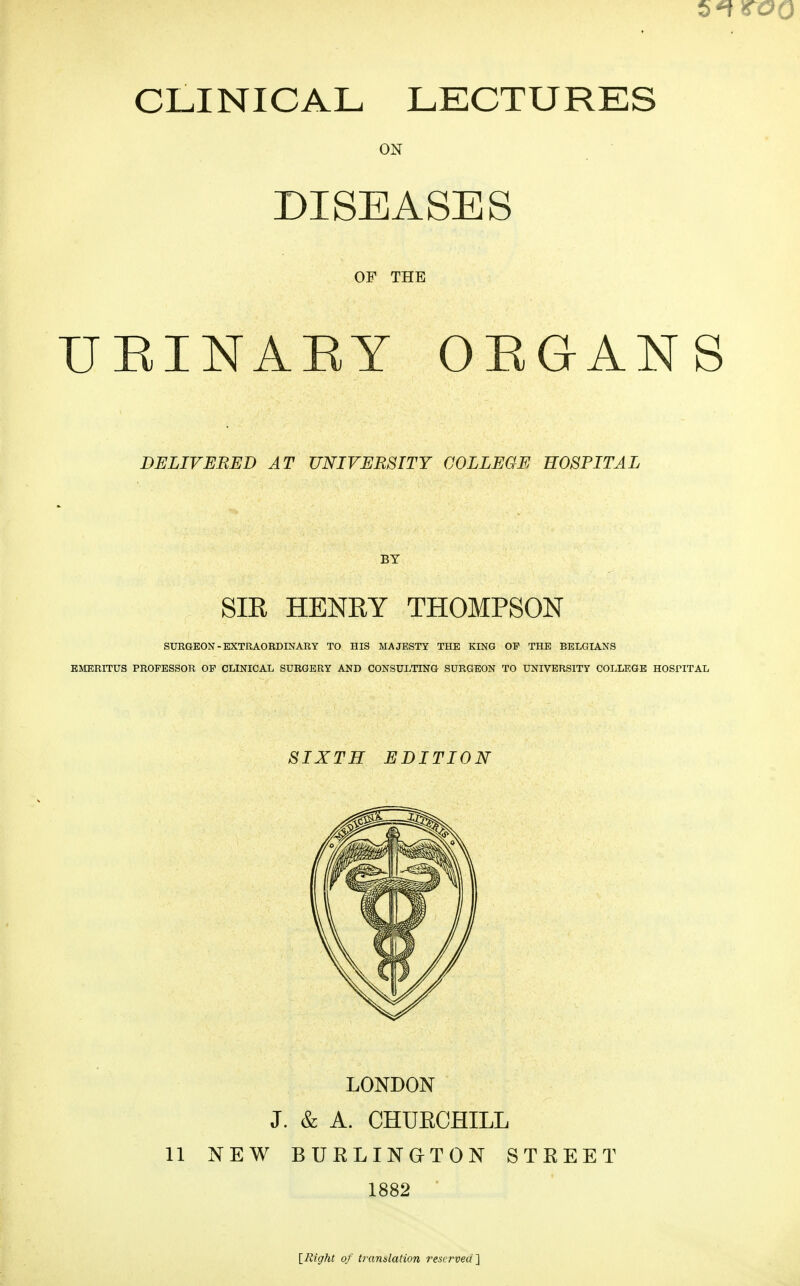 6*! CLINICAL LECTURES ON DISEASES OF THE UEINAEY ORGANS DELIVERED AT UNIVERSITY COLLEGE HOSPITAL BY SIR HENRY THOMPSON SURGEON-EXTRAORDINARY TO HIS MAJESTY THE KING OP THE BELGIANS EMERITUS PROFESSOR OP CLINICAL SURGERY AND CONSULTING SURGEON TO UNIVERSITY COLLEGE HOSPITAL SIXTH EDITION LONDON J. & A. CHURCHILL 11 NEW BUKLINOTON STKEET 1882 ■ [Right of tramlation reserved'\