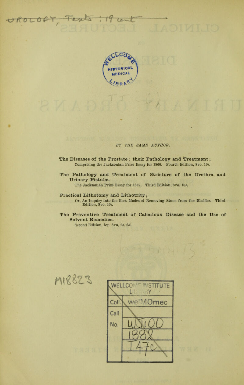 BY THE SAME AUTHOR. The Diseases of the Prostate : their Pathology and Treatment; Comprising the Jacksonian Prize Essay for 1860. Fourth Edition, 8vo. \0s. The Pathology and Treatment of Stricture of the Urethra and Urinary Fistulse. The Jacksonian Prize Essay for 1852. Third Edition, 8vo. 10*. Practical Lithotomy and Lithotrity ; Or, An Inquiry into the Best Modes of Removing Stone from the Bladder. Third Edition, 8vo. IO5. The Preventive Treatment of Calculous Disease and the Use of Solvent Remedies. Second Edition, fop. 8vo. 2*. 6rf. .WELLCG 'f^'STITUTE \ L! CoH^ vwe'MOmec Call No. m_