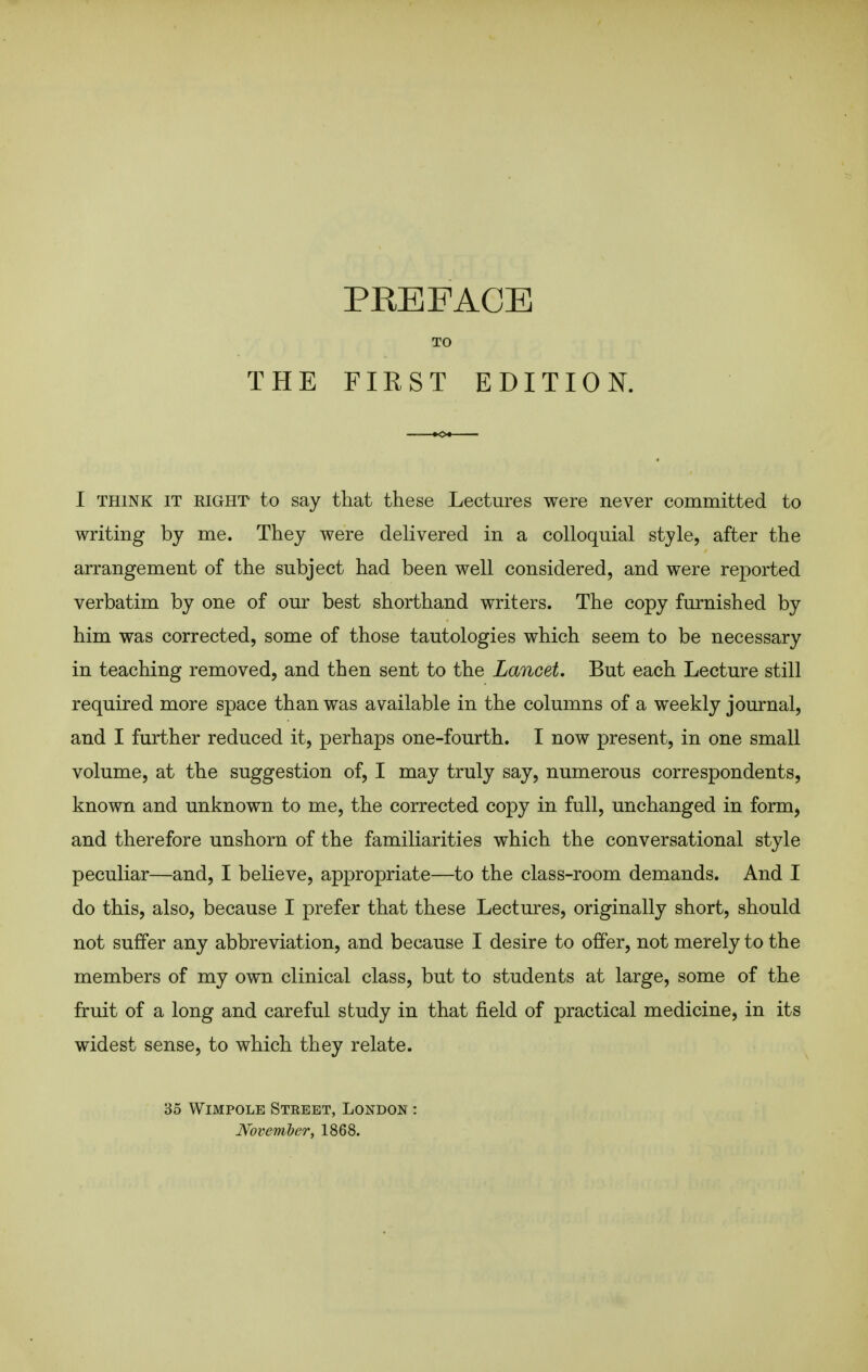 I THINK IT RIGHT to say that these Lectures were never committed to writing by me. They were delivered in a colloquial style, after the arrangement of the subject had been well considered, and were reported verbatim by one of our best shorthand writers. The copy furnished by him was corrected, some of those tautologies which seem to be necessary in teaching removed, and then sent to the Lancet. But each Lecture still required more space than was available in the columns of a weekly journal, and I further reduced it, perhaps one-fourth. I now present, in one small volume, at the suggestion of, I may truly say, numerous correspondents, known and unknown to me, the corrected copy in full, unchanged in form, and therefore unshorn of the familiarities which the conversational style peculiar—and, I believe, appropriate—to the class-room demands. And I do this, also, because I prefer that these Lectures, originally short, should not suffer any abbreviation, and because I desire to offer, not merely to the members of my own clinical class, but to students at large, some of the fruit of a long and careful study in that field of practical medicine, in its widest sense, to which they relate. 35 VViMPOLE Street, London : Mvember, 1868.