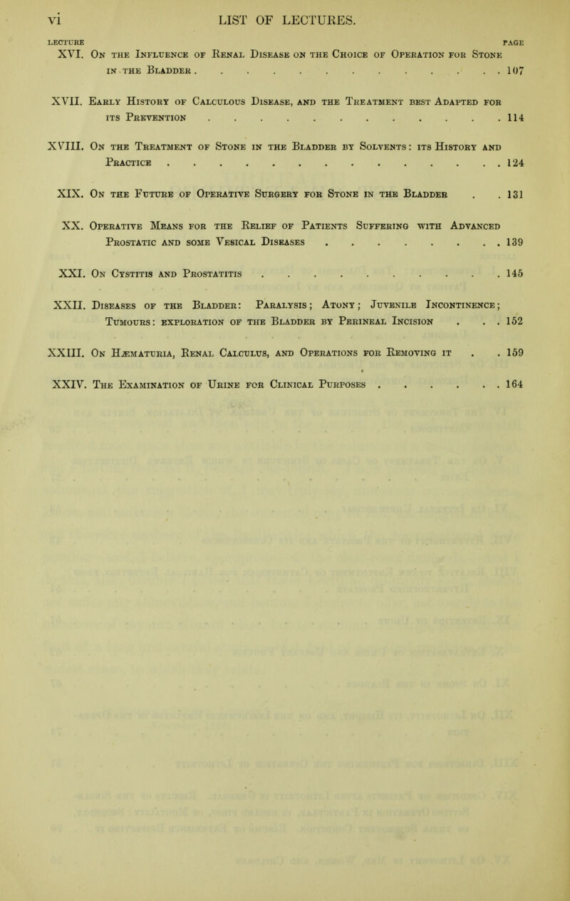 LECTURE TAGE XVI. On the Ikflxjence of Renal Disease on the Choice of Operation foe Stone IN THE Bladder 107 XVII. Early History of Calculous Disease, and the Treatment best Adapted for ITS Prevention . . . . . . . . . . . .114 XVIII. On the Treatment of Stone in the Bladder by Solvents: its History and Practice 124 XIX. On the Future of Operative Surgery for Stone in the Bladder . .131 XX. Operative Means for the Eelibf of Patients Suffering with Advanced Prostatic and some Vesical Diseases 139 XXI. On Cystitis and Prostatitis 145 XXII. Diseases of the Bladder : Paralysis ; Atony ; Juvenile Incontinence ; Tumours: exploration of the Bladder by Perineal Incision . . . 152 XXIII. On Hematuria, Eenal Calculus, and Operations for Eemoving it . .159 XXIV. The Examination of Urine for Clinical Purposes 164