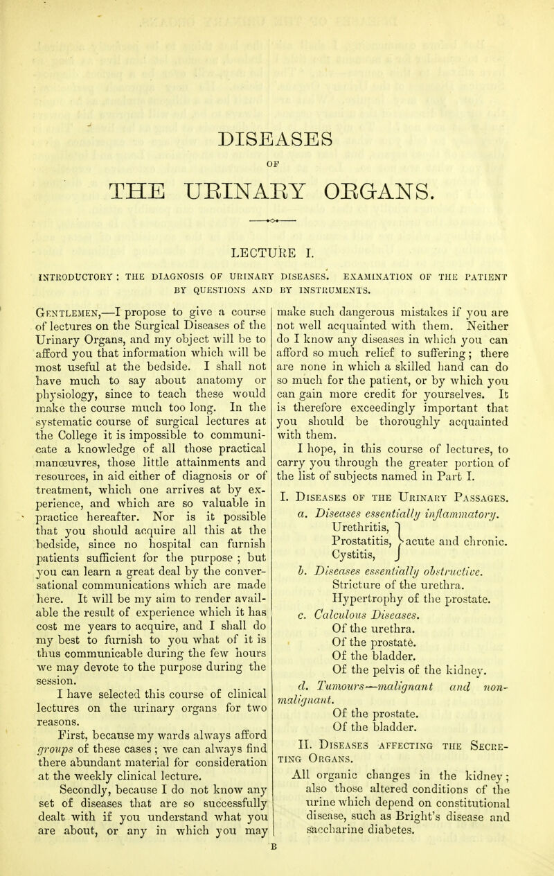 DISEASES OF THE UEINAKY OEGANS. INTRODUCTORY : THE DIAGNOSIS OF URINARY BY QUESTIONS AND Gentlemen,—I propose to give a course of lectures on the Surgical Diseases o£ the Urinary Organs, and my object will be to afford you that information which will be most useful at the bedside. I shall not have much to say about anatomy or physiology, since to teach these would make the course much too long. In the systematic course of surgical lectures at the College it is impossible to communi- cate a knowledge of all those practical manoeuvres, those little attainments and resources, in aid either of diagnosis or of treatment, which one arrives at by ex- perience, and which are so valuable in practice hereafter. Nor is it possible that you should acquire all this at the bedside, since no hospital can furnish patients sufficient for the purpose ; but you can learn a great deal by the conver- sational communications which are made here. It will be my aim to render avail- able the result of experience which it has cost me years to acquire, and I shall do my best to furnish to you what of it is thus communicable during the few hours we may devote to the purpose during the session. I have selected this course of clinical lectures on the urinary organs for two reasons. First, because my wards always afford groups of these cases ; we can always find there abundant material for consideration at the weekly clinical lecture. Secondly, because I do not know any set o£ diseases that are so successfully dealt with if you understand what you are about, or any in which you may riiE L DISEASES. EXAMINATION OF THE PATIENT BY INSTRUMENTS. make such dangerous mistakes if you are not well acquainted with them. Neither do I know any diseases in which you can afford so much relief to suffering; there are none in which a skilled hand can do so much for the patient, or by which you can gain more credit for yourselves. It is therefore exceedingly important that you should be thoroughly acquainted with them. I hope, in this course of lectures, to carry you through the greater portion of the list of subjects named in Part I. I. Diseases of the Urinary Passages. a. Diseases essentiall// inflammatory. Urethritis, ~\ Prostatitis, acute and chronic. Cystitis, J h. Diseases essentialhj ohdructive. Stricture of the urethra. Hypertrophy of the prostate. c. Calculous Diseases. Of the urethra. Of the prostate. Of the bladder. Of the pelvis of the kidney. d. Tumours—malignant and non- malignant. Of the prostate. Of the bladder. II. Diseases affecting the Secre- ting Organs. All organic changes in the kidney; also those altered conditions of the ^^rine which depend on constitutional disease, such as Bright's disease and saccharine diabetes.