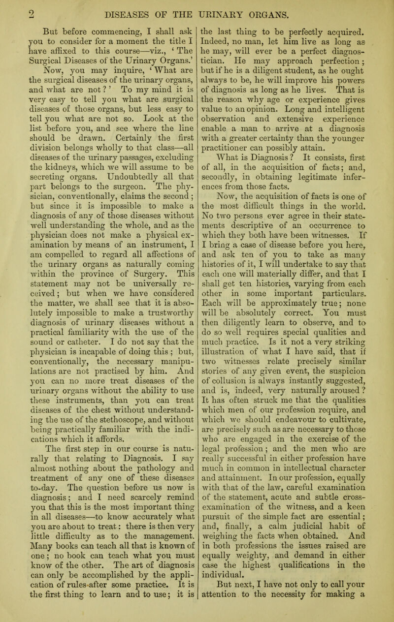 But before commencing, I shall ask you to consider for a moment the title I have affixed to this course—viz., ' The Surgical Diseases of the Urinary Organs.' Now, you may inquire, ' What are the surgical diseases of the urinary organs, and what are not ? ' To my mind it is very easy to tell you what are surgical diseases of those organs, but less easy to tell you what are not so. Look at the list before you, and see where the line should be drawn. Certainly the first division belongs wholly to that class—all diseases of the urinary passages, excluding the kidneys, which we will assume to be secreting organs. Undoubtedly all that part belongs to the surgeon. The phy- sician, conventionally, claims the second ; but since it is impossible to make a diagnosis of any of those diseases without well understanding the whole, and as the physician does not make a physical ex- amination by means of an instrument, I am compelled to regard all affections of the urinary organs as naturally coming within the province of Surgery. This statement may not be universally re- ceived ; but when we have considered the matter, we shall see that it is abso- lutely impossible to make a trustworthy diagnosis of urinary diseases without a practical familiarity with the use of the sound or catheter. I do not say that the physician is incapable of doing this ; but, conventionally, the necessary manipu- lations are not practised by him. And you can no more treat diseases of the urinary organs without the ability to use these instruments, than you can treat diseases of the chest without understand- ing the use of the stethoscope, and without being practically familiar with the indi- cations which it affords. The first step in our course is natu- rally that relating to Diagnosis. I say almost nothing about the pathology and treatment of any one of these diseases to-day. The question before us now is diagnosis; and I need scarcely remind you that this is the most important thing in all diseases—to know accurately what you are about to treat: there is then very little difficulty as to the management. Many books can teach all that is known of one ; no book can teach what you must know of the other. The art of diagnosis can only be accomplished by the appli- cation of rules after some practice. It is the first thing to learn and to use; it is the last thing to be perfectly acquired. Indeed, no man, let him live as long as he may, will ever be a perfect diagnos- tician. He may approach perfection; but if he is a diligent student, as he ought always to be, he will improve his powers of diagnosis as long as he lives. That is the reason why age or experience gives value to an opinion. Long and intelligent observation and extensive experience enable a man to arrive at a diagnosis with a greater certainty than the younger practitioner can possibly attain. What is Diagnosis ? It consists, first of all, in the acquisition of facts; and, secondly, in obtaining legitimate infer- ences from those facts. Now, the acquisition of facts is one of the most difficult things in the world. No two persons ever agree in their state- ments descriptive of an occurrence to which they both have been witnesses. If I bring a case of disease before you here, and ask ten of you to take as many histories of it, I will undertake to say that each one will materially differ, and that I shall get ten histories, varying from each other in some important particulars. Each will be approximately true; none will be absolutely correct. You must then diligently learn to observe, and to do so Avell requires special qualities and much practice. Is it not a very striking illustration of what I have said, that if two witnesses relate precisely similar stories of any given event, the suspicion of collusion is always instantly suggested, and is, indeed, very naturally aroused ? It has often struck me that the qualities which men of our profession require, and which we should endeavour to cultivate, are precisely such as are necessary to those who are engaged in the exercise of the legal profession; and the men who are really successful in either profession have much in common in intellectual character and attainment. In our profession, equally with that of the law, careful examination of the statement, acute and subtle cross- examination of the witness, and a keen pursuit of the simple fact are essential; and, finally, a calm judicial habit of weighing the facts when obtained. And in both professions the issues raised are equally weighty, and demand in either case the highest qualifications in the individual. But next, I have not only to call your attention to the necessity for making a