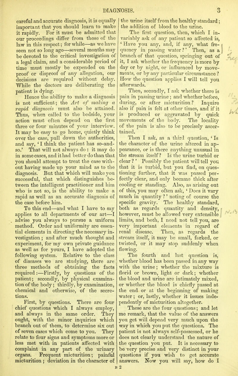 careful and accurate diagnosis, it is equally important that you should learn to make it rapidly. For it must be admitted that our proceedings differ from those of the law in this respect; for while—as we have seen not so long ago—several months may be devoted to the critical investigation of a legal claim, and a considerable period of time must mostly be expended on the proof or disproof of any allegation, our decisions are required without delay. While the doctors are deliberating the patient is dying. Hence the ability to make a diagnosis is not sufficient; the A7't of making a rapid diagnosis must also be attained. Thus, when called to the bedside, your action must often depend on the first three or four minutes of your interview. It may be easy to go home, quietly think over the case, pull down the authorities, and say, ' I think the patient has so-and- so.' That will not always do : it may do in some cases, and it had better do than that you should attempt to treat the case with- out having made up your mind as to the diagnosis. But that which will make you successful, that which distinguishes be- tween the intelligent practitioner and him who is not so, is the ability to make a rapid as well as an accurate diagnosis of the case before him. To this end—and what I have to say applies to all departments of our art—I advise you always to pursue a uniform method. Order and uniformity are essen- tial elements in directing the necessary in- vestigation ; and after much thought and experiment, for my own private guidance as well as for yours, I have adopted the following system. Eelative to the class of diseases we are studying, there are three methods of obtaining the facts required :—Firstly, by questions of the patient; secondly, by physical examina- tion of the body ; thirdly, by examination, chemical and otherwise, of the secre- tions. First, by questions. There are four chief questions which I always employ, and always in the same order. They ought, with the minor inquiries which branch out of them, to determine six out of seven cases which come to you. They relate to four signs and symptoms more or less met with in patients affected with complaint in any part of the urinary organs. Frequent micturition; painful micturition ; deviation in the character of the urine itself from the healthy standard; the addition of blood to the urine. The first question, then, which I in- variably ask of any patient so affected is, ' Have you any, and, if any, what fre- quency in passing water ?' Then, as a branch of that question, springing out of it, I ask whether the frequency is more by day or by night, or influenced by move- ments, or by any particular circumstance ? How the question applies I will tell you afterwards. Then, secondly, I ask whether there is pain in passing urine ; and whether before, during, or after micturition? Inquire also if pain is felt at other times, and if it is produced or aggravated by quick movements of the h)ocly. The locality of the pain is also to be precisely ascer- tained. Then I ask, as a third question, ' Is the character of the urine altered in ap- pearance, or is there anything unusual in the stream itself? Is the urine turbid or clear ? ' Possibly the patient Avill tell you that it is turbid, but you find, on ques- tioning further, that it was passed per- fectly clear, and only became thick after cooling or standing. Also, as arising out of this, you may often ask, ' Does it vary much in quantity ? ' noting of course the specific gravity. The healthy standard, both as regards quantity and density, however, must be allowed very extensible limits, and both, I need not tell you, are very important elements in regard of renal disease. Then, as regards the stream itself, it may be small, forked, or twisted, or it may stop suddenly when flowing. The fourth and last question is, whether blood has been passed in any way with the urine ; whether the mixture is florid or brown, light or dark; whether the blood and urine are intimately mixed, or whether the blood is chiefly passed at the end or at the beginning of making water; or, lastly, whether it issues inde- pendently of micturition altogether. These are the four questions; and let me remark, that the value of the answers you get will depend very much upon the way in which you put the questions. The patient is not always self-possessed, or he does not clearly understand the nature of the question you put. It is necessary to be very precise and very distinct in your questions if you wish to get accurate answers. Now you Avill say, how do I 2