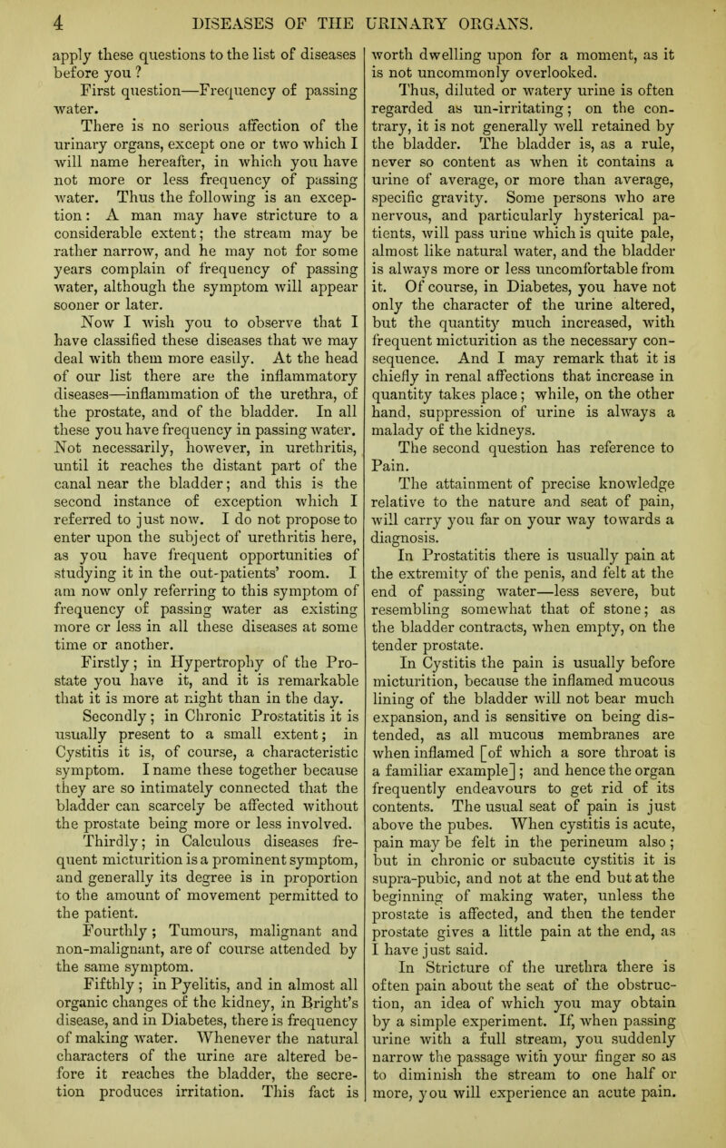 apply these questions to the list of diseases before you ? First question—Frequency of passing water. There is no serious affection of the urinary organs, except one or two which I will name hereafter, in which you have not more or less frequency of passing water. Thus the following is an excep- tion : A man may have stricture to a considerable extent; the stream may be rather narrow, and he may not for some years complain of frequency of passing water, although the symptom will appear sooner or later. Now I wish you to observe that I have classified these diseases that we may deal with them more easily. At the head of our list there are the inflammatory diseases—inflammation of the urethra, of the prostate, and of the bladder. In all these you have frequency in passing water. Not necessarily, however, in urethritis, until it reaches the distant part of the canal near the bladder; and this is the second instance of exception which I referred to just noAV. I do not propose to enter upon the subject of urethritis here, as you have frequent opportunities of studying it in the out-patients' room. I am now only referring to this symptom of frequency of passing water as existing more or less in all these diseases at some time or another. Firstly; in Hypertrophy of the Pro- state you have it, and it is remarkable that it is more at night than in the day. Secondly ; in Chronic Prostatitis it is usually present to a small extent; in Cystitis it is, of course, a characteristic symptom. I name these together because they are so intimately connected that the bladder can scarcely be affected without the prostate being more or less involved. Thirdly; in Calculous diseases fre- quent micturition is a prominent symptom, and generally its degree is in proportion to the amount of movement permitted to the patient. Fourthly; Tumours, malignant and non-malignant, are of course attended by the same symptom. Fifthly ; in Pyelitis, and in almost all organic changes of the kidney, in Bright's disease, and in Diabetes, there is frequency of making water. Whenever the natural characters of the urine are altered be- fore it reaches the bladder, the secre- tion produces irritation. This fact is worth dwelling upon for a moment, as it is not uncommonly overlooked. Thus, diluted or watery urine is often regarded as un-irritating; on the con- trary, it is not generally well retained by the bladder. The bladder is, as a rule, never so content as when it contains a urine of average, or more than average, specific gravity. Some persons Avho are nervous, and particularly hysterical pa- tients, will pass urine which is quite pale, almost like natural water, and the bladder is always more or less uncomfortable from it. Of course, in Diabetes, you have not only the character of the urine altered, but the quantity much increased, with frequent micturition as the necessary con- sequence. And I may remark that it is chiefly in renal aff'ections that increase in quantity takes place; while, on the other hand, suppression of urine is always a malady of the kidneys. The second question has reference to Pain. The attainment of precise knowledge relative to the nature and seat of pain, will carry you far on your way towards a diagnosis. In Prostatitis there is usually pain at the extremity of the penis, and felt at the end of passing water—less severe, but resembling somewhat that of stone; as the bladder contracts, when empty, on the tender prostate. In Cystitis the pain is usually before micturition, because the inflamed mucous lining of the bladder will not bear much expansion, and is sensitive on being dis- tended, as all mucous membranes are when inflamed [of which a sore throat is a familiar example] ; and hence the organ frequently endeavours to get rid of its contents. The usual seat of pain is just above the pubes. When cystitis is acute, pain may be felt in the perineum also; but in chronic or subacute cystitis it is supra-pubic, and not at the end but at the beginning of making water, unless the prostate is alfected, and then the tender prostate gives a little pain at the end, as I have just said. In Stricture of the urethra there is often pain about the seat of the obstruc- tion, an idea of which you may obtain by a simple experiment. If, when passing urine with a full stream, you suddenly narrow the passage with your finger so as to diminish the stream to one half or more, you will experience an acute pain.