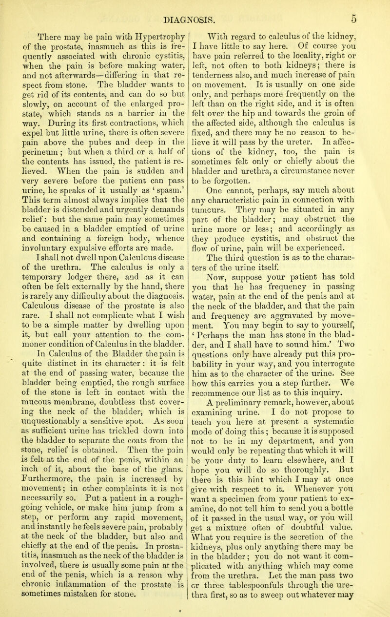 There may be pain with Hypertrophy of the prostate.^ inasmuch as this is fre- quently associated with chronic cystitis, when the pain is before making water, and not afterwards—differing in that re- spect from stone. The bladder wants to get rid of its contents, and can do so but slowly, on account of the enlarged pro- state, which stands as a barrier in the way. During its first contractions, which expel but little urine, there is often severe pain above the pubes and deep in the perineum ; but when a third or a half of the contents has issued, the patient is re- lieved. When the pain is sudden and very severe before the patient can pass urine, he speaks of it usually as ' spasm.' This term almost always implies that the bladder is distended and urgently demands relief: but the same pain may sometimes be caused in a bladder emptied of urine and containing a foreign body, whence involuntary expulsive efforts are made. I shall not dwell upon Calculous disease of the urethra. The calculus is only a temporary lodger there, and as it can often be felt externally by the hand, there is rarely any difficulty about the diagnosis. Calculous disease of the prostate is also rare. I shall not complicate what I wish to be a simple matter by dwelling upon it, but call your attention to the com- moner condition of Calculus in the bladder. In Calculus of the Bladder the pain is quite distinct in its character : it is felt at the end of passing water, because the bladder being emptied, the rough surface of the stone is left in contact with the mucous membrane, doubtless that cover- ing the neck of the bladder, which is unquestionably a sensitive spot. As soon as sufficient urine has trickled down into the bladder to separate the coats from the stone, relief is obtained. Then the pain is felt at the end of the penis, within an inch of it, about the base of the glans. Furthermore, the pain is increased by movement; in other complaints it is not necessarily so. Put a patient in a rough- going vehicle, or make him jump from a step, or perform any rapid movement, and instantly he feels severe pain, probably at the neck of the bladder, but also and chiefly at the end of the penis. In prosta- titis, inasmuch as the neck of the bladder is involved, there is usually some pain at the end of the penis, which is a reason why chronic inflammation of the prostate is sometimes mistaken for stone. With regard to calculus of the kidney, I have little to say here. Of course you have pain referred to the locality, right or left, not often to both kidneys; there is tenderness also, and much increase of pain on movement. It is usually on one side only, and perhaps more frequently on the left than on the right side, and it is often felt over the hip and towards the groin of the affected side, although the calculus is fixed, and there may be no reason to be- lieve it will pass by the ureter. In affec- tions of the kidney, too, the pain is sometimes felt only or chiefly about the bladder and urethra, a circumstance never to be forgotten. One cannot, perhaps, say much about any characteristic pain in connection with tumours. They may be situated in any part of the bladder; may obstruct the urine more or less; and accordingly as they produce cystitis, and obstruct the flow of urine, pain will be experienced. The third question is as to the charac- ters of the urine itself Now, suppose your patient has told you that he has frequency in passing water, pain at the end of the penis and at the neck of the bladder, and that the pain and frequency are aggravated by move- ment. You may begin to say to yourself, ' Perhaps the man has stone in the blad- der, and I shall have to sound him.' Two questions only have already put this pro- bability in your way, and you interrogate him as to the character of the urine. See how this carries you a step further. We recommence our list as to this inquiry. A preliminary remark, hoAvever, about examining urine. I do not propose to teach you here at present a systematic mode of doing this ; because it is supposed not to be in my department, and you would only be repeating that which it will be your duty to learn elsewhere, and I hope you will do so thoroughly. But there is this hint which I may at once give with respect to it. Whenever you want a specimen from your patient to ex- amine, do not tell him to send you a bottle of it passed in the usual way, or you will get a mixture often of doubtful value. What you require is the secretion of the kidneys, plus only anything there may be in the bladder; you do not want it com- plicated with anything which may come from the urethra. Let the man pass two or three tablespoonfuls through the ure- thra first, so as to sweep out whatever may