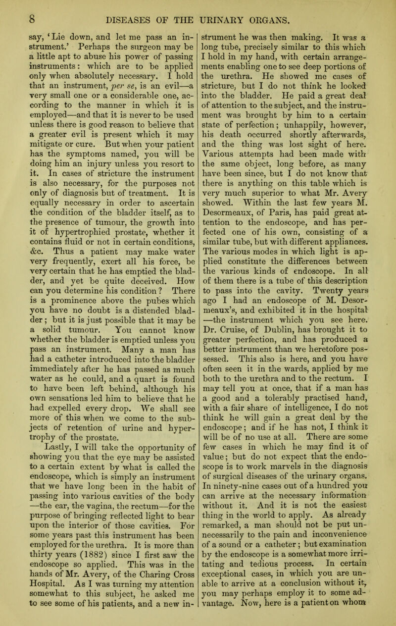 say, * Lie down, and let me pass an in- strument.' Perhaps the surgeon may be a little apt to abuse his power of passing instruments: which are to be applied only when absolutely necessary. I hold that an instrument, per se, is an evil—a very small one or a considerable one, ac- cording to the manner in which it is employed—and that it is never to be used unless there is good reason to believe that a greater evil is present which it may mitigate or cure. But when your patient has the symptoms named, you will be doing him an injury unless you resort to it. In cases of stricture the instrument is also necessary, for the purposes not only of diagnosis but of treatment. It is equally necessary in order to ascertain the condition of the bladder itself, as to the presence of tumour, the growth into it o£ hypertrophied prostate, whether it contains fluid or not in certain conditions, &c. Thus a patient may make water very frequently, exert all his force, be very certain that he has emptied the blad- der, and yet be quite deceived. How can you determine his condition ? There is a prominence above the pubes which you have no doubt is a distended blad- der ; but it is just possible that it may be a solid tumour. You cannot know whether the bladder is emptied unless you pass an instrument. Many a man has had a catheter introduced into the bladder immediately after he has passed as much water as he could, and a quart is found to have been left behind, although his own sensations led him to believe that he had expelled every drop. We shall see more of this when we come to the sub- jects of retention of urine and hyper- trophy of the prostate. Lastly, I will take the opportunity of showing you that the eye may be assisted to a certain extent by what is called the endoscope, which is simply an instrument that we have long been in the habit of passing into various cavities of the body —the ear, the vagina, the rectum—for the purpose of bringing reflected light to bear upon the interior of those cavities. For some years past this instrument has been employed for the urethra. It is more than thirty years (1882) since I first saw the endoscope so applied. This was in the hands of Mr. Avery, of the Charing Cross Hospital. As I was turning my attention somewhat to this subject, he asked me to see some of his patients, and a new in- strument he was then making. It w^as a long tube, precisely similar to this which I hold in my hand, with certain arrange- ments enabling one to see deep portions o£ the urethra. He showed me cases of stricture, but I do not think he looked into the bladder. He paid a great deal of attention to the subject, and the instru- ment was brought by him to a certain state of perfection; unhappily, however, his death occurred shortly afterwards, and the thing was lost sight of here. Various attempts had been made with the same object, long before, as many have been since, but I do not know that there is anything on this table which is very much superior to what Mr. Avery showed. Within the last few years M. Desormeaux, of Paris, has paid great at- tention to the endoscope, and has per- fected one of his own, consisting of a similar tube, but with different appliances. The various modes in which light is ap- plied constitute the differences between the various kinds of endoscope. In all of them there is a tube of this description to pass into the cavity. Twenty years ago I had an endoscope of M. Desor- meaux's, and exhibited it in the hospital —the instrument which you see here. Dr. Cruise, of Dublin, has brought it to greater perfection, and has produced a better instrument than we heretofore pos- sessed. This also is here, and you have often seen it in the wards, applied by me both to the urethra and to the rectum. I may tell you at once, that if a man has a good and a tolerably practised hand, with a fair share of intelligence, I do not think he will gain a great deal by the endoscope; and if he has not, I think it will be of no use at all. There are some few cases in which he may find it of value; but do not expect that the endo- scope is to work marvels in the diagnosis of surgical diseases of the urinary organs. In ninety-nine cases out of a hundred you can arrive at the necessary information without it. And it is not the easiest thing in the world to apply. As already remarked, a man should not be put un- necessarily to the pain and inconvenience- of a sound or a catheter; but examination by the endoscope is a somewhat more irri- tating and tedious process. In certain- exceptional cases, in which you are un- able to arrive at a conclusion without it^ you may perhaps employ it to some ad- vantage. Now, here is a patient on whom
