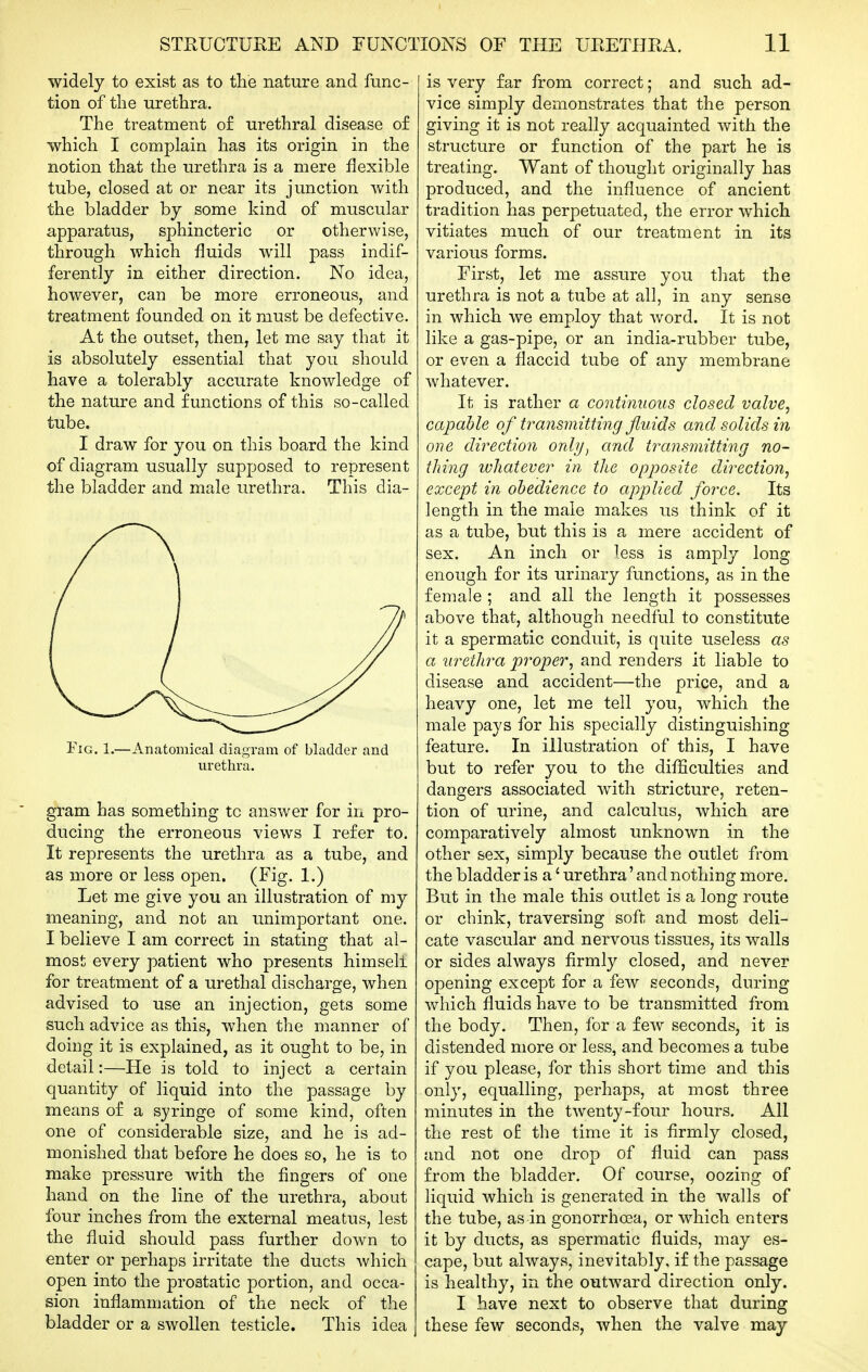 widely to exist as to the nature and func- tion of the urethra. The treatment o£ urethral disease of which I complain has its origin in the notion that the urethra is a mere flexible tube, closed at or near its junction with the bladder by some kind of muscular apparatus, sphincteric or otherwise, through which fluids will pass indif- ferently in either direction. No idea, however, can be more erroneous, and treatment founded on it must be defective. At the outset, then, let me say that it is absolutely essential that you should have a tolerably accurate knowledge of the nature and functions of this so-called tube. I draw for you on this board the kind of diagram usually supposed to represent the bladder and male urethra. This dia- FiG. 1.—Anatomical diagram of bladder and urethra. gram has something to answer for in pro- ducing the erroneous views I refer to. It represents the urethra as a tube, and as more or less open. (Fig. 1.) Let me give you an illustration of my meaning, and not an unimjDortant one. I believe I am correct in stating that al- most every patient who presents himself for treatment of a urethal discharge, when advised to use an injection, gets some such advice as this, when the manner of doing it is explained, as it ought to be, in detail:—He is told to inject a certain quantity of liquid into the passage by means of a syringe of some kind, often one of considerable size, and he is ad- monished that before he does so, he is to make pressure with the fingers of one hand on the line of the urethra, about four inches from the external meatus, lest the fluid should pass further down to enter or perhaps irritate the ducts which open into the prostatic portion, and occa- sion inflammation of the neck of the bladder or a swollen testicle. This idea is very far from correct; and such ad- vice simply demonstrates that the person giving it is not really acquainted with the structure or function of the part he is treating. Want of thought originally has produced, and the influence of ancient tradition has perpetuated, the error which vitiates much of our treatment in its various forms. First, let me assure you that the urethra is not a tube at all, in any sense in which we employ that word. It is not like a gas-pipe, or an india-rubber tube, or even a flaccid tube of any membrane whatever. It is rather a continuous closed valve, capahle of transmitting fluids and solids in one direction only^ and transmitting no- thing whatever in the opposite direction, except in obedience to ajyplied force. Its length in the male makes us think of it as a tube, but this is a mere accident of sex. An inch or less is amply long enough for its urinary functions, as in the female ; and all the length it possesses above that, although needtlil to constitute it a spermatic conduit, is quite useless as a urethra proper, and renders it liable to disease and accident—the price, and a heavy one, let me tell you, which the male pays for his specially distinguishing feature. In illustration of this, I have but to refer you to the difficulties and dangers associated with stricture, reten- tion of urine, and calculus, which are comparatively almost unknown in the other sex, simply because the outlet from the bladder is a' urethra' and nothing more. But in the male this outlet is a long route or chink, traversing soft and most deli- cate vascular and nervous tissues, its walls or sides always firmly closed, and never opening except for a few seconds, during which fluids have to be transmitted from the body. Then, for a few seconds, it is distended more or less, and becomes a tube if you please, for this short time and this only, equalling, perhaps, at most three minutes in the twenty-four hours. All the rest o£ the time it is firmly closed, and not one drop of fluid can pass from the bladder. Of course, oozing of liquid which is generated in the walls of the tube, as in gonorrhoea, or which enters it by ducts, as spermatic fluids, may es- cape, but always, inevitably, if the passage is healthy, in the outward direction only. I have next to observe that during these few seconds, when the valve may