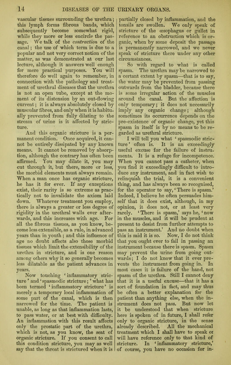 vascular tissues surrounding the urethra; this lymph forms fibrous bands, which subsequently become somewhat rigid, while they more or less encircle the pas- sage. We talk of the contraction of the canal; the use of which term is due to a popular and not very correct notion of the matter, as was demonstrated at our last lecture, although it answers well enough for mere practical purposes. You will therefore do well again to remember, in connection with the pathology and treat- ment of urethral diseases that the urethra is not an open tube, except at the mo- ment of its distension by an out-flowing current; it is always absolutely closed by muscular fibres, and only when it is habitu- ally prevented from fully dilating to the stream of urine is it affected by stric- ture. And this organic stricture is a per- manent condition. Once acquired, it can- not be entirely dissipated by any known means. It cannot be removed by absorp- tion, although the contrary has often been affirmed. You may dilate it, you may cut through it, but there, more or less, the morbid elements must always remain. When a man once has organic stricture, he has it for ever. If any exceptions exist, their rarity is so extreme as prac- tically not to invalidate the axiom laid down. Whatever treatment you employ, there is always a greater or less degree of rigidity in the urethral walls ever after- wards, and this increases with age. For all the fibrous tissues, as you know, be- come less extensible, as a rule, in advanced years than in youth ; and this influence of age no doubt affects also those morbid tissues which limit the extensibility of the urethra in stricture, and is one reason among others why it so generally becomes less dilatable as the patient advances in years. Now touching ' inflammatory stric- ture ' and ' spasmodic stricture; ' what has been termed ' inflammatory stricture' is merely a temporary local inflammation of some part of the canal, which is then narrowed for the time. The patient is unable, as long as that inflammation lasts, to pass water, or at best with difficulty. An inflammation with this result affects only the prostatic part of the urethra, which is not, as you know, the seat of organic stricture. If you consent to call this condition stricture, you may as well say that the throat is strictured when it is partially closed by inflammation, and the tonsils are swollen. We only speak of stricture of the oesophagus or gullet in reference to an obstruction which is or- ganic, when by some deposit the passage is permanently narrowed, and we never speak of stricture there under any other circumstances. So with regard to what is called spasm. The urethra may be narrowed to a certant extent by spasm—that is to say, the water may be prevented from passing outwards from the bladder, because there is some irregular action of the muscles around the canal. But the affection is only temporary; it does not necessarily imply any organic change; although sometimes its occurrence depends on the pre-existence of organic change, yet this spasm in itself is by no means to be re- garded as urethral stricture. I will tell you what ' spasmodic stric- ture ' often is. It is an exceedingly useful excuse for the failure of instru- ments. It is a refuge for incompetence. When you cannot pass a catheter, when you find it exceedingly difficult to intro- duce any instrument, and in fact wish to relinquish the trial, it is a convenient thing, and has always been so recognised, for the operator to say,' There is spasm.* Indeed, I believe he often persuades him- self that it does exist, although, in my opinion, it does not, or at least very rarely. ' There is spasm,' says he, * now in the muscles, and it will be prudent at present to desist from further attempts to pass an instrument.' And no doubt when this is said it is so. Now, I do not think that you ought ever to fail in passing an instrument because there is spasm. Spasm may prevent the urine from going out- wards ; I do not know that it ever pre- vents the instrument from going in. In most cases it is failure of the hand, not spasm of the urethra. Still I cannot deny that it is a useful excuse—that it has a sort of foundation in fact, and may thus be often a better explanation for the patient than anything else, when the in- strument does not pass. But now let it be understood that when stricture here is spoken of in future, I shall refer only to organic stricture, in the sense already described. All the mechanical treatment which I shall have to speak oi will have reference only to that kind of stricture. In * inflammatory stricture,' of course, you have no occasion for in-