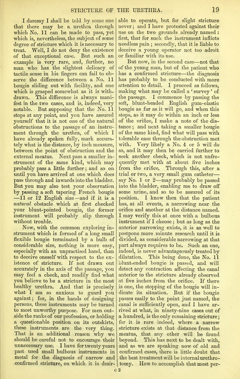 I daresay I shall be told by some one that there may be a urethra through which No. 11 can be made to pass, yet which is, nevertheless, the subject of some degree of stricture which it is necessary to treat. Well, I do not deny the existence of that exceptional case. But such an example is very rare, and, further, no man who has the slightest delicacy of tactile sense in his fingers can fail to ob- serve the difference between a No. 11 bougie sliding out with facility, and one which is grasped somewhat as it is with- drawn. This difference is always mani- fest in the two cases, and is, indeed, very notable. But supposing that the No. 11 stops at any point, and you have assured yourself that it is not one of the natural obstructions to the passage of an instru- ment through the urethra, of which I have already spoken fully, mark accura- tely what is the distance, by inch measure, between the point of obstruction and the external meatus. Next pass a smaller in- strument of the same kind, w^hich may probably pass a little further; and so on until you have arrived at one which does pass through and inwards into the bladder. But you may also test your observation by passing a soft tapering French bougie —11 or 12 English size—and if it is a natural obstacle which at first checked your blunt-pointed bougie, the former instrument will probably slip through without trouble. Now, with the common exploring in- strument which is formed of a long small flexible bougie terminated by a bulb of considerable size, nothing is more easy, especially with an unpractised hand, than to deceive oneself with respect to the ex- istence of stricture. If not drawn out accurately in the axis of the passage, you may feel a check, and readily find what you believe to be a stricture in the most healthy urethra. And that is precisely what I am so anxious to guard you against; for, in the hands of designing persons, these instruments may be turned to most unworthy purpose. For men out- side the ranks of our profession, or holding a questionable position on its outskirts, these instruments are the very thing. That is an additional reason why we should be careful not to encourage their unnecessary use. I have for twenty years past used small bulbous instruments in metal for the diagnosis of narrow and confirmed stricture, on which it is desir- able to operate, but for slight stricture never; and I have protested against their use on the two grounds already named : first, that for such the instrument inflicts needless pain ; secondly, that it is liable to. deceive a young operator not too adroit or familiar with its use. But now, in the second case—not that of the young man, but of the patient who has a confirmed stricture—the diagnosis has probably to be conducted with more attention to detail. I proceed as follows, making what may be called a ' survey' of the passage. I commence by passing the soft, blunt-headed English gum-elastic bougie as far as it will gOj and when this stops, as it may do within an inch or less of the orifice, I make a note of the dis- tance ; and next taking a smaller bougie of the same kind, find what will pass witli tolerable ease through the obstruction met with. Very likely a No. 4 or 5 will do so, and it may then be carried further to seek another check, which is not unfre- quently met with at about five inches from the orifice. Through this, after a trial or two, a very small gum catheter— say No. 1 or 2—may probably be passed into the bladder, enabling me to draw off some urine, and so to be assured of its position. I know then that the patient has, at all events, a narrowing near the orifice and another at the distance named. I may verify this at once with a bulbous instrument if I choose ; but as long as the anterior narrowing exists, it is as well to postpone more minute research until it is divided, as considerable narrowing at that part always requires to be. Such an one, indeed, is never advantageously treated by dilatation. This being done, the No. 11 olunt-ended bougie is passed, and will detect any contraction affecting the canal anterior to the stricture already observed at five inches from the orifice. If there is one, the stopping of the bougie will in- dicate its situation. But if the bougie passes easily to the point just named, the canal is sufficiently open, and I have ar- rived at what, in ninety-nine cases out of a hundred, is the only remaining stricture; for it is rare indeed, where a narrow stricture exists at that distance from the meatus, that any other will be found beyond. This has next to be dealt with, and as we are speaking now of old and confirmed cases, there is little doubt that the best treatment will be internalurethro- I tomy. How to accomplish that most per- 1 2