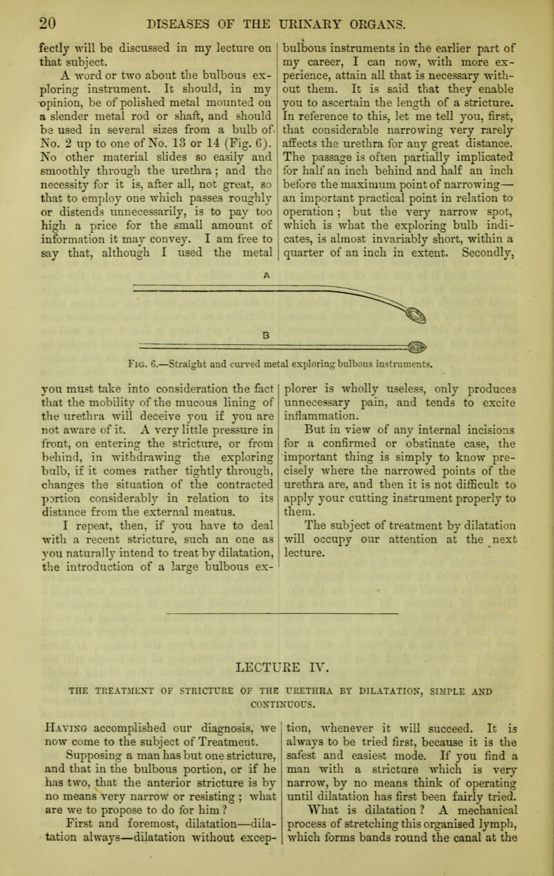 fectly will be discussed in my lecture on that subject. A Avord or two about the bulbous ex- ploring instrument. It should, in my opinion, be of polished metal mounted on a slender metal rod or shaft, and should be used in several sizes from a bulb of No. 2 up to one of Xo. 13 or 1-i (Fig. 6). No other material slides so easily and smoothly through the urethra; and the necessity for it is, after all, not great, so that to employ one which passes roughly or distends unnecessarily, is to pay too high a price for the small amount of information it may convey. I am free to say that, although I used the metal bulbous instruments in the earlier part of my career, I can now, with more ex- perience, attain all that is necessary with- out them. It is said that they enable you to ascertain the length of a stricture. In reference to this, let me tell you, first, that considerable narrowing very rarely affects the urethra for any great distance. The passage is often partially implicated for half an inch behind and half an inch before the maximum point of narrowing— an important practical point in relation to operation ; but the very narrow spot, which is what the exploring bulb indi- cates, is almost invariably short, within a quarter of an inch in extent. Secondly, Fig. G.—Straight and curved metal exploring bulbous instrunients. you must take into consideration the foct [ that the mobility of the mucous lining of the urethra will deceive you if you are not aware of it. A very little pressure in front, on entering the stricture, or from behind, in withdrawing the exploring bulb, if it comes rather tightly through, changes the situation of the contracted pDrtion considerably in relation to its i distance from the external meatus. j I repeat, then, if you have to deal ! with a recent stricture, such an one as ' vou naturall}' intend to treat by dilatation, '' the introduction of a larae bulbous ex- plorer is wholly useless, only produces unnecessary pain, and tends to excite inflammation. But in view of any internal incisions for a confirmed or obstinate case, the important thing is simply to know pre- cisely where the narrowed points of the urethra are, and then it is not difficult to apply your cutting instrument properly to them. The subject of treatment by dilatation w^ill occupy our attention at the next lecture. LECTURE IV. THE TREATMENT OF STRICTURE OF THE URETHRA BY DILATATION, SIMPLE AND CONTINUOUS. Having accomplished our diagnosis, we now come to the subject of Treatment. Supposing a man has but one stricture, and that in the bulbous portion, or if he has two, that the anterior stricture is by no means very narrow or resisting ; what are we to propose to do for him ? First and foremost, dilatation—dila- tation always—dilatation without excep- tion, whenever it Avill succeed. It is always to be tried first, because it is the safest and easiest mode. If you find a man with a stricture which is very narrow, by no means think of operating until dilatation has first been fairly tried. What is dilatation ? A mechanical process of stretching this organised lymph, which forms bands round the canal at the