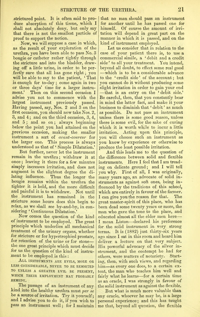 £trictured point. It is often said to pro- •duce absorption of this tissue, which I shall not absolutely deny, but only say that there is not the smallest particle of proof to support the notion. Now, we will suppose a case in which, as the result of your exploration of the urethra, you have been able to pass No. 3 bougie or catheter rather tightly through the stricture and into the bladder, draw- ing off a little urine, in order to be per- fectly sure that all has gone right; you will be able to say to the patient, ' That is enough for to-day; come again in two or three days' time for a larger instru- ment.' Then on this second occasion I advise you not to commence with the largest instrument previously passed. Having passed, say, Nos. 2 and 3 on the iirst occasion, you should now take Nos. 2, 3, and 4; and on the third occasion, 3, 4, and 5; and so on; always beginning below the point you had attained on the previous occasion, making the smaller instrument a sort of avant-coureur for the larger one. This process is always understood as that of ' Simple Dilatation.' But further, never let the instrument remain in the urethra; withdraw it at once; leaving it there for a few minutes simply increases irritation, and does not augment in the slightest degree the di- lating influence. Thus the longer the bougie remains within the urethra the tighter it is held, and the more difficult and painful it is to withdraw. Not until the instrument has remained in the stricture some hours does this begin to relax, as we shall see by-and-by, in con- sidering ' Continuous Dilatation.' ^ Now comes the question of the kind of instrument to be employed. The great principle which underlies all mechanical treatment of the urinary organs, whether for stricture or for hypertrophied prostate, for retention of the urine or for stone— the one great principle which must decide for us the question of the kind of instru- ment to be employed is this : All instruments are evils, more or LESS CONSIDERABLE, NEVER TO BE RESORTED TO UNLESS A GREATER EVIL BE PRESENT, WHICH THEIR EMPLOYMENT MAY PROBABLY EEMEDY. The passage of an instrument of any kind into the healthy urethra must pei^ se be a source of irritation. Try it yourself; and I advise you to do it, if you wish to pass an instrument well; for I maintain that no man should pass an instrument for another until he has passed one for himself. Of course the amount of irri- tation will depend in great part on the manner in which it is passed, and on the kind of instrument employed. Let us consider that in relation to the case of your patient there is, to use a commercial simile, a ^ debit and a credit side' to all your treatment. You intend, beyond all doubt, to effect some real good —which is to be a considerable advance to the ' credit side' of the account; but you cannot do it without producing some slight irritation in order to gain your end —that is an entry on the ' debit side.' Be careful, then, that you constantly bear in mind the latter fact, and make it your business to diminish that ' debit' as much as possible. Do not pass an instrument unless there is some good reason, unless there is some evil, for the sake of curing which it is worth whJe to incur a little irritation. Acting upon this principle, you will choose such an instrument as you know by experience or otherwise to produce the least possible irritation. And this leads me to the question of the difference between solid and flexible instruments. Here I feel that I am tread- ing on delicate ground; and I will tell you why. First of all, I was originally, many years ago, an advocate of solid in- struments as against soft ones, being in- fluenced by the traditions of this school, which are entirely in favour of the former. I can give you the reason for that. The great master-spirit of this place, who has been dead some twenty years or more, the man who gave the tone to the place, and educated almost all the elder men here— I mean Listen—declared his preference for the solid instrument in very strong terms. It is (1882) just thirty-six years ago since I sat in this room and heard him deliver a lecture on that very subject. His powerful advocacy of the silver in- strument, and the contempt ho had lor others, were matters of notoriety. Start- ing, then, with such views, and regarding liim—as every one does, to a certain ex- tent, the man who teaches him well and fairly what he learns—for a certain time as an oracle, I was strongly in favour of the solid instrument as against the flexible. But what is much more valuable than any oracle, whoever he may be, is a large personal experience; and this has taught me that, beyond all question, the flexible