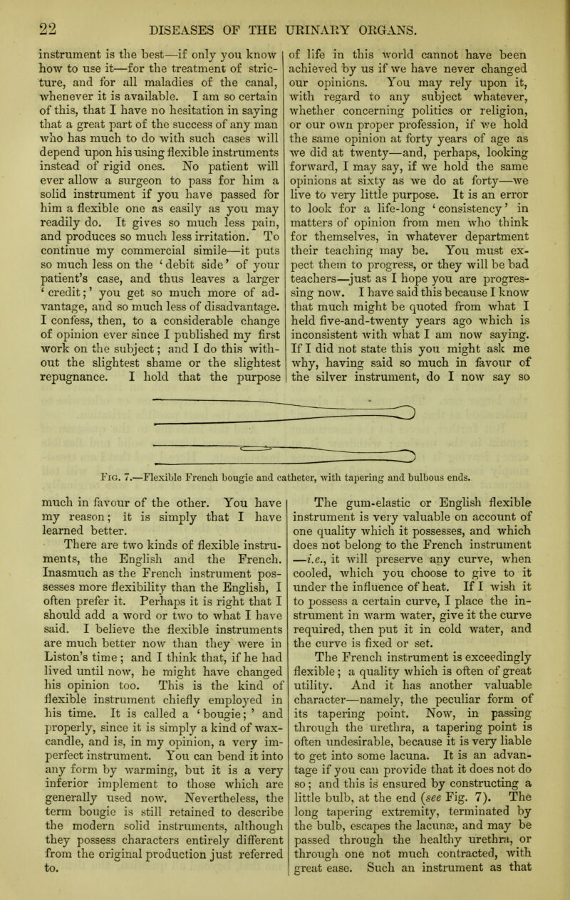 instrument is the best—if only you know how to use it—for the treatment of stric- ture, and for all maladies of the canal, whenever it is available. I am so certain of this, that I have no hesitation in saying that a great part of the success of any man who has much to do with such cases will depend upon his using flexible instruments instead of rigid ones. No patient will ever allow a surgeon to pass for him a solid instrument if you have passed for him a flexible one as easily as you may readily do. It gives so much less pain, and produces so much less irritation. To continue my commercial simile—it puts so much less on the ' debit side' of your patient's case, and thus leaves a larger ' credit;' you get so much more of ad- vantage, and so much less of disadvantage. I confess, then, to a considerable change of opinion ever since I published my first work on the subject; and I do this with- out the slightest shame or the slightest repugnance. I hold that the purpose of life in this world cannot have been achieved by us if we have never changed our opinions. You may rely upon it, with regard to any subject whatever, whether concerning politics or religion, or our own proper profession, if v/e hold the same opinion at forty years of age as we did at twenty—and, perhaps, looking forward, I may say, if we hold the same opinions at sixty as we do at forty—we live to very little purpose. It is an error to look for a life-long ' consistency' in matters of opinion from men who think for themselves, in whatever department their teaching may be. You must ex- pect them to progress, or they will be bad teachers—^just as I hope you are progres- sing now. I have said this because I know that much might be quoted from what I held five-and-twenty years ago which is inconsistent with what I am now saying. If I did not state this you might ask me why, having said so much in favour of the silver instrument, do I now say so inn '—^ Fig. 7.—Flexible French bougie and. catheter, with tapering and bulbous ends. much in favour of the other. You have my reason; it is simply that I have learned better. There are two kinds of flexible instru- ments, the Enghsh and the French. Inasmuch as the French instrument pos- sesses more flexibility than the English, I often prefer it. Perhaps it is right that I should add a word or two to what I have said. I believe the flexible instruments are much better now than they were in Listen's time ; and I think that, if he had lived until now, he might have changed his opinion too. This is the kind of flexible instrument chiefly employed in his time. It is called a 'bougie; ' and properly, since it is simply a kind of wax- candle, and is, in my opinion, a very im- perfect instrument. You can bend it into any form by warming, but it is a very inferior implement to those which are generally used now. Nevertheless, the term bougie is still retained to describe the modern solid instruments, although they possess characters entirely different from the original production just referred to. The gum-elastic or English flexible instrument is very valuable on account of one quality which it possesses, and which does not belong to the French instrument —i.e., it will preserve any curve, when cooled, which you choose to give to it under the influence of heat. If I wish it to possess a certain curve, I place the in- strument in warm water, give it the curve required, then put it in cold water, and the curve is fixed or set. The French instrument is exceedingly flexible ; a quality which is often of great utility. And it has another valuable character—namely, the peculiar form of its tapering point. Now, in passing through the urethra, a tapering point is often imdesirable, because it is very liable to get into some lacuna. It is an advan- tage if you can provide that it does not do so; and this is ensured by constructing a little bulb, at the end {see Fig. 7). The long tapering extremity, terminated by the bulb, escapes the lacunae, and may be passed through the healthy iirethra, or through one not much contracted, with great ease. Such an instrument as that