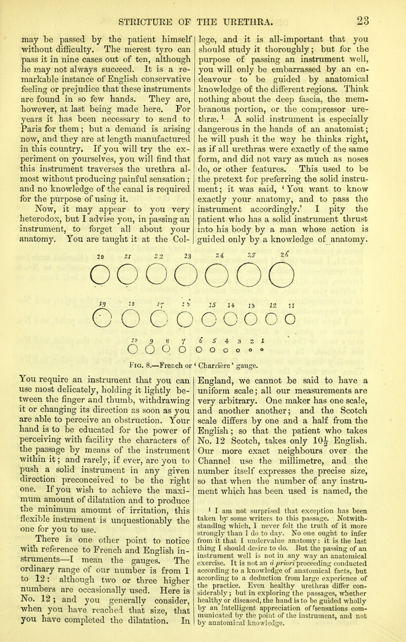 may be passed by the patient himself without difficulty. The merest tyro can pass it in nine cases out of ten, although he may not always succeed. It is a re- markable instance of English conservative feeling or prejudice that these instruments are found in so few hands. They are, however, at last being made here. For years it has been necessary to send to Paris for them; but a demand is arising now, and they are at length manufactured in this country. If you will try the ex- periment on yourselves, you will find that this instrument traverses the urethra al- most w^ithout producing painful sensation ; and no knowledge of the canal is required for the purpose of using it. Now, it may appear to you very heterodox, but I advise you, in passing an instrument, to forget all about your anatomy. You are taught it at the Col- 23 lege, and it is all-important that you should study it thoroughly; but for the purpose of passing an instrument well, you will only be embarrassed by an en- deavour to be guided by anatomical knowledge of the different regions. Think nothing about the deep fiiscia, the mem- branous portion, or the compressor ure- thra3. ^ A solid instrument is especially dangerous in the hands of an anatomist; he will push it the way he thinks right, as if all urethras were exactly of the same form, and did not vary as much as noses do, or other features. This used to be the pretext for preferring the solid instru- ment ; it was said, ' You want to know- exactly your anatomy, and to pass the instrument accordingly.' I pity the patient who has a solid instrument thrust into his body by a man whose action is guided only by a knowledge of anatomy. 24 SJ* 2^ ooooooo jg IQ j-j lb o o c o O O O JO 9 B '1^5 4 3 OOOO OOOO •1 1 Fig. -French You require an instrument that you can use most delicately, holding it lightly be- tween the finger and thumb, withdrawing it or changing its direction as soon as you are able to perceive an obstruction. Your hand is to be educated for the power of perceiving with flicility the characters of the passage by means of the instrument within it; and rarely, if ever, are you to push a solid instrument in any given direction preconceived to be the right one. If you wish to achieve the maxi- mum amount of dilatation and to produce the minimum amount of irritation, this flexible instrument is unquestionably the one for you to use. There is one other point to notice with reference to French and English in- struments—I mean the gauges. The ordinary range of our number is from 1 to 12: although two or three higher numbers are occasionally used. Here is No. 12; and you generally consider, when you have reached that size, that you have completed the dilatation. In Charriere' gauge. England, we cannot be said to have a uniform scale; all our measurements are very arbitrary. One maker has one scale, and another another; and the Scotch scale differs by one and a half from the English; so that the patient who takes No. 12 Scotch, takes only lOJ English. Our more exact neighbours over the Channel use the millimetre, and the number itself expresses the precise size, so that when the number of any instru- ment which has been used is named, the ^ I am not surprised that exception has been taken by some writers to this passage. Notwith- standing wliich, I never felt the truth of it more strongly than I do to day. No one ought to infer from itthat I undervalue anatom}-: it is tlie last thing I should desire to do. But the passing of an instrument well is not in any Avay an anatomical exercise. It is not an d priori proceeding conducted according to a knowledge of anatomical facts, but according to a deduction from large experience of the practice. Even healthy urethras differ con- biderably ; but in exploring the passages, whether healthy or diseased, the hand is to be guided wholly by an intelligent appreciation of ^sensations com- mitnicated by the point of the instrument, and not by anatomical knowledge.