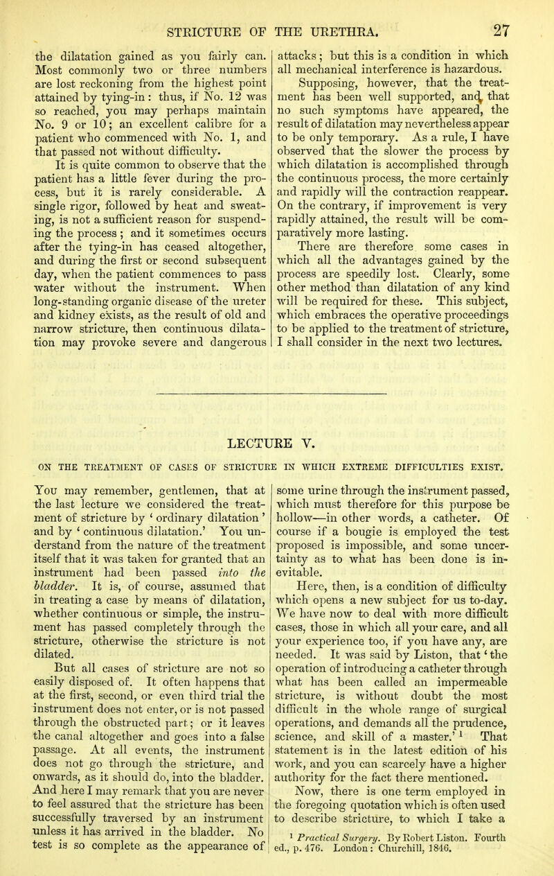 the dilatation gained as you fairly can. Most commonly two or three numbers are lost reckoning from the highest point attained by tying-in : thus, if No. 12 was so reached, you may perhaps maintain No. 9 or 10; an excellent calibre for a patient who commenced with No. 1, and that passed not without difficulty. It is quite common to observe that the patient has a little fever during the pro- cess, but it is rarely considerable. A single rigor, followed by heat and sweat- ing, is not a sufficient reason for suspend- ing the process ; and it sometimes occurs after the tying-in has ceased altogether, and during the first or second subsequent day, when the patient commences to pass water without the instrument. When long-standing organic disease of the ureter and kidney exists, as the result of old and narrow stricture, then continuous dilata- tion may provoke severe and dangerous attacks ; but this is a condition in which all mechanical interference is hazardous. Supposing, however, that the treat- ment has been well supported, an(^ that no such symptoms have appeared, the result of dilatation may nevertheless appear to be only temporary. As a rule, I have observed that the slower the process by which dilatation is accomplished through the continuous process, the more certainly and rapidly will the contraction reappear. On the contrary, if improvement is very rapidly attained, the result will be com- paratively more lasting. There are therefore some cases in which all the advantages gained by the process are speedily lost. Clearly, some other method than dilatation of any kind will be required for these. This subject, which embraces the operative proceedings to be applied to the treatment of stricture, I shall consider in the next two lectures. LECTURE V. ON THE TREATMENT OF CASES OF STRICTURE IN WHICH EXTREME DIFFICULTIES EXIST. You may remember, gentlemen, that at the last lecture we considered the treat- ment of stricture by ' ordinary dilatation ' and by ' continuous dilatation.' You un- derstand from the nature of the treatment itself that it was taken for granted that an instrument had been passed into the Madder. It is, of course, assumed that in treating a case by means of dilatation, whether continuous or simple, the instru- ment has passed completely through the stricture, otherwise the stricture is not dilated. But all cases of stricture are not so easily disposed of. It often happens that at the first, second, or even third trial the instrument does not enter, or is not passed through the obstructed part; or it leaves the canal altogether and goes into a false passage. At all events, the instrument does not go through the stricture, and onwards, as it should do, into the bladder. And here I may remark that you are never to feel assured that the stricture has been successfully traversed by an instrument unless it has arrived in the bladder. No test is so complete as the appearance of some urine through the instrument passed, which must therefore for this purpose be hollow—in other words, a catheter. Of course if a bougie is employed the test proposed is impossible, and some uncer- tainty as to what has been done is in- evitable. Here, then, is a condition of difficulty which opens a new subject for us to-day. We have now to deal with more difficult cases, those in which all your care, and all your experience too, if you have any, are needed. It was said by Listen, that * the operation of introducing a catheter through what has been called an impermeable stricture, is without doubt the most difficult in the whole range of surgical operations, and demands all the prudence, science, and skill of a master.' ^ That statement is in the latest edition of his work, and you can scarcely have a higher authority for the fact there mentioned. Now, there is one term employed in the foregoing quotation which is often used to describe stricture, to which I take a 1 Practical Surgery. By Robert Liston. Fourth ed., p. 476. London: Churchill, 1846.