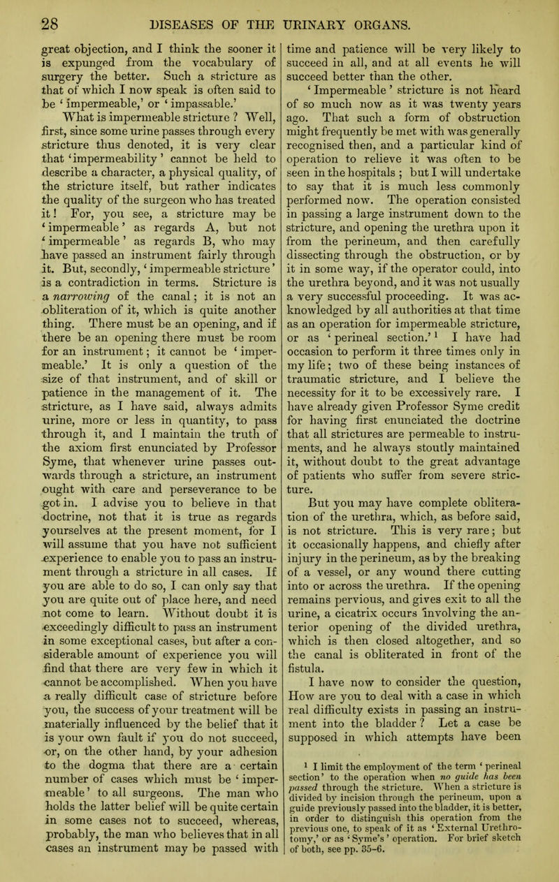 great objection, and I think the sooner it is expunged from the vocabulary of surgery the better. Such a stricture as that of which I now speak is often said to be ' impermeable,' or ' impassable.' What is impermeable stricture ? Well, first, since some urine passes through every jstricture thus denoted, it is very clear that'impermeability' cannot be held to describe a character, a physical quality, of the stricture itself, but rather indicates the quality of the surgeon who has treated it! For, you see, a stricture may be * impermeable' as regards A, but not ^ impermeable ' as regards B, who may have passed an instrument fairly through it. But, secondly,' impermeable stricture' is a contradiction in terms. Stricture is a narroiving of the canal; it is not an obliteration of it, which is quite another thing. There must be an opening, and if there be an opening there must be room for an instrument; it cannot be ' imper- meable.' It is only a question of the size of that instrument, and of skill or patience in the management of it. The stricture, as I have said, always admits urine, more or less in quantity, to pass through it, and I maintain the truth of the axiom first enunciated by Professor Syme, that whenever urine passes out- wards through a stricture, an instrument ought with care and perseverance to be got in. I advise you to believe in that doctrine, not that it is true as regards yourselves at the present moment, for I will assume that you have not sufficient -experience to enable you to pass an instru- ment through a stricture in all cases. If you are able to do so, I can only say that you are quite out of place here, and need not come to learn. Without doubt it is exceedingly difficult to pass an instrument in some exceptional cases, but after a con- siderable amount of experience you will find that there are very few in which it <iannot be accomplished. When you have a really difficult case of stricture before you, the success of your treatment will be materially influenced by the belief that it is your own fault if you do not succeed, or, on the other hand, by your adhesion to the dogma that there are a certain number of cases which must be ' imper- meable ' to all surgeons. The man who holds the latter belief will be quite certain in some cases not to succeed, whereas, probably, the man who believes that in all cases an instrument may be passed with time and patience will be very likely to succeed in all, and at all events he will succeed better than the other. ' Impermeable ' stricture is not h'eard of so much now as it was twenty years ago. That such a form of obstruction might frequently be met with was generally recognised then, and a particular kind of operation to relieve it was often to be seen in the hospitals ; but I will undertake to say that it is much less commonly performed now. The operation consisted in passing a large instrument down to the stricture, and opening the urethra upon it from the perineum, and then carefully dissecting through the obstruction, or by it in some way, if the operator could, into the urethra beyond, and it was not usually a very successful proceeding. It was ac- knowledged by all authorities at that time as an operation for impermeable stricture, or as ' perineal section.' ^ I have had occasion to perform it three times only in my life; two of these being instances of traumatic stricture, and I believe the necessity for it to be excessively rare. I have already given Professor Syme credit for having first enunciated the doctrine that all strictures are permeable to instru- ments, and he always stoutly maintained it, without doubt to the great advantage of patients who suffer from severe stric- ture. But you may have complete oblitera- tion of the urethra, which, as before said, is not stricture. This is very rare; but it occasionally happens, and chiefly after injury in the perineum, as by the breaking of a vessel, or any wound there cutting into or across the urethra. If the opening remains pervious, and gives exit to all the urine, a cicatrix occurs involving the an- terior opening of the divided urethra, which is then closed altogether, and so the canal is obliterated in front of the fistula. I have now to consider the question, How are you to deal with a case in which real difficulty exists in passing an instru- ment into tiie bladder ? Let a case be supposed in which attempts have been 1 I limit the employment of the term ' perineal section' to the operation when no guide has been passed through the stricture. When a stricture is divided by incision through the perineum, upon a guide previously passed into the bladder, it is better, in order to distinguisli this operation from the previous one, to speak of it as ' External Urethro- tomy,' or as ' Syme's ' operation. For brief sketch of both, see pp. 35-6.