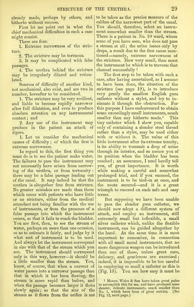 already made, perhaps by others, and hitherto without success. First let me point out in what the chief mechanical difficulties in such a case might consist. There are four. 1. Extreme narrowness of the stric- ture. 2. The stricture may be tortuous. 3. It may be complicated with false passages. 4. The urethra behind the stricture may be irregularly dilated and reticu- lated. Sources of difficulty o£ another kind, not mechanical, also exist, and are two in number, hereafter to be considered. 1. The stricture may be very resilient, and liable to become rapidly narrower after full dilatation, and even to produce absolute retention on any instrumental contact; and 2. Any use of the instrument may produce in the patient an attack of rigors. 1. Let us consider the mechanical causes of difficulty ; of which the first is extreme narrowness. In regard to this, the first thing you must do is to see the patient make water. The failures to pass the instrument may not necessarily have arisen from narrow- ing of the urethra, or from tortuosity : there may be a false passage leading out of the canal. It may indeed be that the urethra is altogether free from stricture. No greater mistakes are made than those which occur with patients who have little or no stricture, either from the medical attendant not being familiar with the use of instruments, or from the presence of a false passage into which the instrument enters, so that it fails to reach the bladder. You are first, then, to see the stream of water, perhaps on more than one occasion, so as to estimate it fairly, and judge by it what sort of instrument is to be used. And always let the instrument correspond in size with that of the stream which you see. The instrument should correspond only in this way, however—it should be a little smaller than the stream. You, know, of course, that when a current of water passes into a narrower passage than that in which it has been flowing, the stream is more rapid than before, and when the passage becomes larger it flows slowly again; so that the size of the stream as it flows from the orifice is not to be taken as the precise measure of the calibre of the narrowest part of the canal. You should, therefore, select an instru- ment somewhat smaller than the stream. There is a patient in No. 10 ward, whom some of you have seen, who does not pass a stream at all; the urine issues only by drops, a result due to the first cause men- tioned—namely, extreme narrowness of the stricture. How very small, then must the instrument be which is to traverse that channel successfully ! The first step to be taken with such a case, after having ascertained, as I assume to have been done, the situation of tha stricture (see page 19), is to introduce very gently the smallest English gum catheter without a stylefc, and try to in- sinuate it through the obstruction. For this purpose I have endeavoured to obtain some exceedingly small instruments, much smaller than any hitherto made.^ This tiny catheter which I show you, capable only of containing a slender steel thread rather than a stylet, may be used either with or without it. The value of this little instrument after its extreme tenuity^ is its ability to transmit a drop of urine through its interior, and so assure you of its position when the bladder has been reached; an assurance, I need hardly tell you, of great importance. It is worth while making a careful and somewhat prolonged trial, and if you succeed, the- instrument is to be tied-in at once, and the route secured—and it is a great triumph to succeed on such safe and easy terms. But supposing we have been unable to pass the slender gum catheter, we should now adopt a different system of attack, and employ an instrument, still extremely small but inflexible, a small silver catheter which, unlike the flexible instrument, can be guided altogether by the hand. At the same time it is most important to remember, in connectiort with all small metal instruments, that no- more dangerous weapon can be introduced than one of these, unless great care^ delicacy, and gentleness are exercised; indeed, it is impossible to be too careful in employing so small a catheter as this is (Fig. 13). You see how easy it must be 1 Messrs. Weiss & Son heave taken great pains to accomplish this for me, and have produced some slender, delicate instruments, much smaller than No. 1, which have been of great service. (See Fig. 12, next page.)