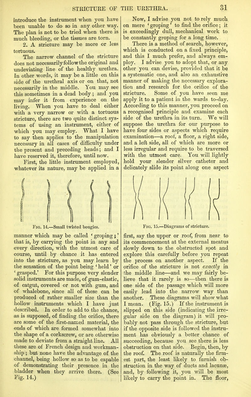 introduce the instrument when you have been unable to do so in any other way. The plan is not to be tried when there is much bleeding, or the tissues are torn. 2. A stricture may be more or less tortuous. The narrow channel of the stricture does not necessarily follow the original and undeviating line of the healthy urethra. In other words, it may be a little on this side of the urethral axis or on that, not necessarily in the middle. You may see this sometimes in a dead body ; and you may infer it from experience on the living. When you have to deal either with a very narrow or with a tortuous stricture, there are two quite distinct sys- tems of using an instrument, either of which you may employ. What I have to say then applies to the manipulation necessary in all cases of difficulty under the present and preceding heads; and I have reserved it, therefore, until now. First, the little instrument employed, whatever its nature, may be applied in a Fig. 14.—Small twisted bougies. manner which may be called ' groping ;' that is, by carrying the point in any and every direction, with the utmost care of course, until by chance it has entered into the stricture, as you may learn by the sensation of the point being ' held' or ^ grasped.' For this purpose very slender solid instruments are made, of gum-elastic, of catgut, covered or not with gum, and of whalebone, since all of these can be produced of rather smaller size than the hollow instruments which I have just described. In order to add to the chance, as is supposed, of finding the orifice, there are some of the first-named material, the ends of which are formed somewhat into the shape of a corkscrew, or are otherwise made to deviate from a straight line. All these are of French design and workman- ship ; but none have the advantage of the channel, being hollow so as to be capable of demonstrating their presence in the bladder when they arrive there. (See Fig. 14.) Now, I advise you not to rely much on mere ' groping' to find the orifice; it is exceedingly dull, mechanical work to be constantly groping for a long time. There is a method of search, however, which is conducted on a fixed principle, and this I much prefer, and always em- ploy. I advise you to adopt that, or any other you can devise, provided that it be a systematic one, and also an exhaustive manner of making the necessary explora- tion and research for the orifice of the stricture. Some of you have seen me apply it to a patient in the wards to-day. According to this manner, you proceed on a recognised principle and examine each side of the urethra in its turn. We will suppose the urethra for our purpose to have four sides or aspects which require examination—a roof, a floor, a right side, and a left side, all of which are more or less irregular and require to be traversed with the utmost care, You will lightly hold your slender silver catheter and delicately slide its point along one aspect Fig. 15.—Diagrams of stricture. first, say the upper or roof, from near to its commencement at the external meatus slowly down to the obstructed spot and explore this carefully before you repeat the process on another aspect. If the orifice of the stricture is not exactly in ^he middle line—and we may fairly be- lieve that it rarely is so—then there is one side of the passage which will more easily lead into the narrow way than another. These diagrams will show what I mean. (Fig. 15.) If the instrument is slipped on this side (indicating the irre- gular side on the diagram) it will pro- bably not pass through the stricture, but if the opposite side is followed the instru- ment has obviously a better chance of succeeding, because you see there is less obstruction on that side. Begin, then, by the roof. The roof is naturally the firm- est part, the least likely to furnish ob- struction in the way of ducts and lacunse, and, by following it, you will be most likely to carry the point in. The floor,