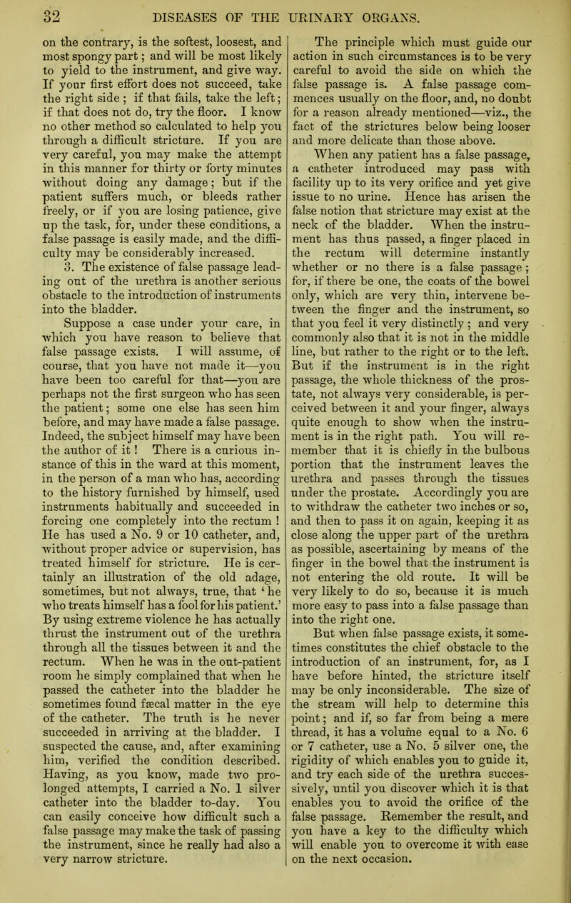 on the contrary, is the softest, loosest, and most spongy part; and will be most likely to yield to the instrument, and give way. If your first effort does not succeed, take the right side ; if that fails, take the left; if that does not do, try the floor. I know no other method so calculated to help you through a difficult stricture. If you are very careful, you may make the attempt in this manner for thirty or forty minutes without doing any damage; but if the patient suffers much, or bleeds rather freely, or if you are losing patience, give up the task, for, under these conditions, a false passage is easily made, and the diffi- culty may be considerably increased. 3. The existence of false passage lead- ing out of the urethra is another serious obstacle to the introduction of instruments into the bladder. Suppose a case under your care, in which you have reason to believe that false passage exists. I will assume, of course, that you have not made it—you have been too careful for that—you are perhaps not the first surgeon who has seen the patient; some one else has seen him before, and may have made a false passage. Indeed, the subject himself may have been the author of it! There is a curious in- stance of this in the ward at this moment, in the person of a man who has, according to the history furnished by himself, used instruments habitually and succeeded in forcing one completely into the rectum ! He has used a No. 9 or 10 catheter, and, without proper advice or supervision, has treated himself for stricture. He is cer- tainly an illustration of the old adage, sometimes, but not always, true, that ' he who treats himself has a fool for his patient.' By using extreme violence he has actually thrust the instrument out of the urethra through all the tissues between it and the rectum. When he was in the out-patient room he simply complained that when he passed the catheter into the bladder he sometimes found fsecal matter in the eye of the catheter. The truth is he never succeeded in arriving at the bladder. I suspected the cause, and, after examining him, verified the condition described. Having, as you know, made two pro- longed attempts, I carried a No. 1 silver catheter into the bladder to-day. You can easily conceive how difficult such a false passage may make the task of passing the instrument, since he really had also a very narrow stricture. The principle which must guide our action in such circumstances is to be very careful to avoid the side on which the false passage is. A false passage com- mences usually on the floor, and, no doubt for a reason already mentioned—viz., the fact of the strictures below being looser and more delicate than those above. When any patient has a false passage, a catheter introduced may pass with facility up to its very orifice and yet give issue to no urine. Hence has arisen the false notion that stricture may exist at the neck of the bladder. When the instru- ment has thus passed, a finger placed in the rectum will determine instantly whether or no there is a false passage; for, if there be one, the coats of the bowel only, which are very thin, intervene be- tween the finger and the instrument, so that you feel it very distinctly ; and very commonly also that it is not in the middle line, but rather to the right or to the left. But if the instrument is in the right passage, the whole thickness of the pros- tate, not always very considerable, is per- ceived betAveen it and your finger, always quite enough to show when the instru- ment is in the right path. You will re- member that it is chiefly in the bulbous portion that the instrument leaves the urethra and passes through the tissues under the prostate. Accordingly you are to withdraw the catheter two inches or so, and then to pass it on again, keeping it as close along the upper part of the urethra as possible, ascertaining by means of the finger in the bowel that the instrument is not entering the old route. It will be very likely to do so, because it is much more easy to pass into a false passage than into the right one. But when false passage exists, it some- times constitutes the chief obstacle to the introduction of an instrument, for, as I have before hinted, the stricture itself may be only inconsiderable. The size of the stream will help to determine this point; and if, so far from being a mere thread, it has a volume equal to a No. 6 or 7 catheter, use a No. 5 silver one, the rigidity of which enables you to guide it, and try each side of the urethra succes- sively, until you discover which it is that enables you to avoid the orifice of the false passage. Remember the result, and you have a key to the difficulty which will enable you to overcome it with ease on the next occasion.