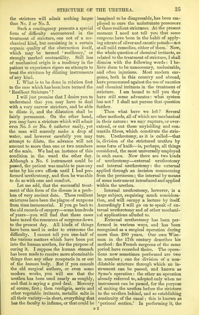 the stricture will admit nothing larger than No. 2 or No. 3. Such a contingency presents a special form of difficulty encountered in the treatment o£ stricture, one not of a me- chanical kind, but consisting in a certain organic quality of the obstruction itself, which may be termed ' resiliency,' or strongly marked contractility. Still less of mechanical origin is a tendency in the patient to experience rigors on attempts to treat the stricture by dilating instruments of any kind. I. What is to be done in relation first to the case which has been here termed the Resilient Stricture' ? I will just premise that I desire you to understand that you may have to deal with a very narrow stricture, and be able to dilate it, and the dilatation shall be fairly permanent. On the other hand, you may have a stricture which will admit even No. 5 or No. 6 catheter easily, yet the man will scarcely make a drop of water, and however carefully you may attempt to dilate, the advance will not amount to more than one or two numbers of the scale. We had an instance of this condition in the ward the other day. Although a No. 6 instrument could be passed, the patient was unable to pass any urine by his own efforts until I had per- formed urethrotomy, and then he was able to do so with ease and comfort. Let me add, that the successful treat- ment of this form of the disease is a prob- lem of very ancient date. These resilient strictures have been the plague of surgeons from time immemorial. If you go back to the old records of surgery—some hundreds of years—you will find that these cases have taxed the resources of surgeons down to the present day. All kinds of things have been used in order to overcome the difficulty. I cannot tell you one-half of the various matters which have been put into the human urethra, for the purpose of curing it. I suppose the human stomach has been made to receive more abominable things than any other receptacle in or out of the human body. But if you consult the old surgical authors, or even some modern works, you will see that the urethra has been used nearly as roughly, and that is saying a good deal. Mercury of course, first; then verdigris, savin and other vegetable irritants, metallic salts in all their variety—in short, everything that has the faculty to inflame, or that could be imagined to be disagreeable, has been em- ployed to cure the unfortunate possessors of these resilient strictures. At the present moment I need not tell you that some surgeons have been in the habit of apply- ing nitrate of silver and caustic potash—not at all mild remedies, either of them. Now, the whole question of chemical irritants, as related to the treatment of stricture, I shall dismiss with the following words : I be- lieve them to be unnecessary, undesirable, and often injurious. Most modern sur- geons, both in this country and abroad, have pronounced against the use of caustics and chemical irritants in the treatment of stricture. I am bound to tell you they have still some advocates: what system has not ? I shall not pursue that question further. Then what have we left? Several other methods, all of which are mechanical in their nature : we ni£y rupture, or over- extend, or cut these unyielding and con- tractile fibres, which constitute the stric- ture. Urethrotomy, as it is called—that is, division of the strictured urethra by some form of knife—is, perhaps, all things considered, the most universally employed in such cases. Now there are two kinds of urethrotomy—external urethrotomy and internal urethrotomy: the external applied through an incision commencing from the perineum; the internal by means of some instrument introduced and applied within the urethra. Internal urethrotomy, however, is a large subject, requiring much considera- tion, and will occupy a lecture by itself. Accordingly I will go on to speak of ex- ternal urethrotomy and of other mechani- (.al applications alluded to. External urethrotomy has been per- formed in various ways, and has been recognised as a surgical operation during more than 200 years. Our own Wise- man in the 17th century describes his method: the French surgeons of the same period have recorded theirs. The opera- tions now sometimes performed are two in number ; one for division of a non- dilatable stricture through which an in- strument can be passed, and known as Syme's operation : the other an operation already referred to, adopted only when no instrument can be passed, for the purpose of uniting the urethra before the stricture to the urethra behind, and so establishing continuity of the canal; this is known as ' perineal section.' In performing it, the 2