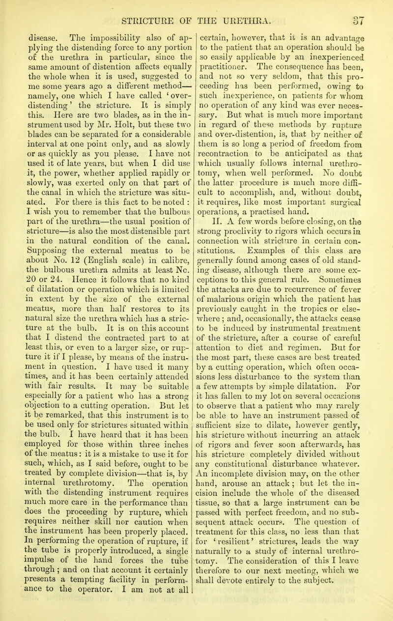 disease. The impossibility also of ap- plying the distending force to any portion of the urethra in particular, since the same amount of distention affects equally the whole when it is used, suggested to me some years ago a different method— namely, one which I have called ' over- distending ' the stricture. It is simply this. Here are two blades, as in the in- strument used by Mr. Holt, but these two blades can be separated for a considerable interval at one point only, and as slowly or as quickly as you please. I have not used it of late years, but when I did use it, the power, whether applied rapidly or slowly, was exerted only on that part of the canal in which the stricture was situ- ated. For there is this fact to be noted : I wish you to remember that the bulbous part of the urethra—the usual position of stricture—is also the most distensible part in the natural condition of the canal. Supposing the external meatus to be about No. 12 (English scale) in calibre, the bulbous urethra admits at least No. 20 or 24. Hence it follows that no kind of dilatation or operation which is limited in extent by the size of the external meatus, more than half restores to its natural size the urethra which has a stric- ture at the bulb. It is on this account that I distend the contracted part to at least this, or even to a larger size, or rup- ture it if I please, by means of the instru- ment in question. I have used it many times, and it has been certainly attended with fair results. It may be suitable especially for a patient who has a strong objection to a cutting operation. But let it be remarked, that this instrument is to be used only for strictures situated within the bulb. I have heard that it has been employed for those within three inches of the meatus: it is a mistake to use it for such, which, as I said before, ought to be treated by complete division—that is, by internal urethrotomy. The operation with the distending instrument requires much more care in the performance than does the proceeding by rupture, which requires neither skill nor caution when the instrument has been properly placed. In performing the operation of rupture, if the tube is properly introduced, a single impulse of the hand forces the tube through ; and on that account it certainly presents a tempting facility in perform- ance to the operator. I am not at all certain, however, that ii is an advantage to the patient that an operation should be so easily applicable by an inexperienced practitioner. The consequence has been, and not so very seldom, that this pro- ceeding has been performed, owing to such inexperience, on patients for whom no operation of any kind was ever neces- sary. But what is much more important in regard of these methods by rupture and over-distention, is, that by neither o£ them is so long a period of freedom from recontraction to be anticipated as that which usually follows internal urethro- tomy, when well performed. No doubfc the latter procedure is much more diffi- cult to accomplish, and, without doubt, it requires, like most important surgical operations, a practised hand. II. A few words before closing, on the strong proclivity to rigors w^hich occurs in connection with stricture in certain con- stitutions. Examples of this class are generally found among cases of old stand- ing disease, although there are some ex- ceptions to this general rule. Sometimes the attacks are due to recurrence of fever of malarious origin which the patient has previously caught in the tropics or else- where ; and, occasionally, the attacks cease to be induced by instrumental treatment of the stricture, after a course of careful attention to diet and regimen. But for the most part, these cases are best treated by a cutting operation, which often occa- sions less disturbance to the system than a few attempts by simple dilatation. For it has fallen to my lot on several occasions to observe that a patient who may rarely be able to have an instrument passed of sufficient size to dilate, however gently, his stricture without incurring an attack of rigors and fever soon afterwards, has his stricture completely divided without any con'stitutional disturbance whatever. An incomplete division may, on the other hand, arouse an attack ; but let the in- cision include the whole of the diseased tissue, so that a large instrument can be passed with perfect freedom, and no sub- sequent attack occurs. The question of treatment for this class, no less than that for ' resilient' strictures, leads the way naturally to a study of internal urethro- tomy. The consideration of this I leave therefore to our next meeting, which w-8 shall devote entirely to the subject.