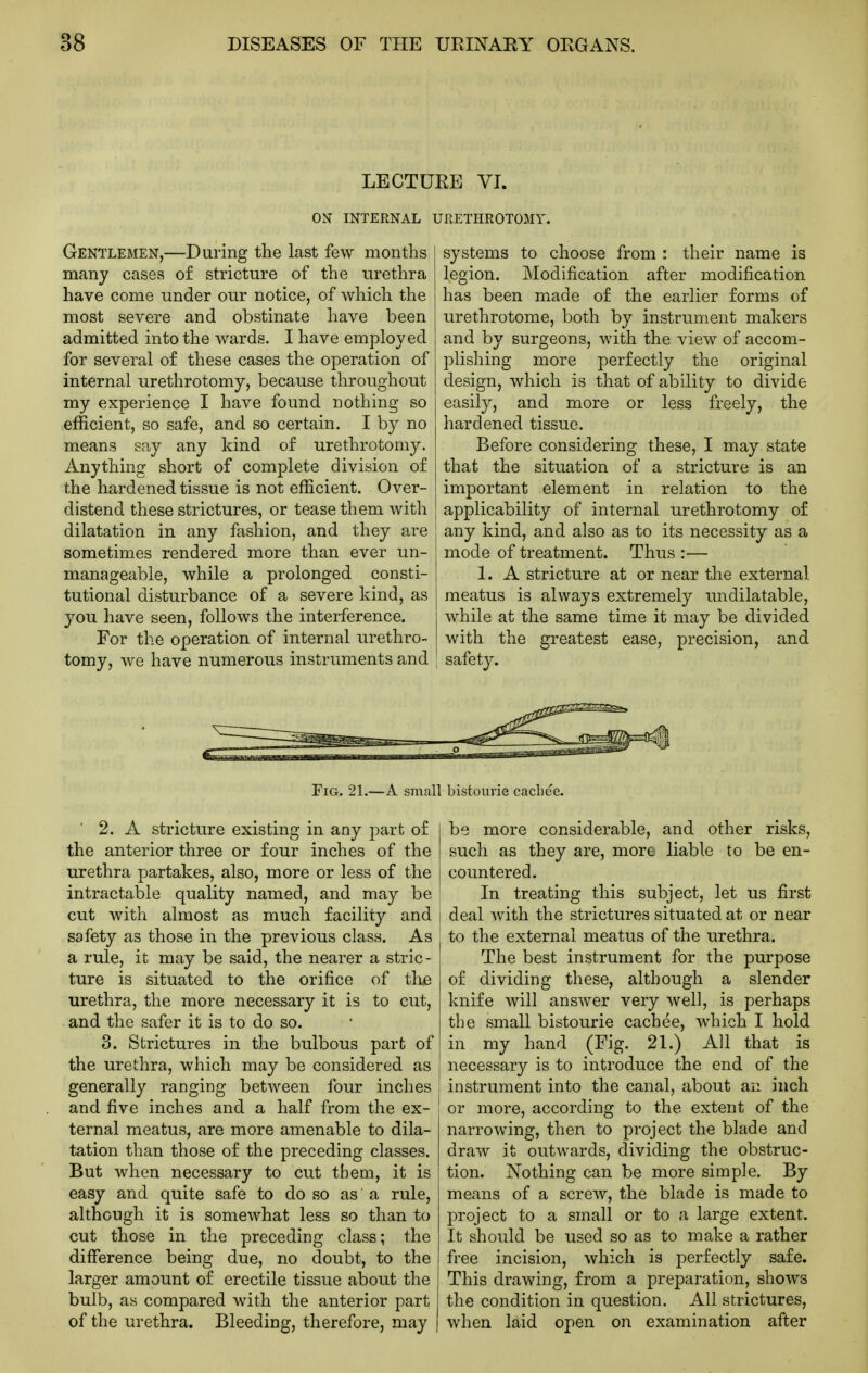 LECTURE VI. ON INTERNAL URETHROTOMY. Gentlemen,—During the last few months many cases of stricture of the urethra have come under our notice, of which the most severe and obstinate have been admitted into the wards. I have employed for several of these cases the operation of internal urethrotomy, because throughout my experience I have found nothing so efficient, so safe, and so certain. I by no means say any kind of urethrotomy. Anything short of complete division of the hardened tissue is not efficient. Over- distend these strictures, or tease them with dilatation in any fashion, and they are sometimes rendered more than ever un- manageable, while a prolonged consti- tutional disturbance of a severe kind, as you have seen, follows the interference. For the operation of internal urethro- tomy, we have numerous instruments and systems to choose from : their name is legion. Modification after modification has been made of the earlier forms of urethrotome, both by instrument makers and by surgeons, with the view of accom- plishing more perfectly the original design, which is that of ability to divide easily, and more or less freely, the hardened tissue. Before considering these, I may state that the situation of a stricture is an important element in relation to the applicability of internal urethrotomy of any kind, and also as to its necessity as a mode of treatment. Thus :— 1. A stricture at or near the external meatus is always extremely luidilatable, while at the same time it may be divided with the greatest ease, precision, and safety. Fig. 21.—A small bistourie cachee. 2. A stricture existing in any part of the anterior three or four inches of the urethra partakes, also, more or less of the intractable quality named, and may be cut with almost as much facility and safety as those in the previous class. As a rule, it may be said, the nearer a stric- ture is situated to the orifice of tlie urethra, the more necessary it is to cut, and the safer it is to do so. 3. Strictures in the bulbous part of the urethra, which may be considered as generally ranging between four inches and five inches and a half from the ex- ternal meatus, are more amenable to dila- tation than those of the preceding classes. But when necessary to cut them, it is easy and quite safe to do so as a rule, although it is somewhat less so than to cut those in the preceding class; the difference being due, no doubt, to the larger amount of erectile tissue about the bulb, as compared Avith the anterior part of the urethra. Bleeding, therefore, may be more considerable, and other risks, such as they are, more liable to be en- countered. In treating this subject, let us first 1 deal with the strictures situated at or near : to the external meatus of the urethra. i The best instrument for the purpose of dividing these, although a slender knife will answer very well, is perhaps the small bistourie cachee, which I hold in my hand (Fig. 21.) All that is necessary is to introduce the end of the instrument into the canal, about an inch ! or more, according to the extent of the narrowing, then to project the blade and draw it outwards, dividing the obstruc- tion. Nothing can be more simple. By means of a screw, the blade is made to project to a small or to a large extent. It should be used so as to make a rather free incision, which is perfectly safe. This drawing, from a preparation, shows the condition in question. All strictures, when laid open on examination after