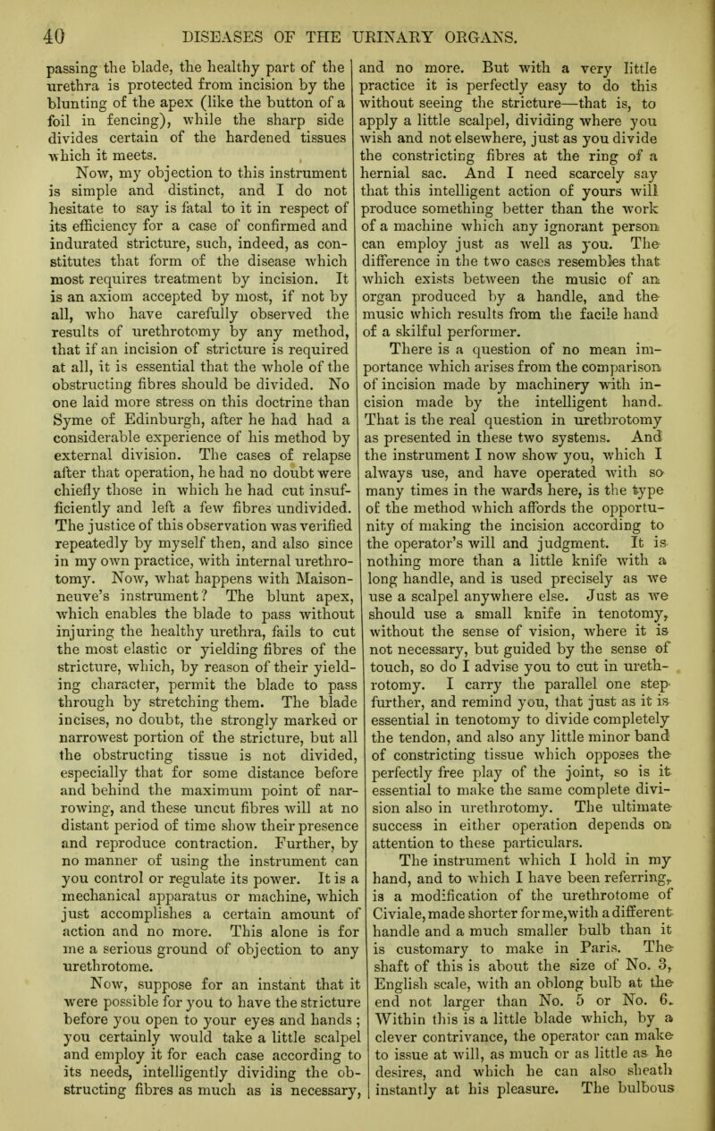 passing the blade, the healthy part of the urethra is protected from incision by the blunting of the apex (like the button of a foil in fencing), while the sharp side divides certain of the hardened tissues ■which it meets. Now, my objection to this instrument is simple and distinct, and I do not hesitate to say is fatal to it in respect of its efficiency for a case of confirmed and indurated stricture, such, indeed, as con- stitutes that form of the disease which most requires treatment by incision. It is an axiom accepted by most, if not by all, who have carefully observed the results of urethrotomy by any method, that if an incision of stricture is required at all, it is essential that the whole of the obstructing fibres should be divided. No one laid more stress on this doctrine than Syme of Edinburgh, after he had had a considerable experience of his method by external division. The cases of relapse after that operation, he had no doubt were chiefly those in which he had cut insuf- ficiently and left a few fibres undivided. The justice of this observation was verified repeatedly by myself then, and also since in my own practice, with internal urethro- tomy. Now, what happens with Maison- neuve's instrument? The blunt apex, which enables the blade to pass without injuring the healthy urethra, fails to cut the most elastic or yielding fibres of the stricture, which, by reason of their yield- ing character, permit the blade to pass through by stretching them. The blade incises, no doubt, the strongly marked or narrowest portion of the stricture, but all the obstructing tissue is not divided, especially that for some distance before and behind the maximum point of nar- rowing, and these uncut fibres will at no distant period of time show their presence and reproduce contraction. Further, by no manner of using the instrument can you control or regulate its power. It is a mechanical apparatus or machine, which just accomplishes a certain amount of action and no more. This alone is for me a serious ground of objection to any urethrotome. Now, suppose for an instant that it were possible for you to have the stricture before you open to your eyes and hands ; you certainly would take a little scalpel and employ it for each case according to its needs, intelligently dividing the ob- structing fibres as much as is necessary, and no more. But with a very little practice it is perfectly easy to do this without seeing the stricture—that is, to apply a little scalpel, dividing where you wish and not elsewhere, just as you divide the constricting fibres at the ring of a hernial sac. And I need scarcely say that this intelligent action of yours wili produce something better than the work of a machine which any ignorant person can employ just as well as you. The difference in the two cases resembles that which exists between the music of an: organ produced by a handle, and the music which results from the facile hand of a skilful performer. There is a question of no mean im- portance which arises from the comparison of incision made by machinery with in- cision made by the intelligent hand- That is the real question in urethrotomy as presented in these two systems. And the instrument I now show you, which I always use, and have operated wdth so many times in the wards here, is the type of the method which affords the opportu- nity of making the incision according to the operator's will and judgment. It is nothing more than a little knife with a long handle, and is used precisely as we use a scalpel anywhere else. Just as we should use a small knife in tenotomy^ without the sense of vision, where it is not necessary, but guided by the sense of touch, so do I advise you to cut in ureth- rotomy. I carry the parallel one step' further, and remind you, that just as it is essential in tenotomy to divide completely the tendon, and also any little minor band of constricting tissue which opposes the perfectly free play of the joint, so is it essential to make the same complete divi- sion also in urethrotomy. The ultimate- success in either operation depends on? attention to these particulars. The instrument wdiich I hold in my hand, and to which I have been referring^ is a modification of the urethrotome of Civiale,made shorter for me,with a different handle and a much smaller bulb than it is customary to make in Paris. The shaft of this is about the size of No. 3, English scale, with an oblong bulb at the end not larger than No. 5 or No. 6. Within this is a little blade which, by a clever contrivance, the operator can make to issue at will, as much or as little as he desires, and which he can also sheath instantly at his pleasure. The bulbous