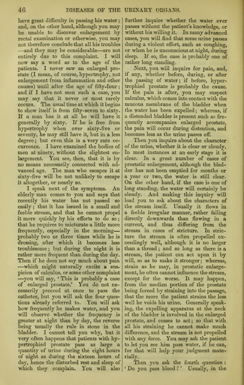have great difficulty in passing his water; and, on the other hand, although you may be unable to discover enlargement by rectal examination or otherwise, you may not therefore conclude that all his troubles —and they may be considerable—are not entirely due to this complaint. I will now say a word as to the age of the patients. I never saw an enlarged pro- state (I mean, of course, hypertrophy, not enlargement from inflammation and other causes) until after the age of fifty-four; and if I have not seen such a case, you may say that it never or most rarely occurs. The usual time at which it begins to show itself is from fifty-seven to sixty. If a man has it at all he will have it generally by sixty. If he is free from hypertrophy when over sixty-five or seventy, he may still have it, but in a less degree; but even this is a very rare oc- currence. I have examined the bodies of men at ninety, without the slightest en- largement. You see, then, that it is by no means necessarily connected with ad- vanced age. The man who escapes it at sixty-five will be not unlikely to escape it altogether, or nearly so. I speak next of the symptoms. An elderly man comes to you and says that recently his water has not passed so easily; that it has issued in a small and feeble stream, and that he cannot propel it more quickly by his efforts to do so ; that he requires to micturate a little more frequently, especially in the morning— probably two or three times while he is dressing, after which it becomes less troublesome; but during the night it is rather more frequent than during the day. Then if he does not say much about pain —which might naturally excite a sus- picion of calculus, or some other complaint —you will say, ' This is probably a case of enlarged prostate.' You do not ne- cessarily proceed at once to pass the catheter, but you will ask the four ques- tions already referred to. You will ask how frequently he makes water, and you will observe whether the frequency is greater at night than by day, the reverse being usually the rule in stone in the bladder. I cannot tell you why, but it very often happens that patients with hy- pertrophied prostate pass as large a quantity of urine during the eight hours of night as during the sixteen hours of day, hence the disturbed rest and sleep of which they complain. You will also further inquire whether the water ever passes without the patient's knowledge, or without his willing it. In many advanced cases, you will find that some urine passes during a violent effort, such as coughing, or when he is unconscious at night, during sleep. If so, the case is probably one of rather long standing. Next, you will inquire for pain, and, if any, whether before, during, or after the passing of water; if before, hyper- trophied prostate is probably the cause. If the pain is after, you may suspect calculus, which comes into contact with the mucous membrane of the bladder when the water has been expelled: whereas, if a distended bladder is present such as fre- quently accompanies enlarged prostate, the pain will occur during distention, and becomes less as the urine passes off. Then you inquire about the character of the urine, whether it is clear or cloudy. In most instances at an early stage it is clear. In a great number of cases of prostatic enlargement, although the blad- der has not been emptied for months or a year or two, the water is still clear. On the other hand, if the case is one of long standing, the water will certainly be cloudy. And making this inquiry will lead you to ask about the characters of the stream itself. Usually it flows in a feeble irregular manner, rather falling directly downwards than flowing in a current, and thus differing from the stream in cases of stricture. In stric- ture the stream is often propelled ex- ceedingly well, although it is no larger than a thread; and so long as there is a stream, the patient can act upon it by will, so as to make it stronger; whereas, strain as he may, in prostatic enlarge- ment, he often cannot influence the stream, except for the worse. It may happen, from the median portion of the prostate being forced by straining into the passage, that the more the patient strains the less well he voids his urine. Generally speak- ing, the expelling apparatus at the neck of the bladder is involved in the enlarged prostate, and ceases to act; so that with all his straining he cannot make much difference, and the stream is not propelled with any force. You may ask the patient to let you see him pass water, if he can, for that will help your judgment mate- rially. Then you ask the fourth question : * Do you pass blood ? ' Usually, in the