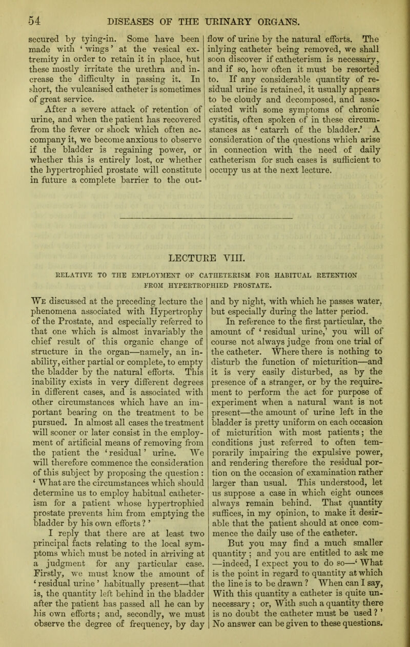 secured by tying-in. Some have been made with ' wings' at the vesical ex- tremity in order to retain it in place, but these mostly irritate the urethra and in- crease the difficulty in passing it. In short, the vulcanised catheter is sometimes of great service. After a severe attack of retention of urine, and w^hen the patient has recovered from the fever or shock which often ac- company it, we become anxious to observe if the bladder is regaining power, or w^hether this is entirely lost, or whether the hypertrophied prostate will constitute in future a complete barrier to the out- flow of urine by the natural efforts. The inlying catheter being removed, we shall soon discover if catheterism is necessary, and if so, how often it must be resorted to. If any considerable quantity of re- sidual urine is retained, it usually appears to be cloudy and decomposed, and asso- ciated with some symptoms of chronic cystitis, often spoken of in these circum- stances as ' catarrh of the bladder.' A consideration of the questions which arise in connection with the need of daily catheterism for such cases is sufficient to occupy us at the next lecture. LECTURE VIII. RELATIVE TO THE EMPLOYMENT OF CATHETERISM FOR HABITUAL RETENTION FROM HYPERTROPHIED PROSTATE. We discussed at the preceding lecture the phenomena associated with Hypertrophy of the Prostate, and especially referred to that one which is almost invariably the chief result of this organic change of structure in the organ—namely, an in- ability, either partial or complete, to empty the bladder by the natural efforts. This inability exists in very different degrees in different cases, and is associated with other circumstances which have an im- portant bearing on the treatment to be pursued. In almost all cases the treatment will sooner or later consist in the employ- ment of artificial means of removing from the patient the ' residual' urine. We Avill therefore commence the consideration of this subject by proposing the question : ' What are the circumstances which should determine us to employ habitual catheter- ism for a patient Avhose hypertrophied prostate prevents him from emptying the bladder by his own efforts ? ' I reply that there are at least two principal facts relating to the local sym- ptoms which must be noted in arriving at a judgment for any particular case. Firstly, we must know the amount of * residual urine ' habitually present—that is, the quantity left behind in the bladder after the patient has passed all he can by his own efforts; and, secondly, we must observe the degree of frequency, by day and by night, with which he passes water, but especially during the latter period. In reference to the first particular, the amount of ' residual urine,' you will of course not always judge from one trial of the catheter. Where there is nothing to disturb the function of micturition—and it is very easily disturbed, as by the presence of a stranger, or by the require- ment to perform the act for purpose of experiment when a natural want is not present—the amount of urine left in the bladder is pretty uniform on each occasion of micturition with most patients; the conditions just referred to often tem- porarily impairing the expulsive power, and rendering therefore the residual por- tion on the occasion of examination rather larger than usual. This understood, let us suppose a case in which eight ounces always remain behind. That quantity suffices, in my opinion, to make it desir- able that the patient should at once com- mence the daily use of the catheter. But you may find a much smaller quantity : and you are entitled to ask me —indeed, I expect you to do so—' What is the point in regard to quantity at which the line is to be drawn ? When can I say, With this quantity a catheter is quite un- necessary ; or. With such a quantity there is no doubt the catheter must be used ? ' No answer can be given to these questions.