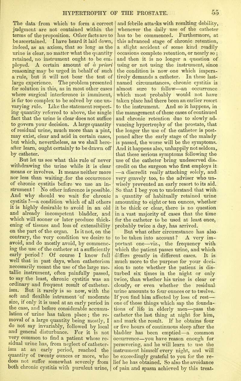 The data from which to form a correct judgment are not contained within the terms of the proposition. Other facts are to be ascertained. I have heard it laid down, indeed, as an axiom, that so long as the urine is clear, no matter what the quantity retained, no instrument ought to be em- ployed. A certain amount of a 'priori reasoning may be urged in behalf of such a rule, but it will not bear the test of large experience. The problem presented for solution in this, as in most other cases where surgical interference is imminent, is far too complex to be solved by one un- varying rule. Like the statement respect- ing quantity referred to above, the single fact that the urine is clear does not suffice to govern your decision. A large quantity of residual urine, much more than a pint, may exist, clear and acid in certain cases, but which, nevertheless, as we shall here- after learn, ought certainly to be drawn olF by catheter. But let us see what this rule of never withdrawing the urine while it is clear means or involves. It means neither more nor less than waiting.for the occurrence of chronic cystitis before we use an in- strument ! No other inference is possible.- And why should we wait for chronic cystitis ?—a condition which of all others it is highly desirable to avoid in an old and already incompetent bladder, and which will sooner or later produce thick- ening of tissues and loss of extensibility on the part of the organ. Is it not, on the contrary, the very condition we desire to avoid, and do mostly avoid, by commenc- ing the use of the catheter at a sufficiently early period? Of course I know full well that in past days, when catheterism necessarily meant the use of the large me- tallic instrument, often painfully passed, to say the least, chronic cystitis was an ordinary and frequent result of catheter- ism. But it rarely is so now, with the soft and flexible intrument 'of moderate size, if only it is used at an early period in the case, and before considerable accumu- lation of urine has taken place ; the re- moval of a large quantity being mostly, I do not say invariably, followed by local and general disturbance. For it is not very common to find a patient whose re- sidual urine has, from neglect of catheter- ism at an early period, reached the quantity of twenty ounces or more, who does not suffer somewhat severely from j both chronic cystitis with purulent urine, ( : and febrile attacks with resulting debility, ! whenever the daily use of the catheter I has to be commenced. Furthermore, at this advanced stage of chronic retention, 1 a slight accident of some kind readily occasions complete retention, or nearly so ; and then it is no longer a question of using or not using the instrument, since the condition is now one which impera- tively demands a catheter. In these last- named circumstances, chronic cystitis is almost sure to follow—an occurrence which most probably would not have taken place had there been an earlier resort to the instrument. And so it happens, in the management of these cases of continued and chronic retention due to slowly ad- vancing hypertrophy of the prostate, that the longer the use of the catheter is post- poned after the early stage of the malady is passed, the worse will be the symptoms. And it happens also, unhappily not seldom,, that these serious symptoms following the use of the catheter bring undeserved dis- credit on the surgeon who first employs it —a discredit really attaching solely, and^, very gravely too, to the adviser who un- wisely prevented an early resort to its aid. So that I beg you to understand that with a quantity of habitually retained urine amounting to eight or ten ounces, whether it be thick or clear, there is no question in a vast majority of cases that the time for the catheter to be used at least once, probably twice a day, has arrived. But what other circumstance has also - to be taken into account ? A very im- portant one—viz., the frequency witb which the patient passes urine, and which. d'fFers greatly in different cases. It is much more to the purpose for your deci- sion to note whether the patient is dis- turbed six times in the night or only twice, than whether his urine is clear or cloudy, or even whether the residual urine amounts to four ounces or to twelve. If you find him affected by loss of rest—• one of those things which sap the founda- tions of life in elderly men—pass the catheter the last thing at night for him, and mark the result. If he obtains four or five hours of continuous sleep after the bladder has been emptied—a common occurrence—you have reason enough for persevering, and he will learn to use the instrument himself every night, and will be exceedingly grateful to you for the re- lief he has obtained. So also the avoidance of pain and spasm achieved by this treat-