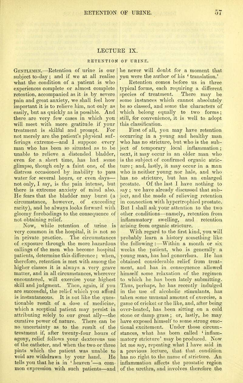 LECTURE IX. RETENTION OF URINE. Gentlemen,—Retention of urine is our subject to-day ; and i£ we at all realise what the condition of a patient is who experiences complete or almost complete retention, accompanied as it is by severe pain and great anxiety, we shall feel how important it is to relieve him, not only as easily, but as quickly as is possible. And there are very few cases in which you will meet with more gratitude if your treatment is skilful and prompt. For not merely are the patient's physical suf- ferings extreme—and I suppose every man who has been so situated as to be unable to relieve a distended bladder, even for a short time, has had some glimpse, though only a faint one, of the distress occasioned by inability to pass water for several hours, or even days— not only, I say, is the pain intense, but there is extreme anxiety of mind also. He fears that the bladder may burst (a circumstance, however, of exceeding rarity), and he always looks forward with gloomy forebodings to the consequence of not obtaining relief. Now, while retention of urine is v-ery common in the hospital, it is not so in private practice. The circumstances of exposure through the more hazardous callings of the men who become hospital patients, determine this difference ; Avhen, therefore, retention is met with among the higher classes it is always a very grave matter, and in all circumstances, wherever encountered, will exercise your highest skill and judgment. Then, again, if you are successful, the relief which yon afford is instantaneous. It is not like the ques- tionable result of a dose of medicine, which a sceptical patient may persist in attributing solely to our great ally—the curative power of nature. There can be no uncertainty as to the result of the treatment if, after twenty-four hours of agony, relief follows your dexterous use of the catheter, and when the two or three pints which the patient was unable to void are withdrawn by your hand. He tells you that he is in ' heaven '—a com- mon expression with such patients—and he never will doubt for a moment that you were the author of his * translation.' Retention comes before us in three typical forms, each requiring a different species of treatment. There may be some instances Avhich cannot absolutely be so classed, and some the characters of which belong equally to two forms; still, for convenience, it is well to adopt this classification. First of all, you may have retention occurring in a young and healthy man who has no stricture, but who is the sub- ject of temporary local inflammation; next, it may occur in an older man who is the subject of confirmed organic stric- ture; and, lastly, it may occur in a man who is neither young nor hale, and who has no stricture, but has an enlarged prostate. Of the last I have nothing to say ; we have already discussed that sub- ject, and the mode of relieving retention in connection with hypertrophied prostate. But I shall ask your attention to the two other conditions—namely, retention from inflammatory swelling, and retention arising from organic stricture. With regard to the first kind, you will probably learn a history something like the following :—-Within a month or six weeks the patient, who is generally a young man, has had gonorrhoea. He has obtained considerable relief from treat- ment, and has in consequence allowed himself some relaxation of the regimen to which he has been lately submitting. Thus, perhaps, he has recently indulged in the use of alcoholic stimulants, has taken some unusual amount of exercise, a game of cricket or the like, and, after being over-heated, has been sitting on a cold stone or damp grass ; or, lastly, he may have exposed himself to some strong emo- tional excitement. Under those circumx- stances, what has been called ' inflam- matory stricture' may be produced. Now let me say, repeating what I have said in a previous lecture, that that condition has no right to the name of stricture. An inflammation affects tiie prostatic region of the urethra, and involves therefore the