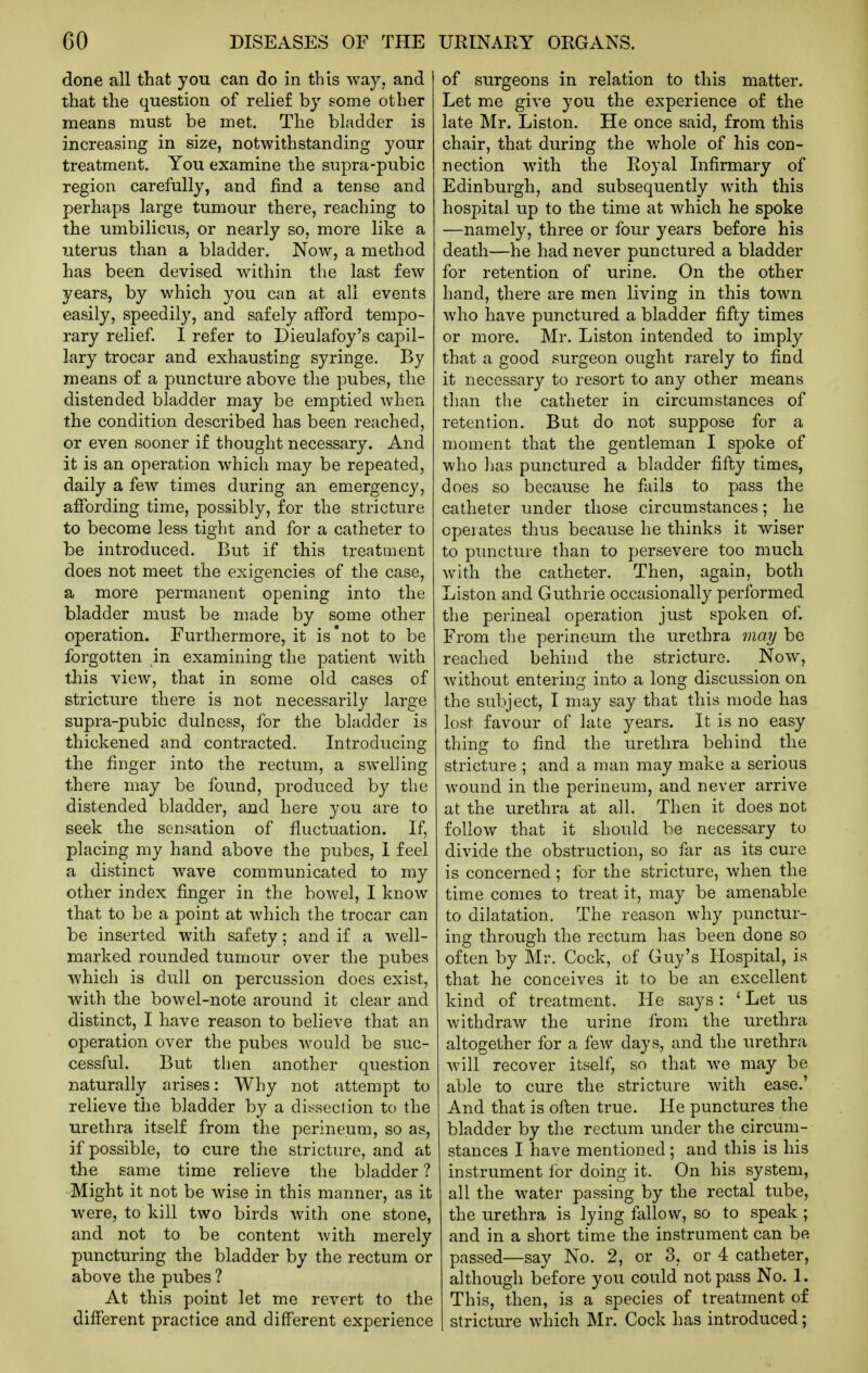 done all that you can do in this way, and that the question of relief by some other means must be met. The bladder is increasing in size, notwithstanding your treatment. You examine the supra-pubic region carefully, and find a tense and perhaps large tumour there, reaching to the umbilicus, or nearly so, more like a uterus than a bladder. Now, a method has been devised within the last few years, by which you can at all events easily, speedily, and safely afford tempo- rary relief. I refer to Dieulafoy's capil- lary trocar and exhausting syringe. By means of a puncture above the pubes, the distended bladder may be emptied when the condition described has been reached, or even sooner if thought necessary. And it is an operation which may be repeated, daily a few times during an em.ergency, affording time, possibly, for the stricture to become less tiglit and for a catheter to be introduced. But if this treatment does not meet the exigencies of the case, a more permanent opening into the bladder must be made by some other operation. Furthermore, it is'not to be forgotten in examining the patient with this view, that in some old cases of stricture there is not necessarily large supra-pubic dulness, for the bladder is thickened and contracted. Introducing the finger into the rectum, a swelling there may be found, produced by the distended bladder, and here you are to seek the sensation of fluctuation. If, placing my hand above the pubes, 1 feel a distinct wave communicated to my other index finger in the bowel, I know that to be a point at which the trocar can be inserted with safety; and if a well- marked rounded tumour over the pubes which is dull on percussion does exist, with the bowel-note around it clear and distinct, I have reason to believe that an operation over the pubes would be suc- cessful. But then another question naturally arises: Why not attempt to relieve the bladder by a dissection to the urethra itself from the perineum, so as, if possible, to cure the stricture, and at the same time relieve the bladder ? Might it not be wise in this manner, as it were, to kill two birds with one stone, and not to be content with merely puncturing the bladder by the rectum or above the pubes ? At this point let me revert to the different practice and different experience of surgeons in relation to this matter. Let me give you the experience of the late Mr. Listen. He once said, from this chair, that during the whole of his con- nection with the Royal Infirmary of Edinburgh, and subsequently with this hospital up to the time at which he spoke —namely, three or four years before his death—he had never punctured a bladder for retention of urine. On the other hand, there are men living in this town who have punctured a bladder fifty times or more. Mr. Listen intended to imply that a good surgeon ought rarely to find it necessary to resort to any other means than the catheter in circumstances of retention. But do not suppose for a moment that the gentleman I spoke of who lias punctured a bladder fifty times, does so because he fails to pass the catheter under those circumstances; he operates thus because he thinks it wiser to puncture than to persevere too much with the catheter. Then, again, both Listen and Guthrie occasionally performed the perineal operation just spoken of. From the perineum the urethra may be reached behind the stricture. Now, without entering into a long discussion on the subject, I may say that this mode has lost favour of late years. It is no easy thing to find the urethra behind the stricture ; and a man may make a serious wound in the perineum, and never arrive at the urethra at all. Then it does not follow that it should be necessary to divide the obstruction, so far as its cure is concerned ; for the stricture, when the time comes to treat it, may be amenable to dilatation. The reason why punctur- ing through the rectum has been done so often by Mr. Cock, of Guy's Hospital, is that he conceives it to be an excellent kind of treatment. He says : ' Let us withdraw the urine lirom the urethra altogether for a few days, and the urethra will recover itself, so that we may be able to cure the stricture with ease.' And that is often true. He punctures the bladder by the rectum under the circum- stances I have mentioned; and this is his instrument lor doing it. On his system, all the water passing by the rectal tube, the urethra is lying fallow, so to speak ; and in a short time the instrument can be passed—say No. 2, or 3, or 4 catheter, although before you could not pass No. 1. This, then, is a species of treatment of stricture which Mr. Cock has introduced;