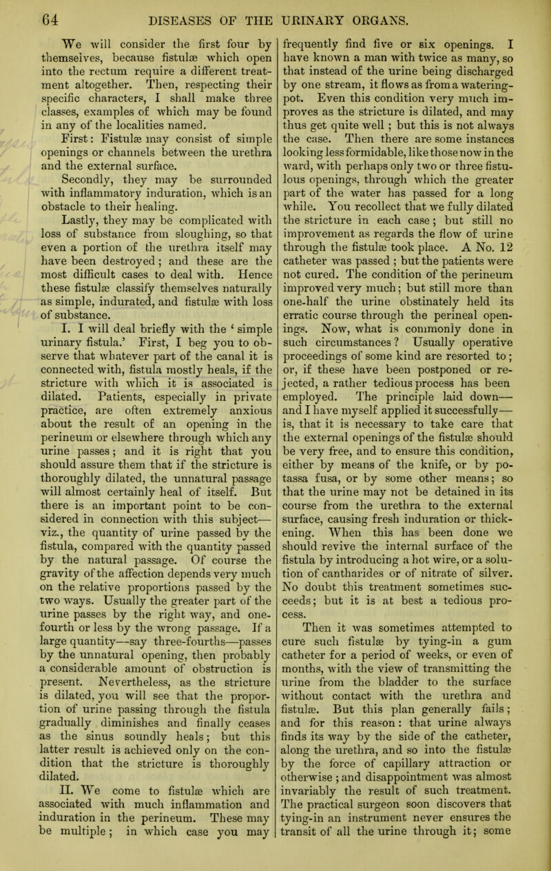We will consider the first four by themselves, because fistulas which open into the rectum require a different treat- ment altogether. Then, respecting their specific characters, I shall make three classes, examples o£ which may be found in any of the localities named. First: Fistulas may consist of simple openings or channels between the urethra and the external surface. Secondly, they may be surrounded with inflammatory induration, which is an obstacle to their healing. Lastly, they may be complicated with loss of substance from sloughing, so that even a portion of the urethra itself may have been destroyed ; and these are the most difficult cases to deal with. Hence these fistulas classify themselves naturally as simple, indurated, and fistulas with loss of substance. I. I will deal briefliy with the ' simple urinary fistula.' First, I beg you to ob- serve that whatever part of the canal it is connected with, fistula mostly heals, if the stricture with which it is associated is dilated. Patients, especially in private practice, are often extremely anxious about the result of an opening in the perineum or elsewhere through which any urine passes; and it is right that you should assure them that if the stricture is thoroughly dilated, the unnatural passage will almost certainly heal of itself. But there is an important point to be con- sidered in connection with this subject— viz., the quantity of urine passed by the fistula, compared with the quantity passed by the natural passage. Of course the gravity of the affection depends very much on the relative proportions passed by the two ways. Usually the greater part of the urine passes by the right way, and one- fourth or less by the wrong passage. If a large quantity—say three-fourths—passes by the unnatural opening, then probably a considerable amount of obstruction is present. Nevertheless, as the stricture is dilated, you will see that the propor- tion of urine passing through the fistula gradually diminishes and finally ceases as the sinus soundly heals; but this latter result is achieved only on the con- dition that the stricture is thoroughly dilated. II. We come to fistula which are associated with much inflammation and induration in the perineum. These may be multiple; in which case you may frequently find five or six openings. I have known a man with twice as many, so that instead of the urine being discharged by one stream, it flows as from a watering- pot. Even this condition very much im- proves as the stricture is dilated, and may thus get quite well ; but this is not always the case. Then there are some instances looking less formidable, like those now in the ward, with perhaps only two or three fistu- lous openings, through which the greater part of the water has passed for a long while. You recollect that we fully dilated the stricture in each case; but still no improvement as regards the flow of urine through the fistul£e took place. A No. 12 catheter was passed ; but the patients were not cured. The condition of the perineum improved very much; but still more than one-half the urine obstinately held its erratic course through the perineal open- ings. Now, what is commonly done in such circumstances ? Usually operative proceedings of some kind are resorted to; or, if these have been postponed or re- jected, a rather tedious process has been employed. The principle laid down— and I have myself applied it successfully— is, that it is necessary to take care that the external openings of the fistulee should be very free, and to ensure this condition, either by means of the knife, or by po- tassa fusa, or by some other means; so that the urine may not be detained in its course from the urethra to the external surface, causing fresh induration or thick- ening. When this has been done we should revive the internal surface of the fistula by introducing a hot wire, or a solu- tion of cantharides or of nitrate of silver. No doubt this treatment sometimes suc- ceeds; but it is at best a tedious pro- cess. Then it was sometimes attempted to cure such fistulas by tying-in a gum catheter for a period of weeks, or even of months, with the view of transmitting the urine from the bladder to the surface without contact with the urethra and fistul^e. But this plan generally fails; and for this reason: that urine always finds its way by the side of the catheter, along the urethra, and so into the fistulce by the force of capillary attraction or otherwise ; and disappointment was almost invariably the result of such treatment. The practical surgeon soon discovers that tying-in an instrument never ensures the transit of all the urine through it; some