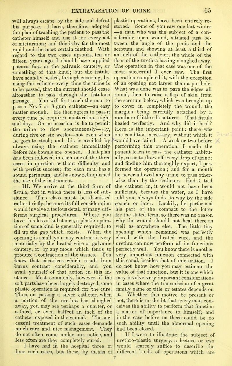 will always escape by the side and defeat his purpose. I have, therefore, adopted the plan of teaching the patient to pass the catheter himself and use it for every act of micturition; and this is by far the most rapid and the most certain method. With regard to the two cases upstairs, ten or fifteen years ago I should have applied potassa fusa or the galvanic cautery, or something of that kind; but the fistulse have soundly healed, through ensuring, by using the catheter every time the urine is to be passed, that the current should cease altogether to pass through the fistulous passages. You will first teach the man to pass a No. 7 or 8 gum catheter—an easy matter enough. He then agrees to pass it €very time he requires micturition, night and day. On no occasion is he to permit the urine to flow spontaneously—say, during five or six weeks—not even when he goes to stool; and this is avoided by always using the catheter immediately before his bowels are opened. That plan has been followed in each one of the three cases in question without difiiculty and with perfect success; for each man has a sound perineum, and has now relinquished the use of the instrument. HI. We arrive at the third form of fistula, that in which there is loss of sub- stance. This class must be dismissed rather briefly, because its full consideration would involve a tedious detail of many dif- ferent surgical procedures. Where you have this loss of substance, a plastic opera- tion of some kind is generally required, to fill up the gap which exists. When the •opening is small, you may contract it very materially by the heated wire or galvanic cautery, or by any mode which tends to produce a contraction of the tissues. You know that cicatrices Avhich result from burns contract considerably, and you avail yourself of that action in this in- stance. Most commonly, however, if the soft parts have been largely destroyed, some plastic operation is required for the cure. Thus, on passing a silver catheter, when a portion of the urethra has sloughed away, you may see perhaps a quarter, or a third, or even half of an inch of the catheter exposed in the wound. The suc- cessful treatment of such cases demands much care and nice management. They do not often come under our notice, and less often are they completely cured. I have had in the hospital three or four such cases, but these, by means of plastic operations, have been entirely re- stored. Some of you saw one last winter —a man who was the subject of a con- siderable open wound, situated just be- tween the angle of the penis and the scrotum, and showing at least a third of an inch of the catheter, the whole of the floor of the urethra having sloughed away. The operation in that case was one of the most successful I ever saw. The first operation completed it, with the exception of an opening not larger than a pin-hole. What was done was to pare the edges all round, then to raise a flap of skin from the scrotum below, which was brought up to cover in completely the wound, the margins being carefully attached by a number of little silk sutures. That fistula healed perfectly. And why did it heal ? Here is the important jDoint: there was one condition necessary, without which it would have failed. A week or two before performing this operation, I made the patient learn to pass the catheter habitu- ally, so as to draw off every drop of urine; and finding him thoroughly expert, I per- formed the operation ; and for a month he never allowed any urine to pass other- wise than by the catheter. Had I tied the catheter in, it would not have been suflicient, because the water, as I have told you, always finds its way by the side sooner or later. Luckily, he performed his part of the compact to the letter for the stated term, so there was no reason why the wound should not heal there as well as anywhere else. The little tiny opening which remained was perfectly closed with the heated wire, and the urethra can now perform all its functions perfectly well. You know there is another very important function connected with this canal, besides that of micturition. I do not know how you may estimate the value of that function, but it is one which may involve very important considerations in cases where the transmission of a great family name or title or estates depends on it. Whether this motive be present or not, there is no doubt that every man con- ceives the ability to perform that function a matter of importance to himself; and in the case before us there could be no such ability until the abnormal opening had been closed. If I were to illustrate the subject of urethro-plastic surgery, a lecture or two would scarcely suffice to describe the i diff'erent kinds of operations which are