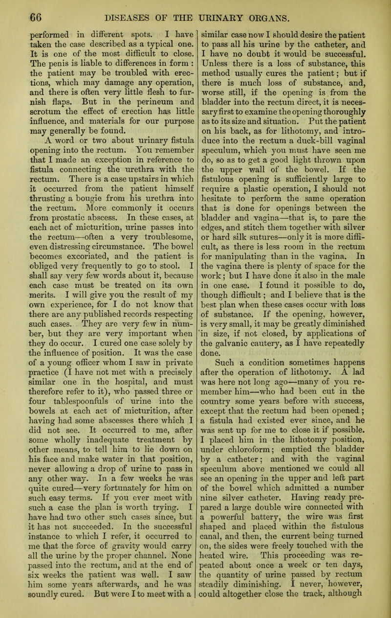 performed in different spots. I have taken the case described as a typical one. It is one of the most difEcult to close. The penis is liable to differences in form : the patient may be troubled Avith erec- tions, which may damage any operation, and there is often very little flesh to fur- nish flaps. But in the perineum and scrotum the effect of erection has little influence, and materials for our purpose may generally be found. A word or two about urinary fistula opening into the rectum. You remember that I made an exception in reference to fistula connecting the urethra with the rectum. There is a case upstairs in which it occurred from the patient himself thrusting a bougie from his urethra into the rectum. More commonly it occurs from prostatic abscess. In these cases, at each act of micturition, urine passes into the rectum—often a very troublesome, even distressing circumstance. The bowel becomes excoriated, and the patient is obliged very frequently to go to stool. I shall say very few words about it, because each case must be treated on its own merits. I will give you the result of my own experience, for I do not know that there are any published records respecting such cases. They are very few in num- ber, but they are very important when they do occur. I cured one case solely by the influence of position. It was the case of a young officer whom I saw in private practice (I have not met with a precisely similar one in the hospital, and must therefore refer to it), who passed three or four tablespoonfuls of urine into the bowels at each act of micturition, after having had some abscesses there which I did not see. It occurred to me, after some wholly inadequate treatment by other means, to tell him to lie down on his face and make water in that position, never allowing a drop of urine to pass in any other way. In a few weeks he was quite cured—very fortunately for him on such easy terms. If you ever meet with such a case the plan is worth trying. I have had two other such cases since, but it has not succeeded. In the successful instance to which I refer, it occurred to me that the force of gravity would carry all the urine by the proper channel. None passed into the rectum, and at the end of six weeks the patient was well. I saw him some years afterwards, and he was soundly cured. But were I to meet with a similar case now I should desire the patient to pass all his urine by the catheter, and I have no doubt it would be successful. Unless there is a loss of substance, this method usually cures the patient; but if there is much loss of substance, and, worse still, if the opening is . from the bladder into the rectum direct, it is neces- sary first to examine the opening thoroughly as to its size and situation. Put the patient on his back, as for lithotomy, and intro- duce into the rectum a duck-bill vaginal speculum, Avhich you must have seen me do, so as to get a good light thrown upon the upper wall of the bowel. If the fistulous opening is sufficiently large to require a plastic operation, I should not hesitate to perform the same operation that is done for openings between the bladder and vagina—that is, to pare the edges, and stitch them together with silver or hard silk sutures—only it is more diffi- cult, as there is less room in the rectum for manipulating than in the vagina. In the vagina there is plenty of space for the work; but I have done it also in the male in one case. I found it possible to do, though difficult; and I believe that is the best plan when these cases occur with loss of substance. If the opening, however, is very small, it may be greatly diminished 'in size, if not closed, by applications of the galvanic cautery, as I have repeatedly done. Such a condition sometimes happens after the operation of lithotomy. A lad was here not long ago—many of you re- member him—who had been cut in the country some years before with success, except that the rectum had been opened ; a fistula had existed ever since, and he was sent up for me to close it if possible. I placed him in the lithotomy position, under chloroform; emptied the bladder by a catheter; and with the vaginal speculum above mentioned we could all see an opening in the upper and left part of the bowel Avhich admitted a number nine silver catheter. Having ready pre- pared a large double wire connected with a powerful battery, the wire was first shaped and placed within the fistulous canal, and then, the current being turned on, the sides were freely touched with the heated wire. This proceeding Avas re- peated about once a week or ten days, the quantity of urine passed by rectum steadily diminishing. I never, however, could altogether close the track, although