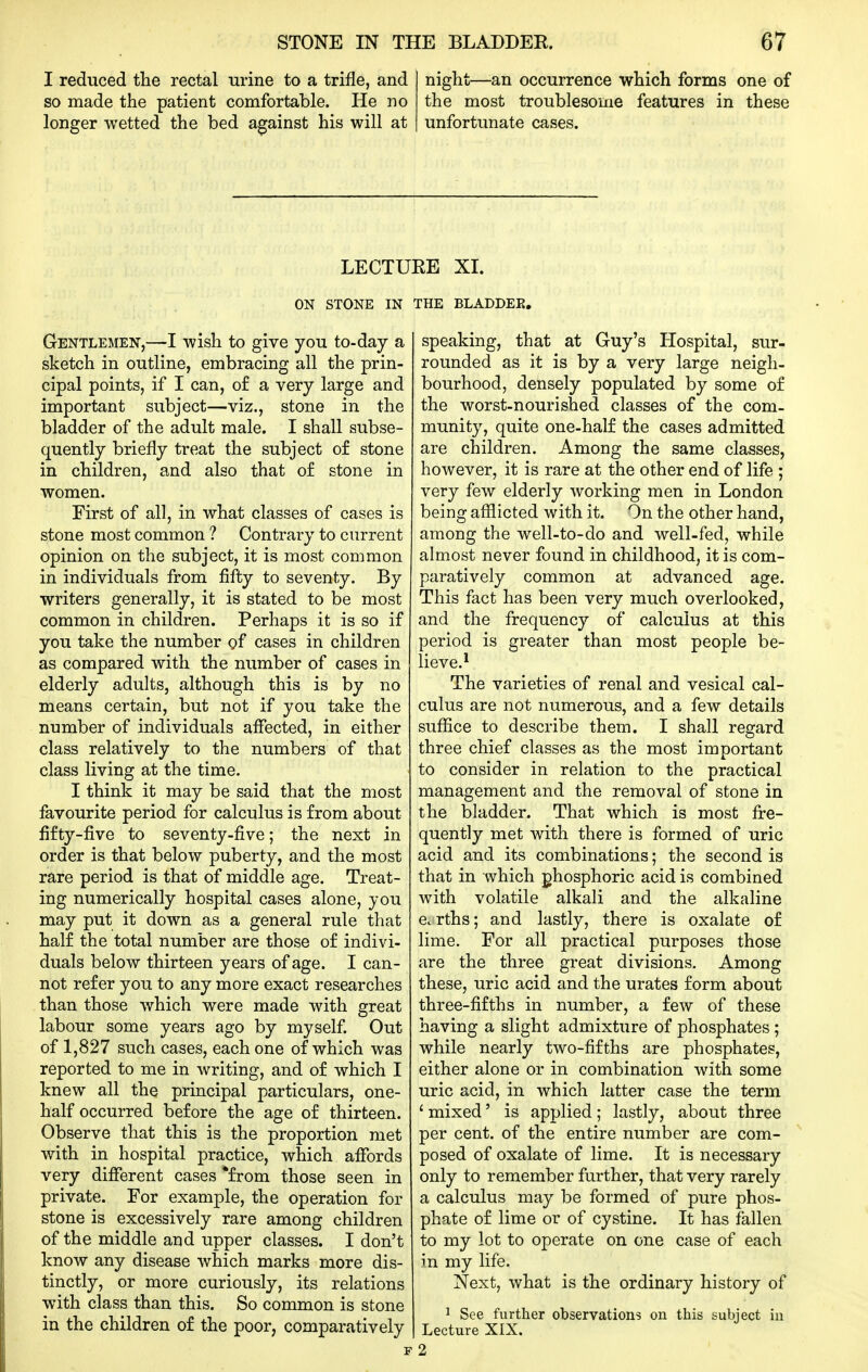 I reduced the rectal urine to a trifle, and so made the patient comfortable. He no longer wetted the bed against his will at night—an occurrence which forms one of the most troublesome features in these unfortunate cases. LECTURE XI. ON STONE IN THE BLADDEE, Gentlemen,—I wish to give you to-day a sketch in outline, embracing all the prin- cipal points, if I can, of a very large and important subject—viz., stone in the bladder of the adult male. I shall subse- quently briefly treat the subject of stone in children, and also that of stone in women. First of all, in what classes of cases is stone most common ? Contrary to current opinion on the subject, it is most common in individuals from fifty to seventy. By writers generally, it is stated to be most common in children. Perhaps it is so if you take the number of cases in children as compared with the number of cases in elderly adults, although this is by no means certain, but not if you take the number of individuals aflected, in either class relatively to the numbers of that class living at the time. I think it may be said that the most favourite period for calculus is from about fifty-five to seventy-five; the next in order is that below puberty, and the most rare period is that of middle age. Treat- ing numerically hospital cases alone, you may put it down as a general rule that half the total number are those of indivi- duals below thirteen years of age. I can- not refer you to any more exact researches than those which were made with great labour some years ago by myself Out of 1,827 such cases, each one of which was reported to me in writing, and of which I knew all the principal particulars, one- half occurred before the age of thirteen. Observe that this is the proportion met with in hospital practice, which afiTords very different cases *from those seen in private. For example, the operation for stone is excessively rare among children of the middle and upper classes. I don't know any disease which marks more dis- tinctly, or more curiously, its relations with class than this. So common is stone in the children of the poor, comparatively speaking, that at Guy's Hospital, sur- rounded as it is by a very large neigh- bourhood, densely populated by some of the worst-nourished classes of the com- munity, quite one-half the cases admitted are children. Among the same classes, however, it is rare at the other end of life ; very few elderly working men in London being afflicted with it. On the other hand, among the well-to-do and well-fed, while almost never found in childhood, it is com- paratively common at advanced age. This fact has been very much overlooked, and the frequency of calculus at this period is greater than most people be- lieve.* The varieties of renal and vesical cal- culus are not numerous, and a few details suffice to describe them. I shall regard three chief classes as the most important to consider in relation to the practical management and the removal of stone in the bladder. That which is most fi^e- quently met with there is formed of uric acid and its combinations; the second is that in which phosphoric acid is combined with volatile alkali and the alkaline Ccrths; and lastly, there is oxalate of lime. For all practical purposes those are the three great divisions. Among these, uric acid and the urates form about three-fifths in number, a few of these having a slight admixture of phosphates ; while nearly two-fifths are phosphates, either alone or in combination with some uric acid, in which latter case the term ' mixed' is applied; lastly, about three per cent, of the entire number are com- posed of oxalate of lime. It is necessary only to remember further, that very rarely a calculus may be formed of pure phos- phate of lime or of cystine. It has fallen to my lot to operate on one case of each in my life. Next, what is the ordinary history of 1 See further observations on this subject in Lecture XIX. 2