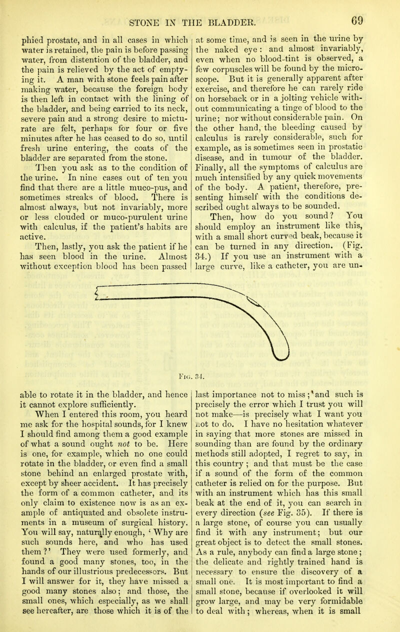 phied prostate, and in all cases in which water is retained, the pain is before passing water, from distention of the bladder, and the pain is relieved by the act of empty- ing it. A man with stone feels pain after making water, because the foreign body is then left in contact with the lining of the bladder, and being carried to its neck, severe pain and a strong desire to mictu- rate are felt, perhaps lor four or five minutes after he has ceased to do so, until fresh urine entering, the coats of the bladder are separated from the stone. Then you ask as to the condition of the urine. In nine cases out of ten you find that there are a little muco-pus, and sometimes streaks of blood. There is almost always, but not invariably, more or less clouded or muco-purulent urine with calculus, if the patient's habits are active. Then, lastly, you ask the patient if he has seen blood in the urine. Almost without exception blood has been passed /L—i Fig. able to rotate it in the bladder, and hence it cannot explore sufficiently. When I entered this room, you heard me ask for the hospital sounds, for I knew I should find among them a good example of Avhat a sound ought not to be. Here is one, for example, which no one could rotate in the bladder, or even find a small stone behind an enlarged prostate with, except by sheer accident. It has precisely the form of a common catheter, and. its only claim to existence now is as an ex- ample of antiquated and obsolete instru- ments in a museum of surgical history. You will say, naturally enough, ' Why are such sounds here, and who has used them ?' They were used formerly, and found a good many stones, too, in the hands of our illustrious predecessors. But I will answer for it, they have missed a good many stones also; and those, the small ones, which especially, as we shall see hereafter, are those which it is of the at some time, and is seen in the urine by the naked eye: and almost invariably, even when no blood-tint is observed, a few corpuscles will be found by the micro- scope. But it is generally apparent after exercise, and therefore he can rarely ride on horseback or in a jolting vehicle with- out communicating a tinge of blood to the urine; nor without considerable pain. On the other hand, the bleeding caused by calculus is rarely considerable, such for example, as is sometimes seen in prostatic disease, and in tumour of the bladder. Finally, all the symptoms of calculus are much intensified by any quick movements of the body, k patient, therefore, pre- senting himself with the conditions de- scribed ought always to be sounded. Then, how do you sound? You should employ an instrument like this, with a small short curved beak, because it can be turned in any direction. (Fig. 34.) If you use an instrument with a large curve, like a catheter, you are un- last importance not to miss ; ^ and such is precisely the error which I trust you will not make—is precisely what I want you i.ot to do. I have no hesitation whatever in saying that more stones are missed in sounding than are found by the ordinary methods still adopted, I regret to say, in this country ; and that must be the case if a sound of the form of the common catheter is relied on for the purpose. But with an instrument which has this small beak at the end of it, you can search in every direction {see Fig. 35). If there is a large stone, of course you can usually find it with any instrument; but our great object is to detect the small stones. As a rule, anybody can find a large stone; the delicate and lightly trained hand is necessary to ensure the discovery of a small one. It is most important to find a small stone, because if overlooked it will grow large, and may be very formidable to deal Avith; whereas, when it is small