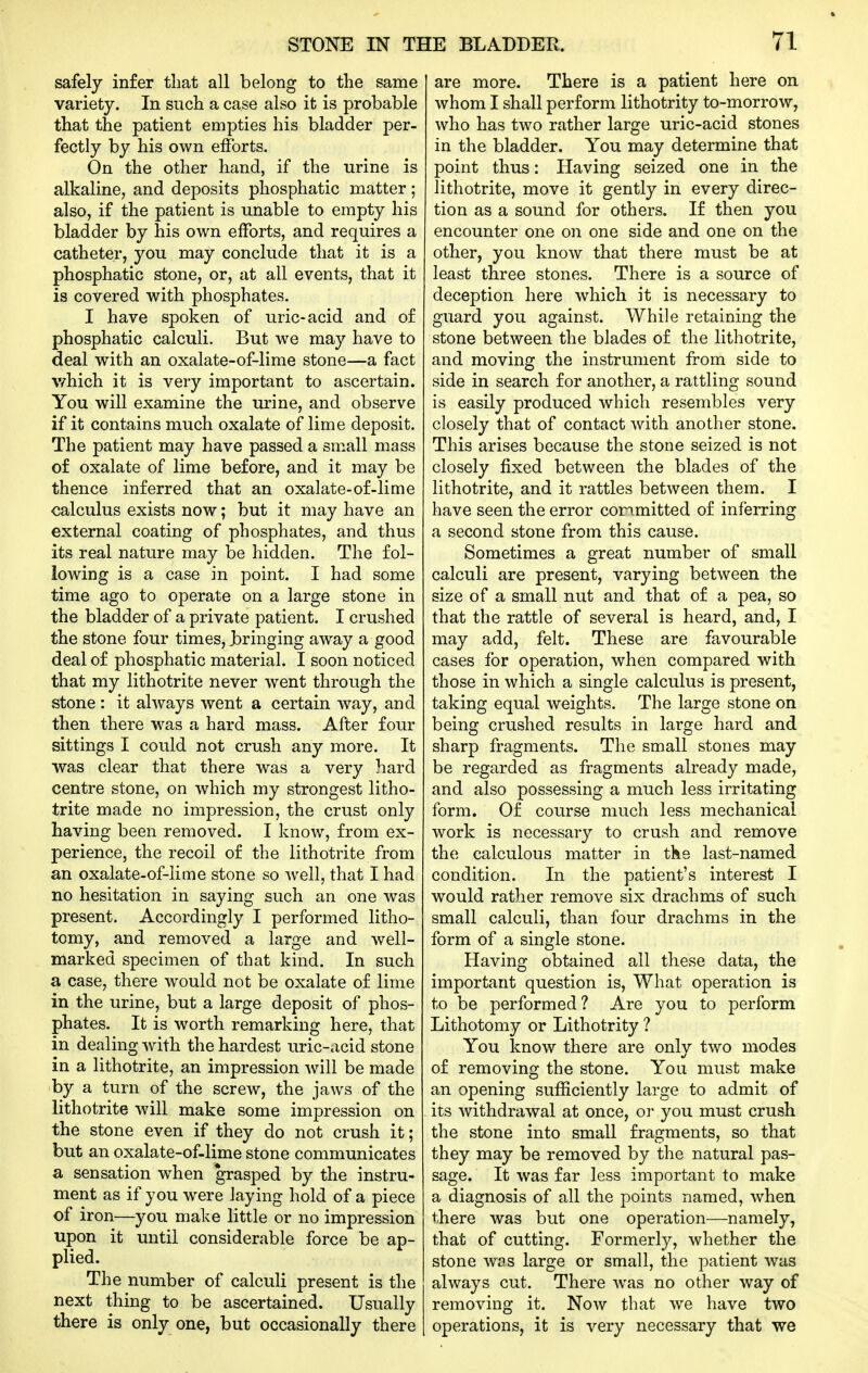 safely infer that all belong to the same variety. In such a case also it is probable that the patient empties his bladder per- fectly by his own efforts. On the other hand, if the urine is alkaline, and deposits phosphatic matter; also, if the patient is unable to empty his bladder by his own efforts, and requires a catheter, you may conclude that it is a phosphatic stone, or, at all events, that it is covered with phosphates. I have spoken of uric-acid and of phosphatic calculi. But we may have to deal with an oxalate-of-lime stone—a fact which it is very important to ascertain. You will examine the urine, and observe if it contains much oxalate of lime deposit. The patient may have passed a small mass of oxalate of lime before, and it may be thence inferred that an oxalate-of-lime calculus exists now; but it may have an external coating of phosphates, and thus its real nature may be hidden. The fol- loAving is a case in point. I had some time ago to operate on a large stone in the bladder of a private patient. I crushed the stone four times, bringing away a good deal of phosphatic material. I soon noticed that my lithotrite never went through the stone : it always went a certain way, and then there w^as a hard mass. After four sittings I could not crush any more. It was clear that there was a very hard centre stone, on which my strongest litho- trite made no impression, the crust only having been removed. I know, from ex- perience, the recoil of the lithotrite from an oxalate-of-lime stone so well, that I had no hesitation in saying such an one was present. Accordingly I performed litho- tomy, and removed a large and well- marked specimen of that kind. In such a case, there would not be oxalate of lime in the urine, but a large deposit of phos- phates. It is worth remarking here, that in dealing with the hardest uric-.icid stone in a lithotrite, an impression will be made by a turn of the screw, the jaws of the lithotrite will make some impression on the stone even if they do not crush it; but an oxalate-of-lime stone communicates a sensation when grasped by the instru- ment as if you were laying hold of a piece of iron—you make little or no impression upon it until considerable force be ap- plied. The number of calculi present is the next thing to be ascertained. Usually there is only one, but occasionally there are more. There is a patient here on whom I shall perform lithotrity to-morrow, who has two rather large uric-acid stones in the bladder. You may determine that point thus: Having seized one in the lithotrite, move it gently in every direc- tion as a sound for others. If then you encounter one on one side and one on the other, you know that there must be at least three stones. There is a source of deception here which it is necessary to guard you against. While retaining the stone between the blades of the lithotrite, and moving the instrument from side to side in search for another, a rattling sound is easily produced which resembles very closely that of contact with another stone. This arises because the stone seized is not closely fixed between the blades of the lithotrite, and it rattles between them. I have seen the error conmitted of inferring a second stone from this cause. Sometimes a great number of small calculi are present, varying between the size of a small nut and that of a pea, so that the rattle of several is heard, and, I may add, felt. These are favourable cases for operation, when compared with those in which a single calculus is present, taking equal weights. The large stone on being crushed results in large hard and sharp fragments. The small stones may be regarded as fragments already made, and also possessing a much less irritating form. Of course much less mechanical work is necessary to crush and remove the calculous matter in the last-named condition. In the patient's interest I would rather remove six drachms of such small calculi, than four drachms in the form of a single stone. Having obtained all these data, the important question is, What operation is to be performed? Are you to perform Lithotomy or Lithotrity ? You know there are only two modes of removing the stone. You must make an opening sufficiently large to admit of its withdrawal at once, o]- you must crush the stone into small fragments, so that they may be removed by the natural pas- sage. It was far less important to make a diagnosis of all the points named, when there was but one operation—namely, that of cutting. Formerly, whether the stone was large or small, the patient was always cut. There was no other way of removing it. Now that we have two operations, it is very necessary that we