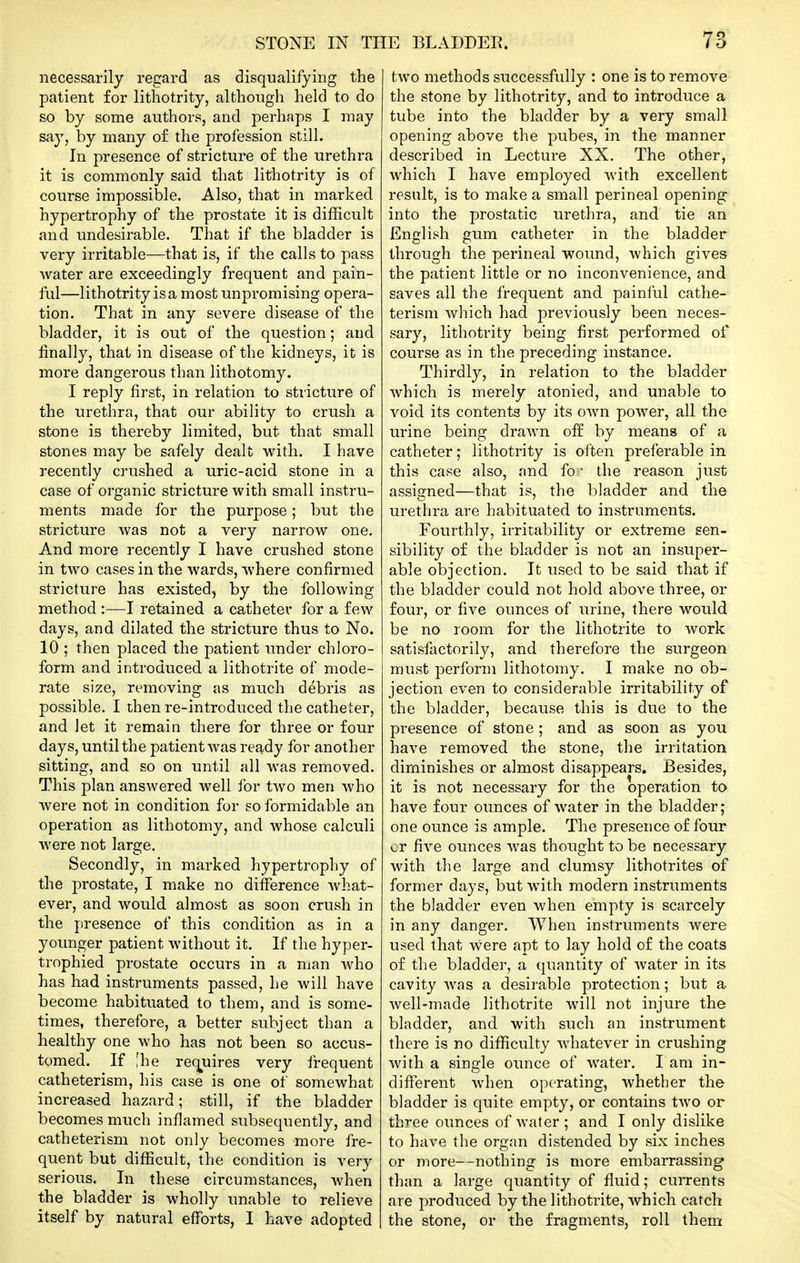 necessarily regard as disqualifying the patient for lithotrity, although held to do so by some authors, and perhaps I may say, by many of the profession still. In presence of stricture of the urethra it is commonly said that lithotrity is of course impossible. Also, that in marked hypertrophy of the prostate it is difficult and undesirable. That if the bladder is very irritable—that is, if the calls to pass water are exceedingly frequent and pain- ful—lithotrity is a most unpromising opera- tion. That in any severe disease of the bladder, it is out of the question; and finally, that in disease of the kidneys, it is more dangerous than lithotomy. I reply first, in relation to stricture of the urethra, that our ability to crush a stone is thereby limited, but that small stones may be safely dealt with. I have recently crushed a uric-acid stone in a case of organic stricture with small instru- ments made for the purpose; but the stricture was not a very narrow one. And more recently I have crushed stone in two cases in the wards, where confirmed stricture has existed, by the following method :—I retained a catheter for a few days, and dilated the stricture thus to No. 10 ; then placed the patient under chloro- form and introduced a lithotrite of mode- rate size, removing as much debris as possible. I then re-introduced the cathel^^er, and let it remain there for three or four days, until the patient was ready for another sitting, and so on until all was removed. This plan answered well for two men who were not in condition for so formidable an operation as lithotomy, and whose calculi were not large. Secondly, in marked hypertrophy of the prostate, I make no difference what- ever, and would almost as soon crush in the presence of this condition as in a younger patient without it. If the hyper- trophied prostate occurs in a man who has had instruments passed, he will have become habituated to them, and is some- times, therefore, a better subject than a healthy one who has not been so accus- tomed. If ;he rec^uires very frequent catheterism, his case is one of somewhat increased hazard; still, if the bladder becomes much inflamed subsequently, and catheterism not only becomes more fre- quent but difficult, the condition is very serious. In these circumstances, when the bladder is wholly unable to relieve itself by natural efforts, I have adopted two methods successfully : one is to remove the stone by lithotrity, and to introduce a tube into the bladder by a very small opening above the pubes, in the manner described in Lecture XX. The other, which I have employed Avith excellent result, is to make a small perineal opening into the prostatic urethra, and tie an English gum catheter in the bladder through the perineal wound, which gives the patient little or no inconvenience, and saves all the frequent and painful cathe- terism which had previously been neces- sary, lithotrity being first performed of course as in the preceding instance. Thirdly, in relation to the bladder which is merely atonied, and unable to void its contents by its own power, all the urine being drawn off by means of a catheter; lithotrity is often preferable in this case also, and fo ■ the reason just assigned—that is, the bladder and the urethra are habituated to instruments. Fourthly, irritability or extreme sen- sibility of the bladder is not an insuper- able objection. It used to be said that if the bladder could not hold above three, or four, or five ounces of urine, there would be no room for the lithotrite to work satisfactorily, and therefore the surgeon must perform lithotomy. I make no ob- jection even to considerable irritability of the bladder, because this is due to the presence of stone; and as soon as you have removed the stone, the irritation diminishes or almost disappears. Besides, it is not necessary for the operation to have four oimces of water in the bladder; one ounce is ample. The presence of four cr five ounces was thought to be necessary with the large and clumsy lithotrites of former days, but with modern instruments the bladder even when empty is scarcely in any danger. When instruments were used that were apt to lay hold of the coats of the bladder, a quantity of Avater in its cavity was a desirable protection; but a well-made lithotrite will not injure the bladder, and with such an instrument there is no difficulty whatever in crushing with a single ounce of water. I am in- different when operating, whether the bladder is quite empty, or contains two or three ounces of water ; and I only dislike to have the organ distended by six inches or more—nothing is more embarrassing than a large quantity of fluid; currents are produced by the lithotrite, which catch the stone, or the fragments, roll them