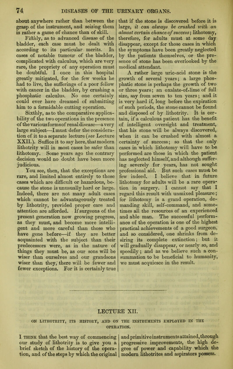 about anywhere rather than between the grasp of the instrument, and seizing them is rather a game of chance than of skill. Fifthly, as to advanced disease of the bladder, each case must be dealt w^th according to its particular merits. In cases of notable tumour of the bladder, complicated with calculus, which are very rare, the propriety of any operation must be doubtful. I once in this hospital greatly mitigated, for the few weeks he had to live, the sufferings of a poor fellow with cancer in the bladder, by crushing a phosphatic calculus. No one certainly could ever have dreamed of submitting him to a formidable cutting operation. Sixthly, as to the comparative applica- bility of the two operations in the presence of the various form s of renal disease—a very large subject—I must defer the considera- tion of it to a separate lecture (see Lecture XXII.). Suffice it to say here, that modern lithotrity will in most cases be safer than lithotomy. Some years ago the contrary decision would no doubt have been more judicious. You see, then, that the exceptions are rare, and limited almost entirely to those cases which are difficult or hazardous, be- cause the stone is unusually hard or large. Indeed, there are not many adult cases which cannot be advantageously treated by lithotrity, provided proper care and attention are afforded. If surgeons of the present generation now growing progress, as they must, and become more intelli- gent and more careful than those who have gone before—if they are better acquainted with the subject than their predecessors were, as in the nature of things they must be, as our sons will be wiser than ourselves and our grandsons wiser than they, there will be fewer and fewer exceptions. For it is certainly true that if the stone is discovered before it is large, it can always he crushed icitli an almost certain chance of success'^ lithotomy, therefore, for adults must at some day disappear, except for those cases in which the symptoms have been greatly neglected by the patients themselves, or the pre- sence of stone has been overlooked by the medical attendant. A rather large uric-acid stone is the growth of several years; a large phos- phatic stone is perhaps the growth of two or three years; an oxalate-of-lime of full size, say from seven to ten years; and it is very hard if, long before the expiration of such periods, the stone cannot be found and disposed of by lithotrity. It is cer- tain, if a calculous patient has the benefit of intelligent oversight and treatment, that his stone will be always discovered, when it can be crushed with almost a certainty of success; so that the only cases in which lithotomy will have to be performed are those in which the patient has neglected himself, and although suffer- ing severely for years, has not sought professional aid. But such cases must be few indeed. I believe that in future lithotomy for adults will be a rare opera- tion in surgery. I cannot say that I regard this result with unmixed pleasure; for lithotomy is a grand operation, de- manding skill, self-command, and some- times all the resources of an experienced and able man. The successful perform- ance of the operation is one of the highest practical achievements of a good surgeon, and so considered, one shrinks from de- siring its complete extinction; but it will gradually disappear, or nearly so, and speedily; and as we believe such a con- summation to be beneficial to humanity, we must acquiesce in the result. LECTURE XII. ON LITHOTRITY, ITS HISTORY, AND ON THE INSTRUMENTS EMPLOYED IN THE OPERATION. I THINK that the best way of commencing and primitive instruments attained, through our study of lithotrity is to give you a progressive improvements, the high de- brief sketch of the history of the opera- gree of power and capability which the tion, and of the steps by which the original modern lithotrites and aspirators possess.