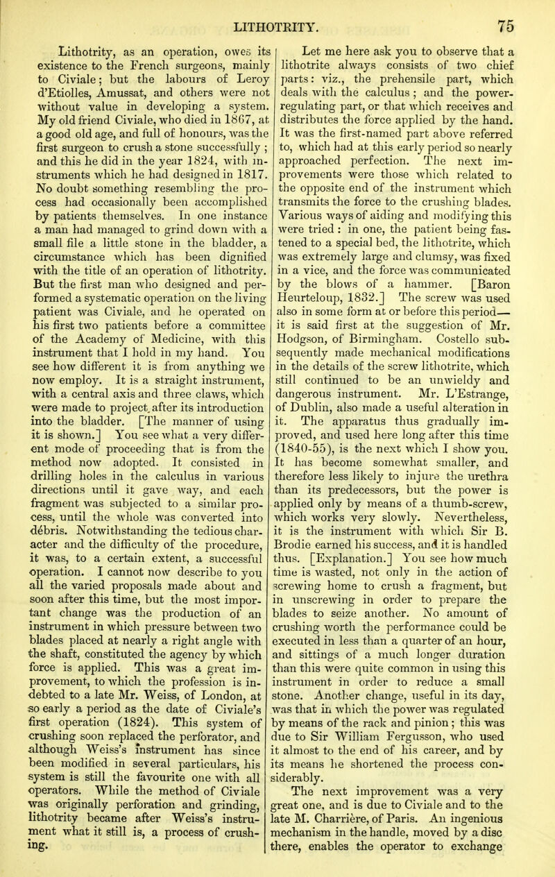 Lithotrity, as an operation, owes its existence to the French surgeons, mainly to Civiale; but the labours o£ Leroy d'Etiolles, Arnussat, and others were not without value in developing a system. My old friend Civiale, who died in 18G7, at a good old age, and full of honours, was the first surgeon to crush a stone successfully ; and this he did in the year 1824, with m- struments which he had designed in 1817. No doubt something resembling the pro- cess had occasionally been accomplished by patients themselves. In one instance a man had managed to grind down with a small file a little stone in the bladder, a circumstance which has been dignified with the title of an operation of lithotrity. But the first man who designed and per- formed a systematic operation on the living patient was Civiale, and he operated on his first two patients before a committee of the Academy of Medicine, with this instrument that I hold in my hand. You see how different it is from anything we now employ. It is a straight instrument, with a central axis and three claws, which were made to project after its introduction into the bladder. [The manner of using it is shown.] You see what a very differ- ent mode of proceeding that is from the method now adopted. It consisted in drilling holes in the calculus in various directions until it gave way, and each fragment was subjected to a similar pro- cess, until the whole was converted into debris. Notwithstanding the tedious char- acter and the difficulty of the procedure, it was, to a certain extent, a successful operation. I cannot now describe to you all the varied proposals made about and soon after this time, but the most impor- tant change was the production of an instrument in which pressure between two blades placed at nearly a right angle with the shaft, constituted the agency by which force is applied. This was a great im- provement, to which the profession is in- debted to a late Mr. Weiss, of London, at so early a period as the date of Civiale's first operation (1824). This system of crushing soon replaced the perforator, and although Weiss's instrument has since been modified in several particulars, his system is still the favourite one with all operators. While the method of Civiale was originally perforation and grinding, lithotrity became after Weiss's instru- ment what it still is, a process of crush- ing- Let me here ask you to observe that a lithotrite always consists of two chief parts: viz., the prehensile part, which deals with the calculus ; and the power- regulating part, or that which receives and distributes the force applied by the hand. It was the first-named part above referred to, which had at this early period so nearly approached perfection. The next im- provements were those which related to the opposite end of the instrument which transmits the force to the crushing blades. Various ways of aiding and modifying this were tried : in one, the patient being fas- tened to a special bed, the lithotrite, which was extremely large and clumsy, was fixed in a vice, and the force was communicated by the blows of a hammer. [Baron Ileurteloup, 1832.] The screw was used also in some form at or before this period— it is said first at the suggestion of Mr. Hodgson, of Birmingham. Costello sub- sequently made mechanical modifications in the details of the screw lithotrite, which still continued to be an unwieldy and dangerous instrument. Mr. L'Estrange, of Dublin, also made a useful alteration in it. The apparatus thus gradually im- proved, and used here long after this time (1840-55), is the next which I show you. It has become somewhat smaller, and therefore less likely to injure the urethra than its predecessors, but the power is applied only by means of a thumb-screw, which works very slowly. Nevertheless, it is the instrument with which Sir B. Brodie earned his success, and it is handled thus. [Explanation.] You see how much time is wasted, not only in the action of screwing home to crush a fragment, but in unscrewing in order to prepare the blades to seize another. No amount of crushing worth the performance could be executed in less than a quarter of an hour, and sittings of a much longer duration than this were quite common in using this instrument in order to reduce a small stone. Another change, useful in its day, was that in which the power was regulated by means of the rack and pinion ; this was due to Sir William Fergusson, who used it almost to the end of his career, and by its means he shortened the process con- siderably. The next improvement was a very- great one, and is due to Civiale and to the late M. Charriere, of Paris. An ingenious mechanism in the handle, moved by a disc there, enables the operator to exchange